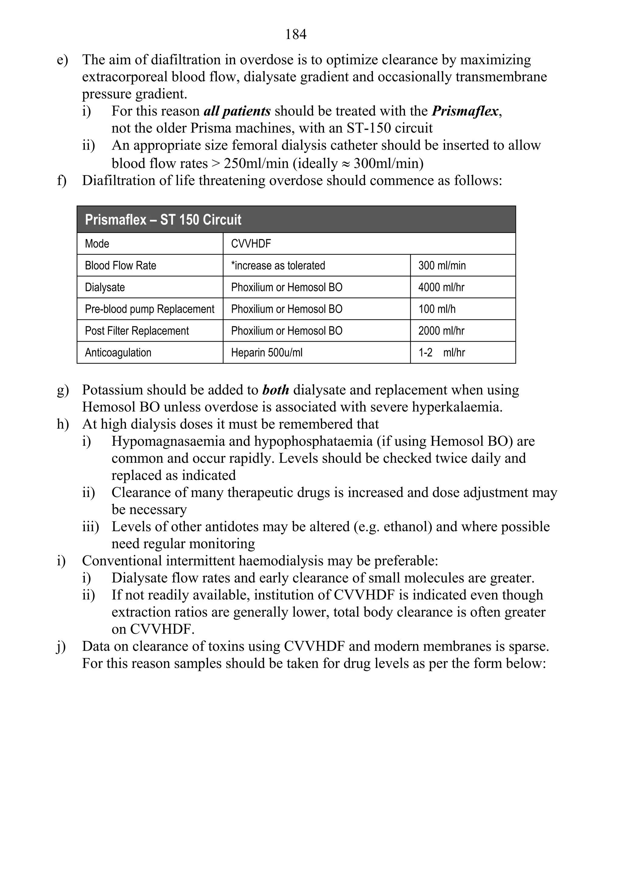 184
e) The aim of diafiltration in overdose is to optimize clearance by maximizing
   extracorporeal blood flow, dialysate gradient and occasionally transmembrane
   pressure gradient.
   i) For this reason all patients should be treated with the Prismaflex,
        not the older Prisma machines, with an ST-150 circuit
   ii) An appropriate size femoral dialysis catheter should be inserted to allow
        blood flow rates > 250ml/min (ideally  300ml/min)
f) Diafiltration of life threatening overdose should commence as follows:

    Prismaflex – ST 150 Circuit
    Mode                         CVVHDF
    Blood Flow Rate              *increase as tolerated     300 ml/min
    Dialysate                    Phoxilium or Hemosol BO    4000 ml/hr
    Pre-blood pump Replacement   Phoxilium or Hemosol BO    100 ml/h
    Post Filter Replacement      Phoxilium or Hemosol BO    2000 ml/hr
    Anticoagulation              Heparin 500u/ml            1-2 ml/hr


g) Potassium should be added to both dialysate and replacement when using
   Hemosol BO unless overdose is associated with severe hyperkalaemia.
h) At high dialysis doses it must be remembered that
   i) Hypomagnasaemia and hypophosphataemia (if using Hemosol BO) are
        common and occur rapidly. Levels should be checked twice daily and
        replaced as indicated
   ii) Clearance of many therapeutic drugs is increased and dose adjustment may
        be necessary
   iii) Levels of other antidotes may be altered (e.g. ethanol) and where possible
        need regular monitoring
i) Conventional intermittent haemodialysis may be preferable:
   i) Dialysate flow rates and early clearance of small molecules are greater.
   ii) If not readily available, institution of CVVHDF is indicated even though
        extraction ratios are generally lower, total body clearance is often greater
        on CVVHDF.
j) Data on clearance of toxins using CVVHDF and modern membranes is sparse.
   For this reason samples should be taken for drug levels as per the form below:
 