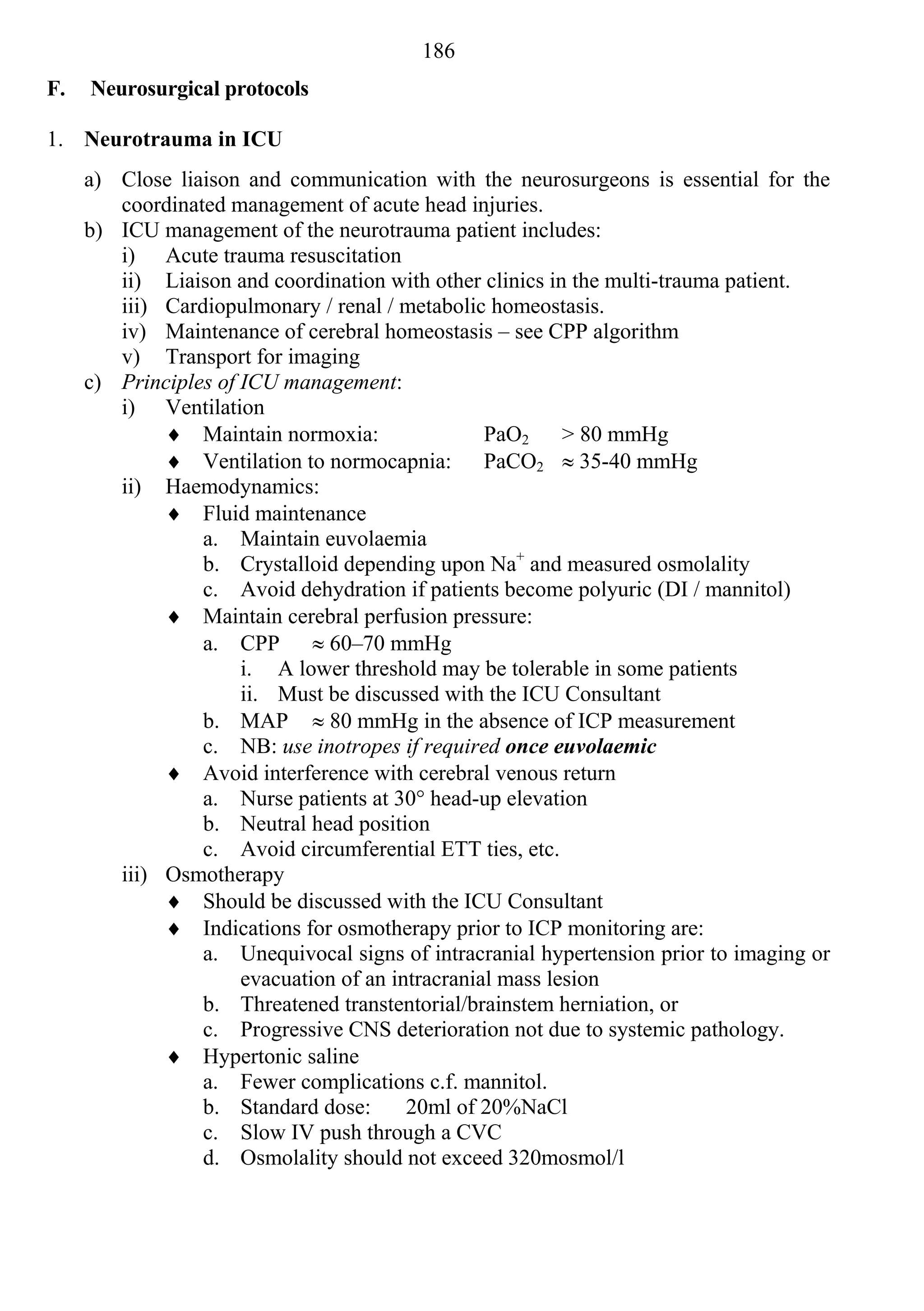 186
F.   Neurosurgical protocols

1. Neurotrauma in ICU
     a) Close liaison and communication with the neurosurgeons is essential for the
        coordinated management of acute head injuries.
     b) ICU management of the neurotrauma patient includes:
        i) Acute trauma resuscitation
        ii) Liaison and coordination with other clinics in the multi-trauma patient.
        iii) Cardiopulmonary / renal / metabolic homeostasis.
        iv) Maintenance of cerebral homeostasis – see CPP algorithm
        v) Transport for imaging
     c) Principles of ICU management:
        i) Ventilation
              Maintain normoxia:                 PaO2 > 80 mmHg
              Ventilation to normocapnia: PaCO2  35-40 mmHg
        ii) Haemodynamics:
              Fluid maintenance
                 a. Maintain euvolaemia
                 b. Crystalloid depending upon Na+ and measured osmolality
                 c. Avoid dehydration if patients become polyuric (DI / mannitol)
              Maintain cerebral perfusion pressure:
                 a. CPP  60–70 mmHg
                      i. A lower threshold may be tolerable in some patients
                      ii. Must be discussed with the ICU Consultant
                 b. MAP  80 mmHg in the absence of ICP measurement
                 c. NB: use inotropes if required once euvolaemic
              Avoid interference with cerebral venous return
                 a. Nurse patients at 30° head-up elevation
                 b. Neutral head position
                 c. Avoid circumferential ETT ties, etc.
        iii) Osmotherapy
              Should be discussed with the ICU Consultant
              Indications for osmotherapy prior to ICP monitoring are:
                 a. Unequivocal signs of intracranial hypertension prior to imaging or
                      evacuation of an intracranial mass lesion
                 b. Threatened transtentorial/brainstem herniation, or
                 c. Progressive CNS deterioration not due to systemic pathology.
              Hypertonic saline
                 a. Fewer complications c.f. mannitol.
                 b. Standard dose:       20ml of 20%NaCl
                 c. Slow IV push through a CVC
                 d. Osmolality should not exceed 320mosmol/l
 