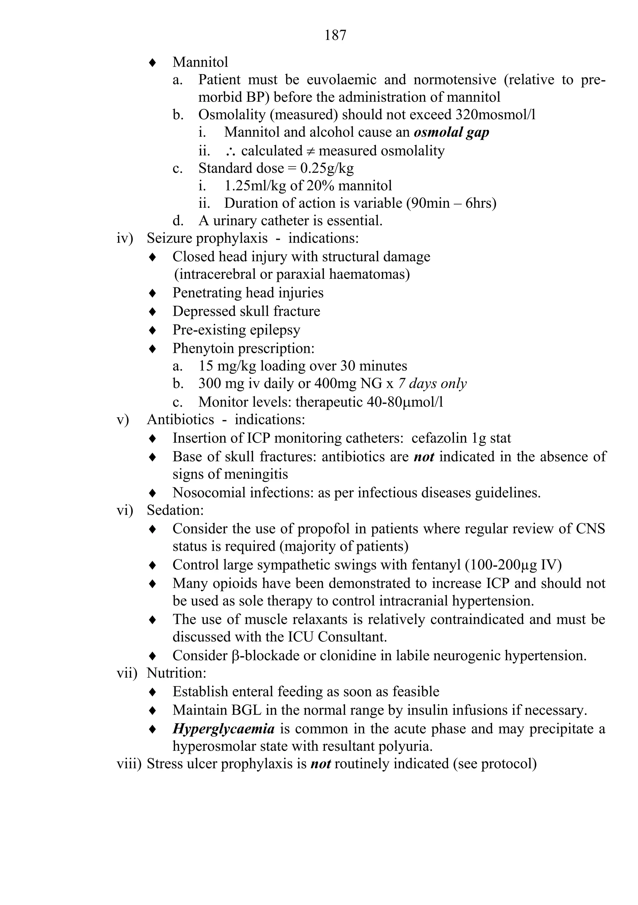 187
         Mannitol
            a. Patient must be euvolaemic and normotensive (relative to pre-
                  morbid BP) before the administration of mannitol
            b. Osmolality (measured) should not exceed 320mosmol/l
                  i. Mannitol and alcohol cause an osmolal gap
                  ii.  calculated  measured osmolality
            c. Standard dose = 0.25g/kg
                  i. 1.25ml/kg of 20% mannitol
                  ii. Duration of action is variable (90min – 6hrs)
            d. A urinary catheter is essential.
iv)     Seizure prophylaxis - indications:
         Closed head injury with structural damage
             (intracerebral or paraxial haematomas)
         Penetrating head injuries
         Depressed skull fracture
         Pre-existing epilepsy
         Phenytoin prescription:
            a. 15 mg/kg loading over 30 minutes
            b. 300 mg iv daily or 400mg NG x 7 days only
            c. Monitor levels: therapeutic 40-80mol/l
v)      Antibiotics - indications:
         Insertion of ICP monitoring catheters: cefazolin 1g stat
         Base of skull fractures: antibiotics are not indicated in the absence of
            signs of meningitis
         Nosocomial infections: as per infectious diseases guidelines.
vi)     Sedation:
         Consider the use of propofol in patients where regular review of CNS
            status is required (majority of patients)
         Control large sympathetic swings with fentanyl (100-200µg IV)
         Many opioids have been demonstrated to increase ICP and should not
            be used as sole therapy to control intracranial hypertension.
         The use of muscle relaxants is relatively contraindicated and must be
            discussed with the ICU Consultant.
         Consider -blockade or clonidine in labile neurogenic hypertension.
vii)    Nutrition:
         Establish enteral feeding as soon as feasible
         Maintain BGL in the normal range by insulin infusions if necessary.
         Hyperglycaemia is common in the acute phase and may precipitate a
            hyperosmolar state with resultant polyuria.
viii)   Stress ulcer prophylaxis is not routinely indicated (see protocol)
 
