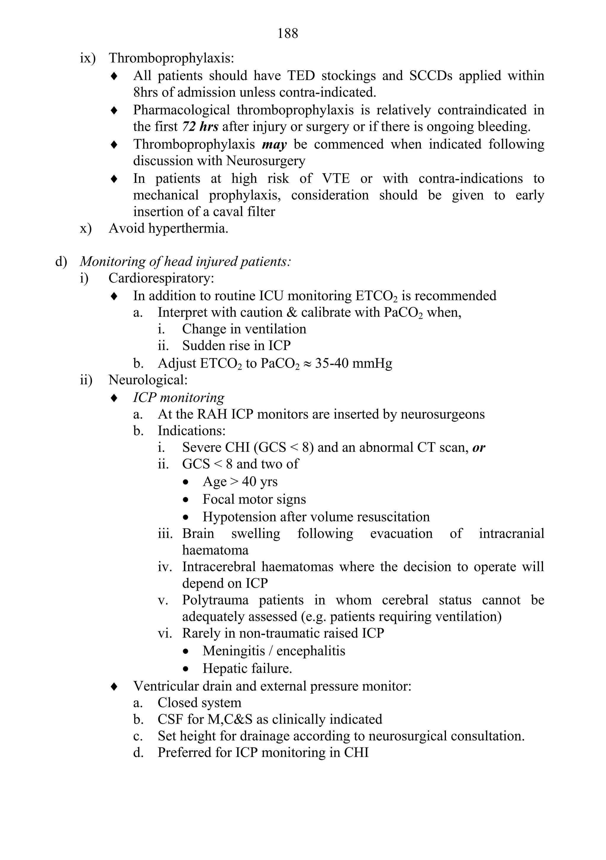 188
   ix) Thromboprophylaxis:
        All patients should have TED stockings and SCCDs applied within
           8hrs of admission unless contra-indicated.
        Pharmacological thromboprophylaxis is relatively contraindicated in
           the first 72 hrs after injury or surgery or if there is ongoing bleeding.
        Thromboprophylaxis may be commenced when indicated following
           discussion with Neurosurgery
        In patients at high risk of VTE or with contra-indications to
           mechanical prophylaxis, consideration should be given to early
           insertion of a caval filter
   x) Avoid hyperthermia.

d) Monitoring of head injured patients:
   i) Cardiorespiratory:
        In addition to routine ICU monitoring ETCO2 is recommended
           a. Interpret with caution & calibrate with PaCO2 when,
               i. Change in ventilation
               ii. Sudden rise in ICP
           b. Adjust ETCO2 to PaCO2  35-40 mmHg
   ii) Neurological:
        ICP monitoring
           a. At the RAH ICP monitors are inserted by neurosurgeons
           b. Indications:
               i. Severe CHI (GCS < 8) and an abnormal CT scan, or
               ii. GCS < 8 and two of
                     Age > 40 yrs
                     Focal motor signs
                     Hypotension after volume resuscitation
               iii. Brain swelling following evacuation of intracranial
                    haematoma
               iv. Intracerebral haematomas where the decision to operate will
                    depend on ICP
               v. Polytrauma patients in whom cerebral status cannot be
                    adequately assessed (e.g. patients requiring ventilation)
               vi. Rarely in non-traumatic raised ICP
                     Meningitis / encephalitis
                     Hepatic failure.
        Ventricular drain and external pressure monitor:
           a. Closed system
           b. CSF for M,C&S as clinically indicated
           c. Set height for drainage according to neurosurgical consultation.
           d. Preferred for ICP monitoring in CHI
 