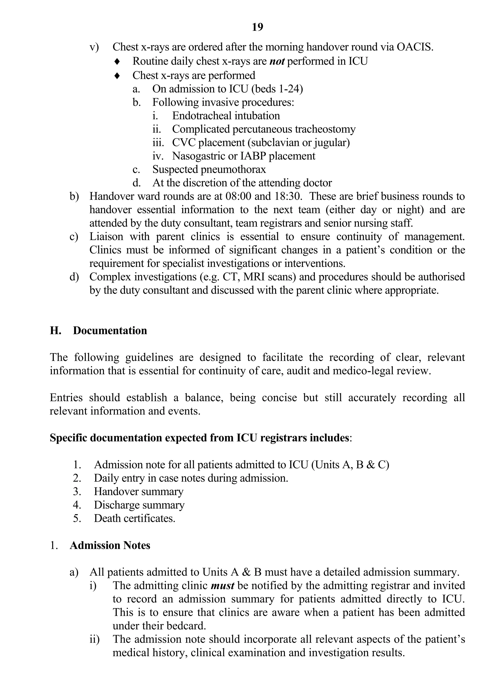 19
         v) Chest x-rays are ordered after the morning handover round via OACIS.
             Routine daily chest x-rays are not performed in ICU
             Chest x-rays are performed
                a. On admission to ICU (beds 1-24)
                b. Following invasive procedures:
                     i. Endotracheal intubation
                     ii. Complicated percutaneous tracheostomy
                     iii. CVC placement (subclavian or jugular)
                     iv. Nasogastric or IABP placement
                c. Suspected pneumothorax
                d. At the discretion of the attending doctor
    b) Handover ward rounds are at 08:00 and 18:30. These are brief business rounds to
       handover essential information to the next team (either day or night) and are
       attended by the duty consultant, team registrars and senior nursing staff.
    c) Liaison with parent clinics is essential to ensure continuity of management.
       Clinics must be informed of significant changes in a patient’s condition or the
       requirement for specialist investigations or interventions.
    d) Complex investigations (e.g. CT, MRI scans) and procedures should be authorised
       by the duty consultant and discussed with the parent clinic where appropriate.


H. Documentation

The following guidelines are designed to facilitate the recording of clear, relevant
information that is essential for continuity of care, audit and medico-legal review.

Entries should establish a balance, being concise but still accurately recording all
relevant information and events.

Specific documentation expected from ICU registrars includes:

    1.   Admission note for all patients admitted to ICU (Units A, B & C)
    2.   Daily entry in case notes during admission.
    3.   Handover summary
    4.   Discharge summary
    5.   Death certificates.

1. Admission Notes

    a) All patients admitted to Units A & B must have a detailed admission summary.
       i) The admitting clinic must be notified by the admitting registrar and invited
            to record an admission summary for patients admitted directly to ICU.
            This is to ensure that clinics are aware when a patient has been admitted
            under their bedcard.
       ii) The admission note should incorporate all relevant aspects of the patient’s
            medical history, clinical examination and investigation results.
 