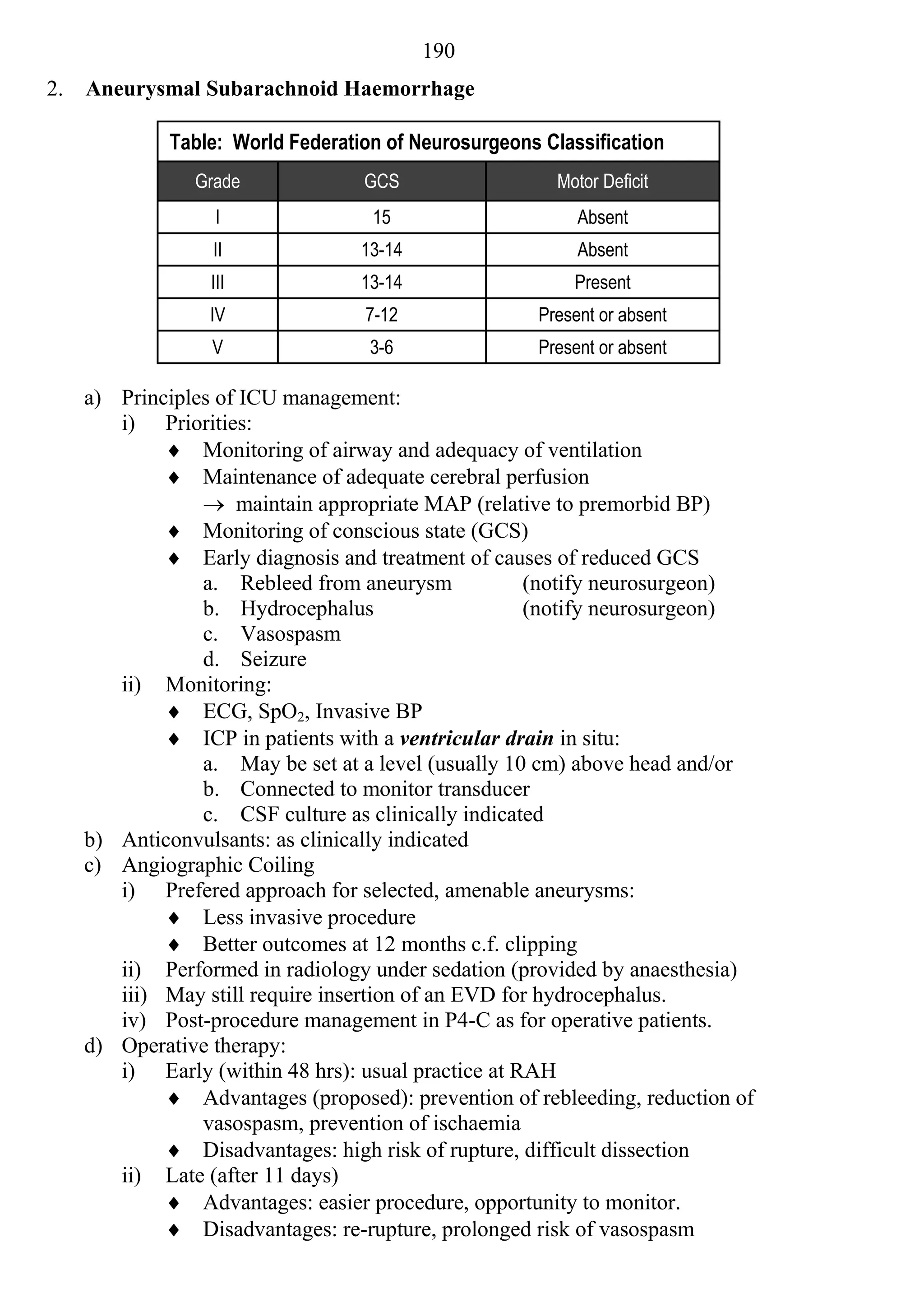 190
2.   Aneurysmal Subarachnoid Haemorrhage

              Table: World Federation of Neurosurgeons Classification
                Grade              GCS                   Motor Deficit
                   I                15                      Absent
                  II               13-14                    Absent
                  III              13-14                   Present
                  IV               7-12                Present or absent
                  V                 3-6                Present or absent

     a) Principles of ICU management:
        i) Priorities:
              Monitoring of airway and adequacy of ventilation
              Maintenance of adequate cerebral perfusion
                  maintain appropriate MAP (relative to premorbid BP)
              Monitoring of conscious state (GCS)
              Early diagnosis and treatment of causes of reduced GCS
                 a. Rebleed from aneurysm            (notify neurosurgeon)
                 b. Hydrocephalus                    (notify neurosurgeon)
                 c. Vasospasm
                 d. Seizure
        ii) Monitoring:
              ECG, SpO2, Invasive BP
              ICP in patients with a ventricular drain in situ:
                 a. May be set at a level (usually 10 cm) above head and/or
                 b. Connected to monitor transducer
                 c. CSF culture as clinically indicated
     b) Anticonvulsants: as clinically indicated
     c) Angiographic Coiling
        i) Prefered approach for selected, amenable aneurysms:
              Less invasive procedure
              Better outcomes at 12 months c.f. clipping
        ii) Performed in radiology under sedation (provided by anaesthesia)
        iii) May still require insertion of an EVD for hydrocephalus.
        iv) Post-procedure management in P4-C as for operative patients.
     d) Operative therapy:
        i) Early (within 48 hrs): usual practice at RAH
              Advantages (proposed): prevention of rebleeding, reduction of
                 vasospasm, prevention of ischaemia
              Disadvantages: high risk of rupture, difficult dissection
        ii) Late (after 11 days)
              Advantages: easier procedure, opportunity to monitor.
              Disadvantages: re-rupture, prolonged risk of vasospasm
 