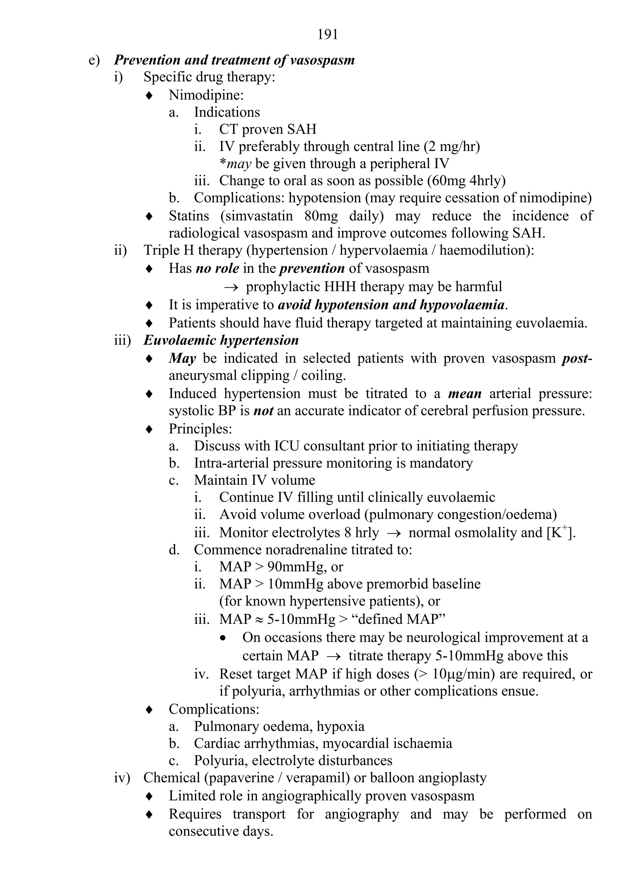 191
e) Prevention and treatment of vasospasm
   i) Specific drug therapy:
         Nimodipine:
           a. Indications
                i. CT proven SAH
                ii. IV preferably through central line (2 mg/hr)
                     *may be given through a peripheral IV
                iii. Change to oral as soon as possible (60mg 4hrly)
           b. Complications: hypotension (may require cessation of nimodipine)
         Statins (simvastatin 80mg daily) may reduce the incidence of
           radiological vasospasm and improve outcomes following SAH.
   ii) Triple H therapy (hypertension / hypervolaemia / haemodilution):
         Has no role in the prevention of vasospasm
                       prophylactic HHH therapy may be harmful
         It is imperative to avoid hypotension and hypovolaemia.
         Patients should have fluid therapy targeted at maintaining euvolaemia.
   iii) Euvolaemic hypertension
         May be indicated in selected patients with proven vasospasm post-
           aneurysmal clipping / coiling.
         Induced hypertension must be titrated to a mean arterial pressure:
           systolic BP is not an accurate indicator of cerebral perfusion pressure.
         Principles:
           a. Discuss with ICU consultant prior to initiating therapy
           b. Intra-arterial pressure monitoring is mandatory
           c. Maintain IV volume
                i. Continue IV filling until clinically euvolaemic
                ii. Avoid volume overload (pulmonary congestion/oedema)
                iii. Monitor electrolytes 8 hrly  normal osmolality and [K+].
           d. Commence noradrenaline titrated to:
                i. MAP > 90mmHg, or
                ii. MAP > 10mmHg above premorbid baseline
                     (for known hypertensive patients), or
                iii. MAP  5-10mmHg > “defined MAP”
                      On occasions there may be neurological improvement at a
                         certain MAP  titrate therapy 5-10mmHg above this
                iv. Reset target MAP if high doses (> 10g/min) are required, or
                     if polyuria, arrhythmias or other complications ensue.
         Complications:
           a. Pulmonary oedema, hypoxia
           b. Cardiac arrhythmias, myocardial ischaemia
           c. Polyuria, electrolyte disturbances
   iv) Chemical (papaverine / verapamil) or balloon angioplasty
         Limited role in angiographically proven vasospasm
         Requires transport for angiography and may be performed on
           consecutive days.
 