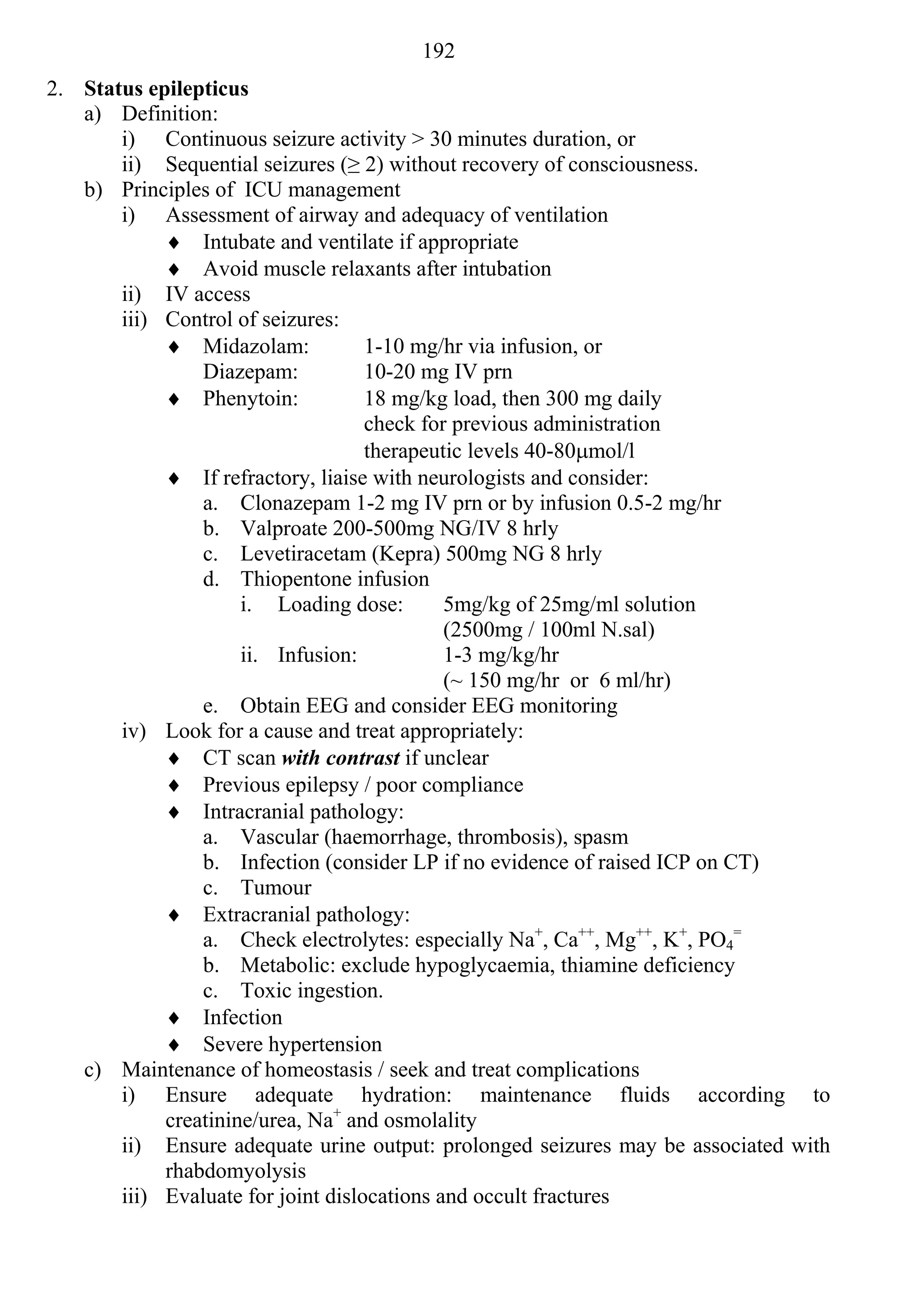 192
2. Status epilepticus
   a) Definition:
       i) Continuous seizure activity > 30 minutes duration, or
       ii) Sequential seizures (≥ 2) without recovery of consciousness.
   b) Principles of ICU management
       i) Assessment of airway and adequacy of ventilation
             Intubate and ventilate if appropriate
             Avoid muscle relaxants after intubation
       ii) IV access
       iii) Control of seizures:
             Midazolam:            1-10 mg/hr via infusion, or
                Diazepam:           10-20 mg IV prn
             Phenytoin:            18 mg/kg load, then 300 mg daily
                                    check for previous administration
                                    therapeutic levels 40-80mol/l
             If refractory, liaise with neurologists and consider:
                a. Clonazepam 1-2 mg IV prn or by infusion 0.5-2 mg/hr
                b. Valproate 200-500mg NG/IV 8 hrly
                c. Levetiracetam (Kepra) 500mg NG 8 hrly
                d. Thiopentone infusion
                     i. Loading dose:        5mg/kg of 25mg/ml solution
                                             (2500mg / 100ml N.sal)
                     ii. Infusion:           1-3 mg/kg/hr
                                             (~ 150 mg/hr or 6 ml/hr)
                e. Obtain EEG and consider EEG monitoring
       iv) Look for a cause and treat appropriately:
             CT scan with contrast if unclear
             Previous epilepsy / poor compliance
             Intracranial pathology:
                a. Vascular (haemorrhage, thrombosis), spasm
                b. Infection (consider LP if no evidence of raised ICP on CT)
                c. Tumour
             Extracranial pathology:
                a. Check electrolytes: especially Na+, Ca++, Mg++, K+, PO4=
                b. Metabolic: exclude hypoglycaemia, thiamine deficiency
                c. Toxic ingestion.
             Infection
             Severe hypertension
   c) Maintenance of homeostasis / seek and treat complications
       i) Ensure adequate hydration: maintenance fluids according to
            creatinine/urea, Na+ and osmolality
       ii) Ensure adequate urine output: prolonged seizures may be associated with
            rhabdomyolysis
       iii) Evaluate for joint dislocations and occult fractures
 