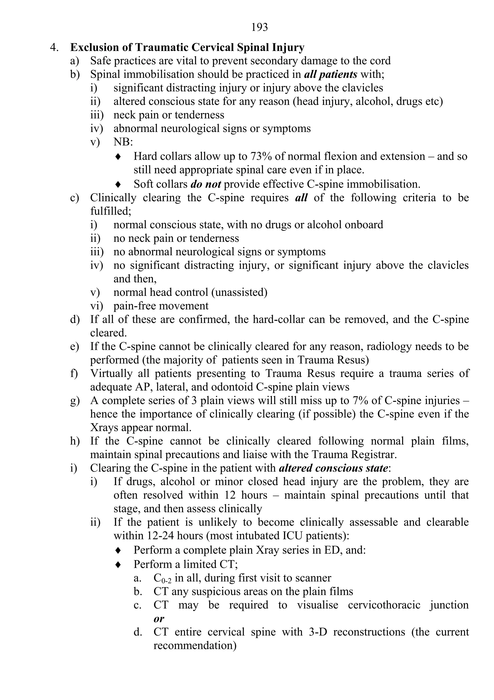 193
4. Exclusion of Traumatic Cervical Spinal Injury
   a) Safe practices are vital to prevent secondary damage to the cord
   b) Spinal immobilisation should be practiced in all patients with;
      i) significant distracting injury or injury above the clavicles
      ii) altered conscious state for any reason (head injury, alcohol, drugs etc)
      iii) neck pain or tenderness
      iv) abnormal neurological signs or symptoms
      v) NB:
             Hard collars allow up to 73% of normal flexion and extension – and so
                 still need appropriate spinal care even if in place.
             Soft collars do not provide effective C-spine immobilisation.
   c) Clinically clearing the C-spine requires all of the following criteria to be
      fulfilled;
      i) normal conscious state, with no drugs or alcohol onboard
      ii) no neck pain or tenderness
      iii) no abnormal neurological signs or symptoms
      iv) no significant distracting injury, or significant injury above the clavicles
            and then,
      v) normal head control (unassisted)
      vi) pain-free movement
   d) If all of these are confirmed, the hard-collar can be removed, and the C-spine
      cleared.
   e) If the C-spine cannot be clinically cleared for any reason, radiology needs to be
      performed (the majority of patients seen in Trauma Resus)
   f) Virtually all patients presenting to Trauma Resus require a trauma series of
      adequate AP, lateral, and odontoid C-spine plain views
   g) A complete series of 3 plain views will still miss up to 7% of C-spine injuries –
      hence the importance of clinically clearing (if possible) the C-spine even if the
      Xrays appear normal.
   h) If the C-spine cannot be clinically cleared following normal plain films,
      maintain spinal precautions and liaise with the Trauma Registrar.
   i) Clearing the C-spine in the patient with altered conscious state:
      i) If drugs, alcohol or minor closed head injury are the problem, they are
            often resolved within 12 hours – maintain spinal precautions until that
            stage, and then assess clinically
      ii) If the patient is unlikely to become clinically assessable and clearable
            within 12-24 hours (most intubated ICU patients):
             Perform a complete plain Xray series in ED, and:
             Perform a limited CT;
                 a. C0-2 in all, during first visit to scanner
                 b. CT any suspicious areas on the plain films
                 c. CT may be required to visualise cervicothoracic junction
                       or
                 d. CT entire cervical spine with 3-D reconstructions (the current
                       recommendation)
 