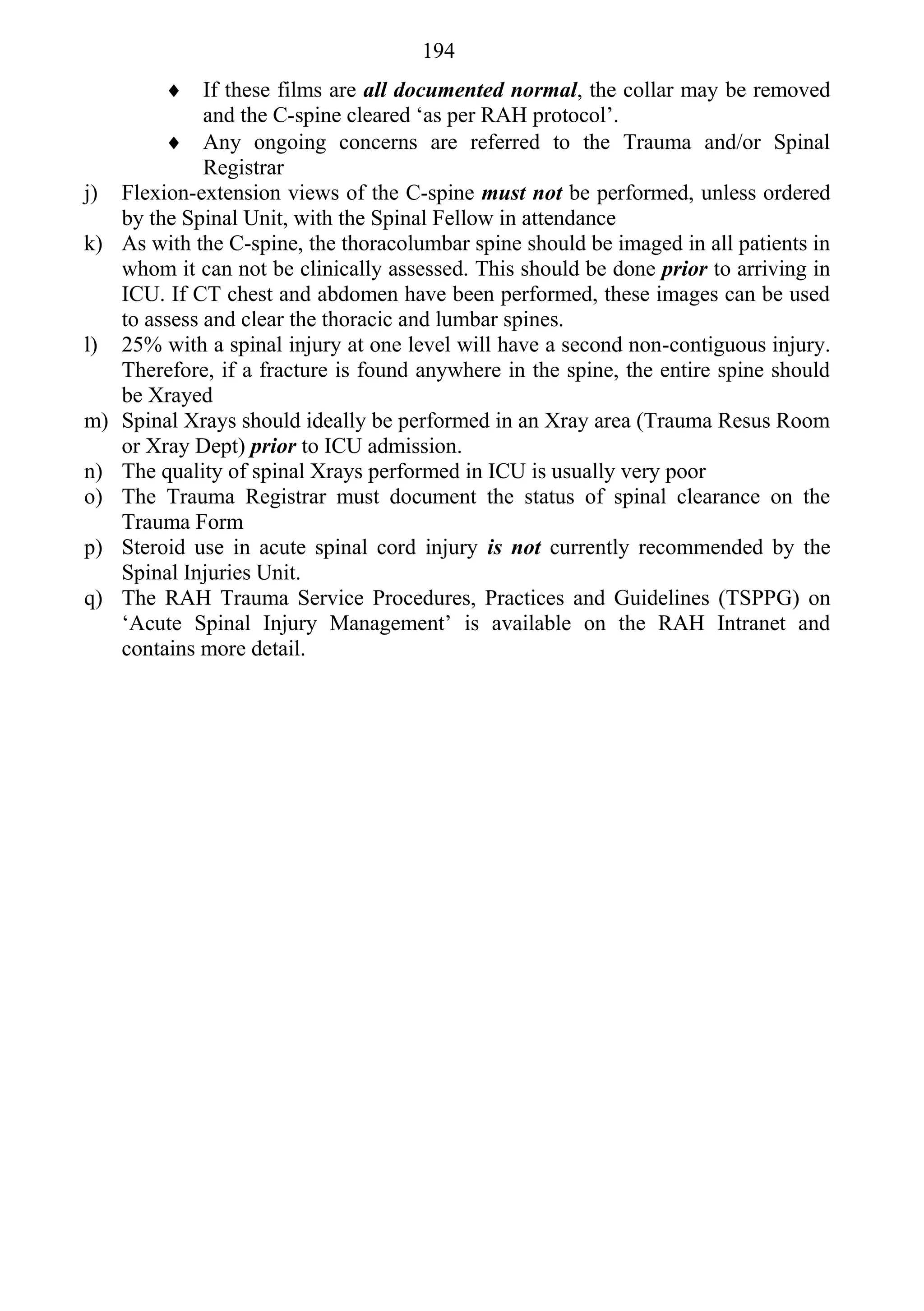 194
           If these films are all documented normal, the collar may be removed
               and the C-spine cleared ‘as per RAH protocol’.
           Any ongoing concerns are referred to the Trauma and/or Spinal
               Registrar
j)   Flexion-extension views of the C-spine must not be performed, unless ordered
     by the Spinal Unit, with the Spinal Fellow in attendance
k)   As with the C-spine, the thoracolumbar spine should be imaged in all patients in
     whom it can not be clinically assessed. This should be done prior to arriving in
     ICU. If CT chest and abdomen have been performed, these images can be used
     to assess and clear the thoracic and lumbar spines.
l)   25% with a spinal injury at one level will have a second non-contiguous injury.
     Therefore, if a fracture is found anywhere in the spine, the entire spine should
     be Xrayed
m)   Spinal Xrays should ideally be performed in an Xray area (Trauma Resus Room
     or Xray Dept) prior to ICU admission.
n)   The quality of spinal Xrays performed in ICU is usually very poor
o)   The Trauma Registrar must document the status of spinal clearance on the
     Trauma Form
p)   Steroid use in acute spinal cord injury is not currently recommended by the
     Spinal Injuries Unit.
q)   The RAH Trauma Service Procedures, Practices and Guidelines (TSPPG) on
     ‘Acute Spinal Injury Management’ is available on the RAH Intranet and
     contains more detail.
 