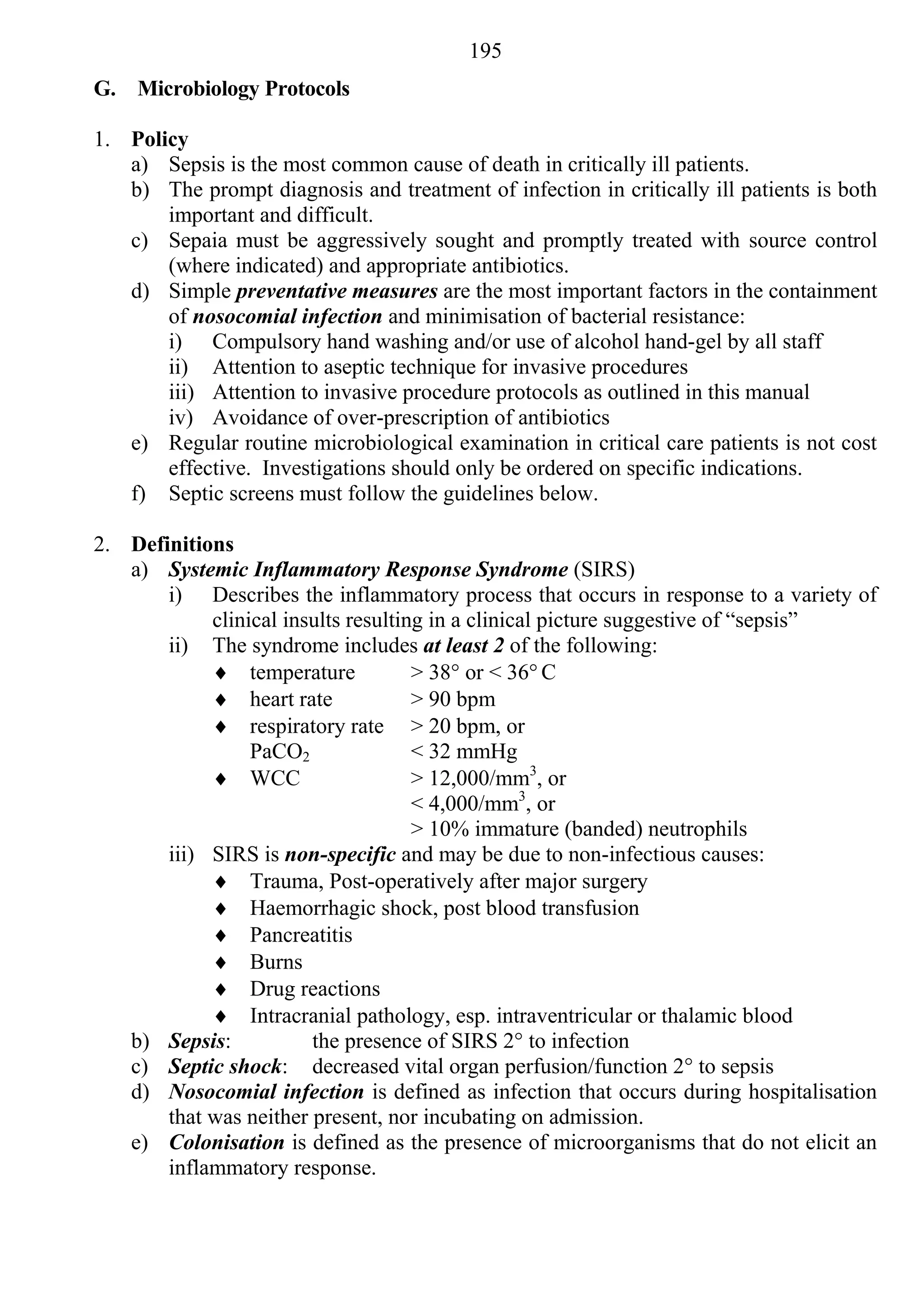 195
G. Microbiology Protocols

1. Policy
   a) Sepsis is the most common cause of death in critically ill patients.
   b) The prompt diagnosis and treatment of infection in critically ill patients is both
       important and difficult.
   c) Sepaia must be aggressively sought and promptly treated with source control
       (where indicated) and appropriate antibiotics.
   d) Simple preventative measures are the most important factors in the containment
       of nosocomial infection and minimisation of bacterial resistance:
       i) Compulsory hand washing and/or use of alcohol hand-gel by all staff
       ii) Attention to aseptic technique for invasive procedures
       iii) Attention to invasive procedure protocols as outlined in this manual
       iv) Avoidance of over-prescription of antibiotics
   e) Regular routine microbiological examination in critical care patients is not cost
       effective. Investigations should only be ordered on specific indications.
   f) Septic screens must follow the guidelines below.

2. Definitions
   a) Systemic Inflammatory Response Syndrome (SIRS)
       i) Describes the inflammatory process that occurs in response to a variety of
            clinical insults resulting in a clinical picture suggestive of “sepsis”
       ii) The syndrome includes at least 2 of the following:
             temperature            > 38° or < 36° C
             heart rate             > 90 bpm
             respiratory rate > 20 bpm, or
                 PaCO2               < 32 mmHg
             WCC                    > 12,000/mm3, or
                                     < 4,000/mm3, or
                                     > 10% immature (banded) neutrophils
       iii) SIRS is non-specific and may be due to non-infectious causes:
             Trauma, Post-operatively after major surgery
             Haemorrhagic shock, post blood transfusion
             Pancreatitis
             Burns
             Drug reactions
             Intracranial pathology, esp. intraventricular or thalamic blood
   b) Sepsis:           the presence of SIRS 2° to infection
   c) Septic shock: decreased vital organ perfusion/function 2° to sepsis
   d) Nosocomial infection is defined as infection that occurs during hospitalisation
       that was neither present, nor incubating on admission.
   e) Colonisation is defined as the presence of microorganisms that do not elicit an
       inflammatory response.
 