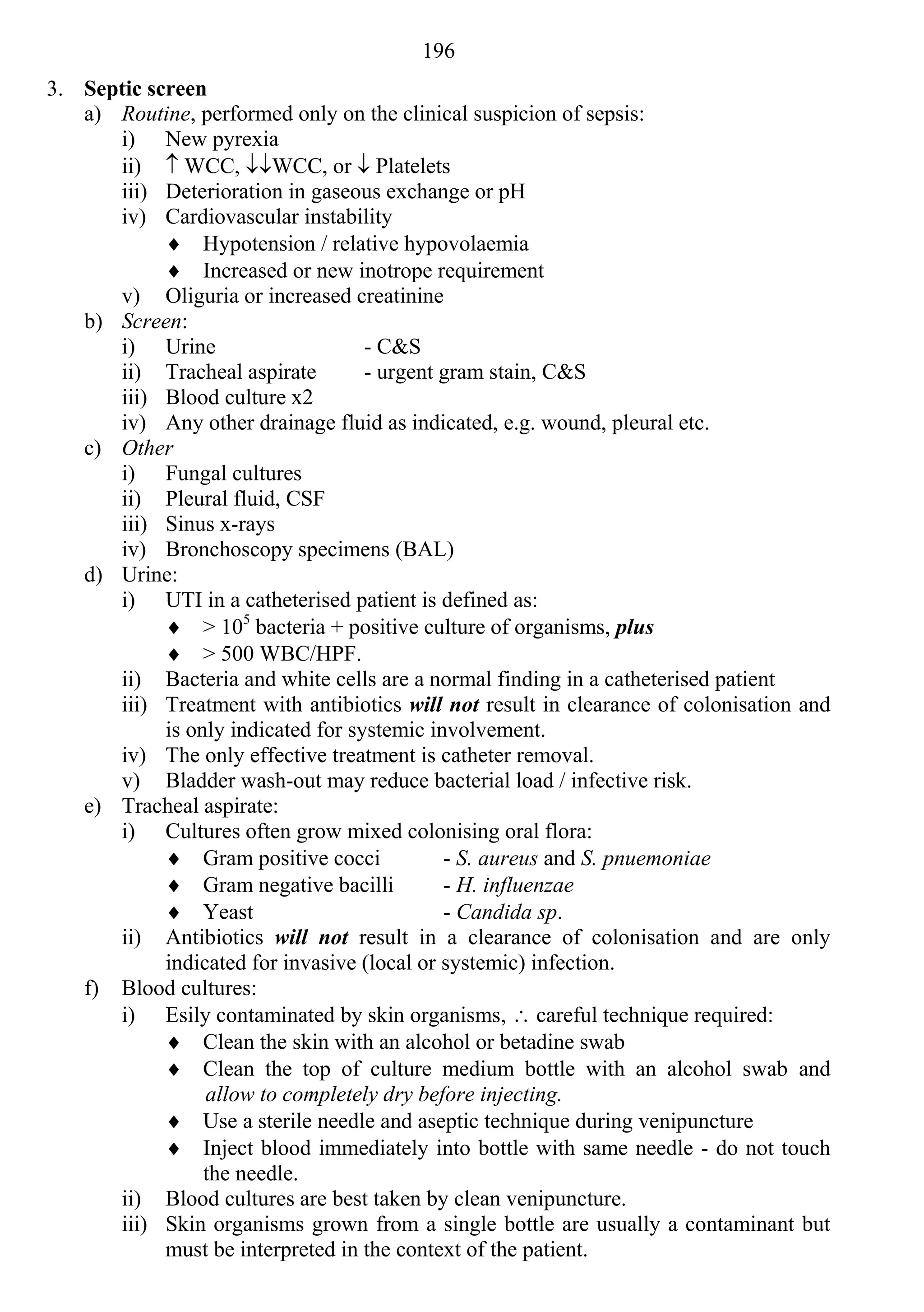 196
3. Septic screen
   a) Routine, performed only on the clinical suspicion of sepsis:
      i) New pyrexia
      ii)  WCC, WCC, or  Platelets
      iii) Deterioration in gaseous exchange or pH
      iv) Cardiovascular instability
             Hypotension / relative hypovolaemia
             Increased or new inotrope requirement
      v) Oliguria or increased creatinine
   b) Screen:
      i) Urine                      - C&S
      ii) Tracheal aspirate         - urgent gram stain, C&S
      iii) Blood culture x2
      iv) Any other drainage fluid as indicated, e.g. wound, pleural etc.
   c) Other
      i) Fungal cultures
      ii) Pleural fluid, CSF
      iii) Sinus x-rays
      iv) Bronchoscopy specimens (BAL)
   d) Urine:
      i) UTI in a catheterised patient is defined as:
             > 105 bacteria + positive culture of organisms, plus
             > 500 WBC/HPF.
      ii) Bacteria and white cells are a normal finding in a catheterised patient
      iii) Treatment with antibiotics will not result in clearance of colonisation and
            is only indicated for systemic involvement.
      iv) The only effective treatment is catheter removal.
      v) Bladder wash-out may reduce bacterial load / infective risk.
   e) Tracheal aspirate:
      i) Cultures often grow mixed colonising oral flora:
             Gram positive cocci            - S. aureus and S. pnuemoniae
             Gram negative bacilli          - H. influenzae
             Yeast                          - Candida sp.
      ii) Antibiotics will not result in a clearance of colonisation and are only
            indicated for invasive (local or systemic) infection.
   f) Blood cultures:
      i) Esily contaminated by skin organisms,  careful technique required:
             Clean the skin with an alcohol or betadine swab
             Clean the top of culture medium bottle with an alcohol swab and
                 allow to completely dry before injecting.
             Use a sterile needle and aseptic technique during venipuncture
             Inject blood immediately into bottle with same needle - do not touch
                 the needle.
      ii) Blood cultures are best taken by clean venipuncture.
      iii) Skin organisms grown from a single bottle are usually a contaminant but
            must be interpreted in the context of the patient.
 