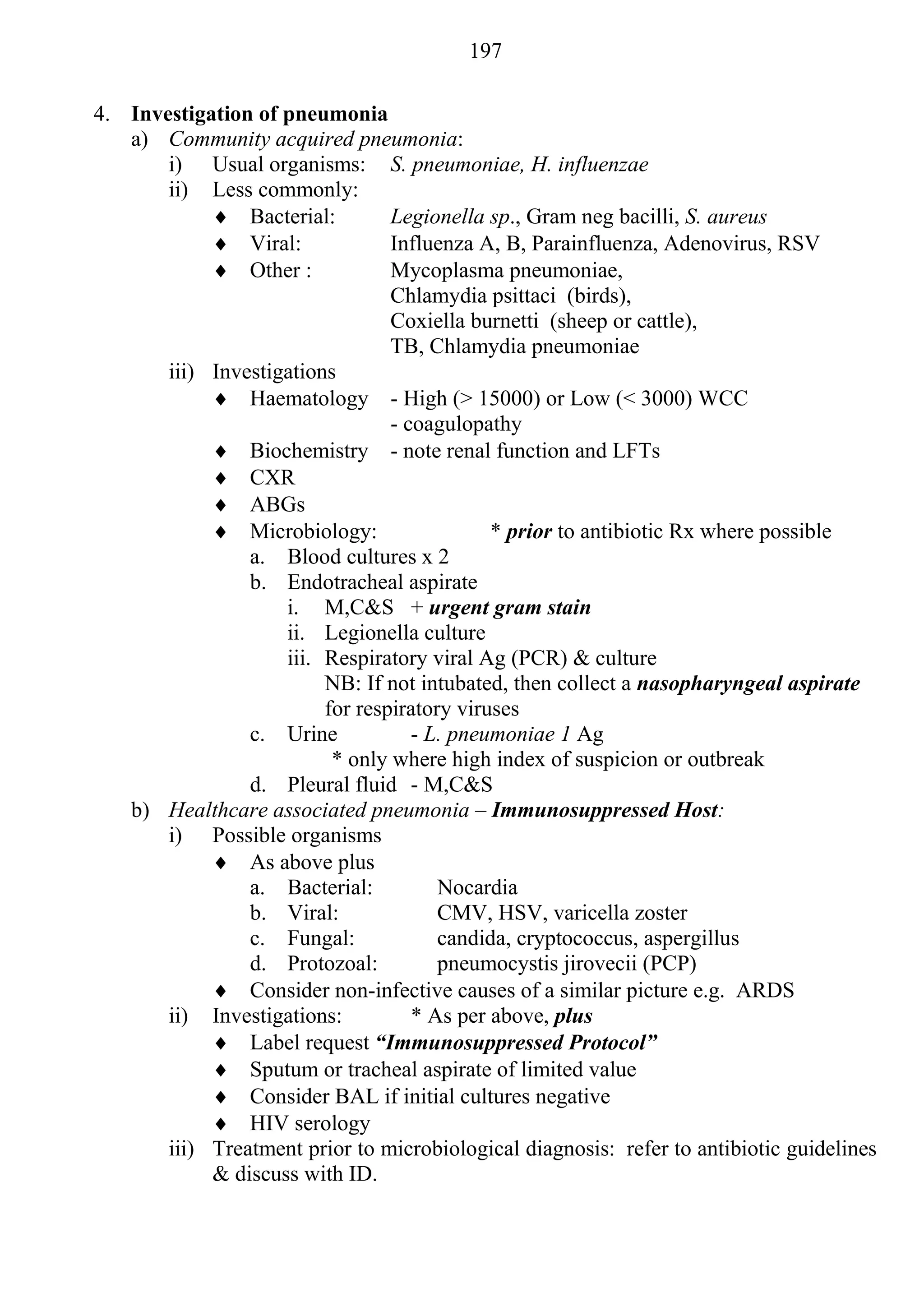 197

4. Investigation of pneumonia
   a) Community acquired pneumonia:
       i) Usual organisms: S. pneumoniae, H. influenzae
       ii) Less commonly:
             Bacterial:         Legionella sp., Gram neg bacilli, S. aureus
             Viral:             Influenza A, B, Parainfluenza, Adenovirus, RSV
             Other :            Mycoplasma pneumoniae,
                                 Chlamydia psittaci (birds),
                                 Coxiella burnetti (sheep or cattle),
                                 TB, Chlamydia pneumoniae
       iii) Investigations
             Haematology - High (> 15000) or Low (< 3000) WCC
                                 - coagulopathy
             Biochemistry - note renal function and LFTs
             CXR
             ABGs
             Microbiology:                  * prior to antibiotic Rx where possible
                a. Blood cultures x 2
                b. Endotracheal aspirate
                    i. M,C&S + urgent gram stain
                    ii. Legionella culture
                    iii. Respiratory viral Ag (PCR) & culture
                         NB: If not intubated, then collect a nasopharyngeal aspirate
                         for respiratory viruses
                c. Urine            - L. pneumoniae 1 Ag
                          * only where high index of suspicion or outbreak
                d. Pleural fluid - M,C&S
   b) Healthcare associated pneumonia – Immunosuppressed Host:
       i) Possible organisms
             As above plus
                a. Bacterial:          Nocardia
                b. Viral:              CMV, HSV, varicella zoster
                c. Fungal:             candida, cryptococcus, aspergillus
                d. Protozoal:          pneumocystis jirovecii (PCP)
             Consider non-infective causes of a similar picture e.g. ARDS
       ii) Investigations:          * As per above, plus
             Label request “Immunosuppressed Protocol”
             Sputum or tracheal aspirate of limited value
             Consider BAL if initial cultures negative
             HIV serology
       iii) Treatment prior to microbiological diagnosis: refer to antibiotic guidelines
            & discuss with ID.
 