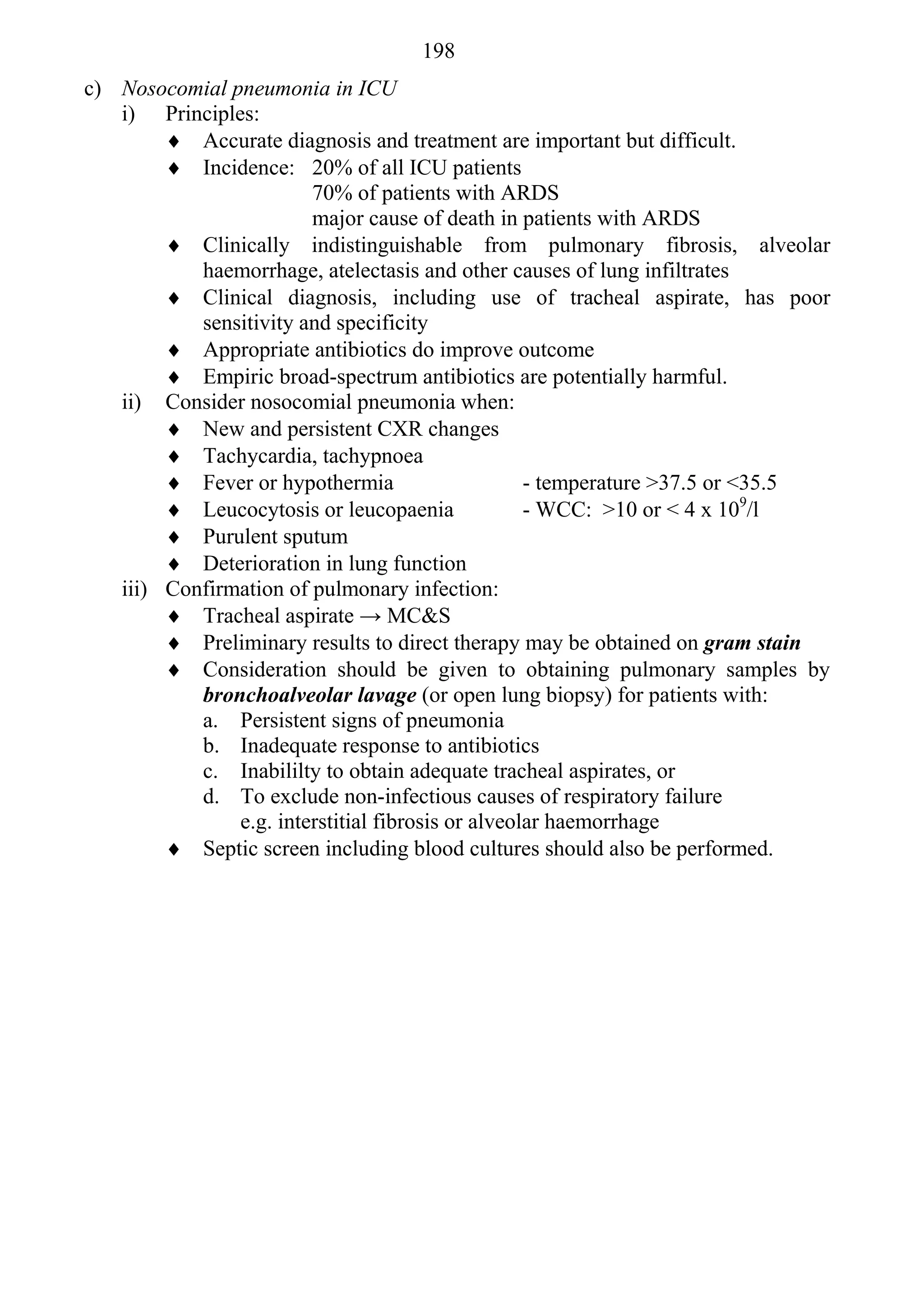 198
c) Nosocomial pneumonia in ICU
   i) Principles:
         Accurate diagnosis and treatment are important but difficult.
         Incidence: 20% of all ICU patients
                        70% of patients with ARDS
                        major cause of death in patients with ARDS
         Clinically indistinguishable from pulmonary fibrosis, alveolar
           haemorrhage, atelectasis and other causes of lung infiltrates
         Clinical diagnosis, including use of tracheal aspirate, has poor
           sensitivity and specificity
         Appropriate antibiotics do improve outcome
         Empiric broad-spectrum antibiotics are potentially harmful.
   ii) Consider nosocomial pneumonia when:
         New and persistent CXR changes
         Tachycardia, tachypnoea
         Fever or hypothermia                     - temperature >37.5 or <35.5
         Leucocytosis or leucopaenia              - WCC: >10 or < 4 x 109/l
         Purulent sputum
         Deterioration in lung function
   iii) Confirmation of pulmonary infection:
         Tracheal aspirate → MC&S
         Preliminary results to direct therapy may be obtained on gram stain
         Consideration should be given to obtaining pulmonary samples by
           bronchoalveolar lavage (or open lung biopsy) for patients with:
           a. Persistent signs of pneumonia
           b. Inadequate response to antibiotics
           c. Inabililty to obtain adequate tracheal aspirates, or
           d. To exclude non-infectious causes of respiratory failure
               e.g. interstitial fibrosis or alveolar haemorrhage
         Septic screen including blood cultures should also be performed.
 