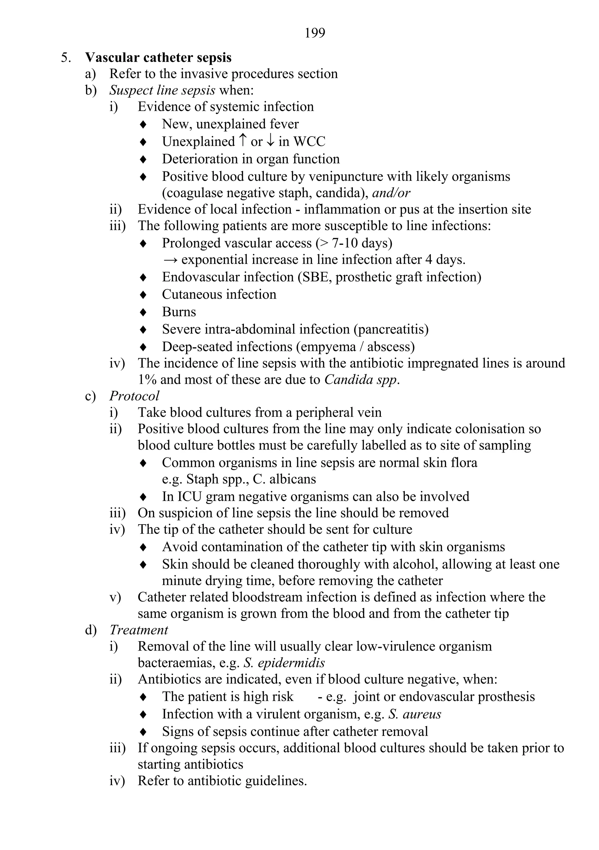199
5. Vascular catheter sepsis
   a) Refer to the invasive procedures section
   b) Suspect line sepsis when:
      i) Evidence of systemic infection
            New, unexplained fever
            Unexplained  or  in WCC
            Deterioration in organ function
            Positive blood culture by venipuncture with likely organisms
                (coagulase negative staph, candida), and/or
      ii) Evidence of local infection - inflammation or pus at the insertion site
      iii) The following patients are more susceptible to line infections:
            Prolonged vascular access (> 7-10 days)
                → exponential increase in line infection after 4 days.
            Endovascular infection (SBE, prosthetic graft infection)
            Cutaneous infection
            Burns
            Severe intra-abdominal infection (pancreatitis)
            Deep-seated infections (empyema / abscess)
      iv) The incidence of line sepsis with the antibiotic impregnated lines is around
           1% and most of these are due to Candida spp.
   c) Protocol
      i) Take blood cultures from a peripheral vein
      ii) Positive blood cultures from the line may only indicate colonisation so
           blood culture bottles must be carefully labelled as to site of sampling
            Common organisms in line sepsis are normal skin flora
                e.g. Staph spp., C. albicans
            In ICU gram negative organisms can also be involved
      iii) On suspicion of line sepsis the line should be removed
      iv) The tip of the catheter should be sent for culture
            Avoid contamination of the catheter tip with skin organisms
            Skin should be cleaned thoroughly with alcohol, allowing at least one
                minute drying time, before removing the catheter
      v) Catheter related bloodstream infection is defined as infection where the
           same organism is grown from the blood and from the catheter tip
   d) Treatment
      i) Removal of the line will usually clear low-virulence organism
           bacteraemias, e.g. S. epidermidis
      ii) Antibiotics are indicated, even if blood culture negative, when:
            The patient is high risk        - e.g. joint or endovascular prosthesis
            Infection with a virulent organism, e.g. S. aureus
            Signs of sepsis continue after catheter removal
      iii) If ongoing sepsis occurs, additional blood cultures should be taken prior to
           starting antibiotics
      iv) Refer to antibiotic guidelines.
 