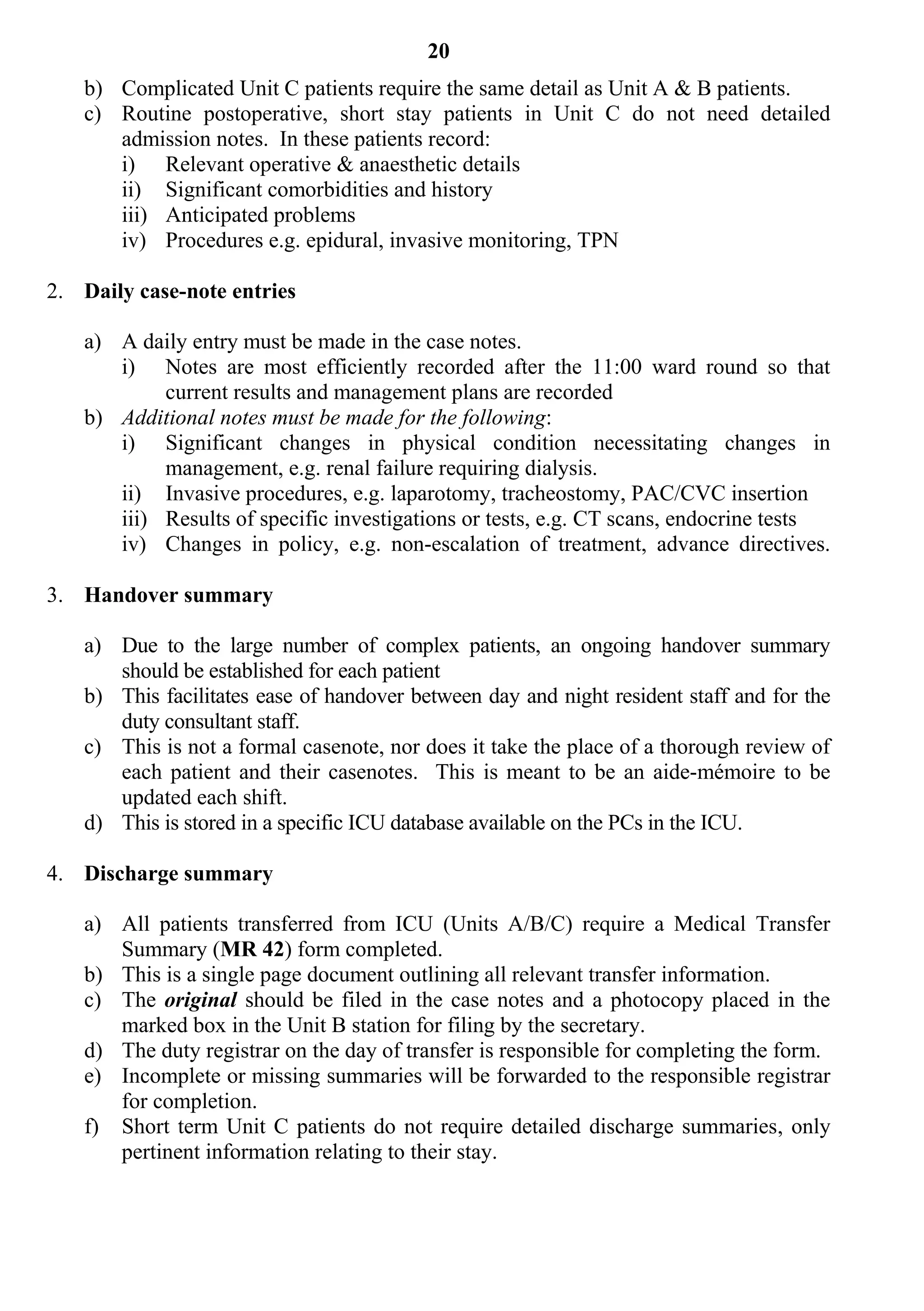 20
   b) Complicated Unit C patients require the same detail as Unit A & B patients.
   c) Routine postoperative, short stay patients in Unit C do not need detailed
      admission notes. In these patients record:
      i) Relevant operative & anaesthetic details
      ii) Significant comorbidities and history
      iii) Anticipated problems
      iv) Procedures e.g. epidural, invasive monitoring, TPN

2. Daily case-note entries

   a) A daily entry must be made in the case notes.
      i) Notes are most efficiently recorded after the 11:00 ward round so that
           current results and management plans are recorded
   b) Additional notes must be made for the following:
      i) Significant changes in physical condition necessitating changes in
           management, e.g. renal failure requiring dialysis.
      ii) Invasive procedures, e.g. laparotomy, tracheostomy, PAC/CVC insertion
      iii) Results of specific investigations or tests, e.g. CT scans, endocrine tests
      iv) Changes in policy, e.g. non-escalation of treatment, advance directives.

3. Handover summary

   a) Due to the large number of complex patients, an ongoing handover summary
      should be established for each patient
   b) This facilitates ease of handover between day and night resident staff and for the
      duty consultant staff.
   c) This is not a formal casenote, nor does it take the place of a thorough review of
      each patient and their casenotes. This is meant to be an aide-mémoire to be
      updated each shift.
   d) This is stored in a specific ICU database available on the PCs in the ICU.

4. Discharge summary

   a) All patients transferred from ICU (Units A/B/C) require a Medical Transfer
      Summary (MR 42) form completed.
   b) This is a single page document outlining all relevant transfer information.
   c) The original should be filed in the case notes and a photocopy placed in the
      marked box in the Unit B station for filing by the secretary.
   d) The duty registrar on the day of transfer is responsible for completing the form.
   e) Incomplete or missing summaries will be forwarded to the responsible registrar
      for completion.
   f) Short term Unit C patients do not require detailed discharge summaries, only
      pertinent information relating to their stay.
 
