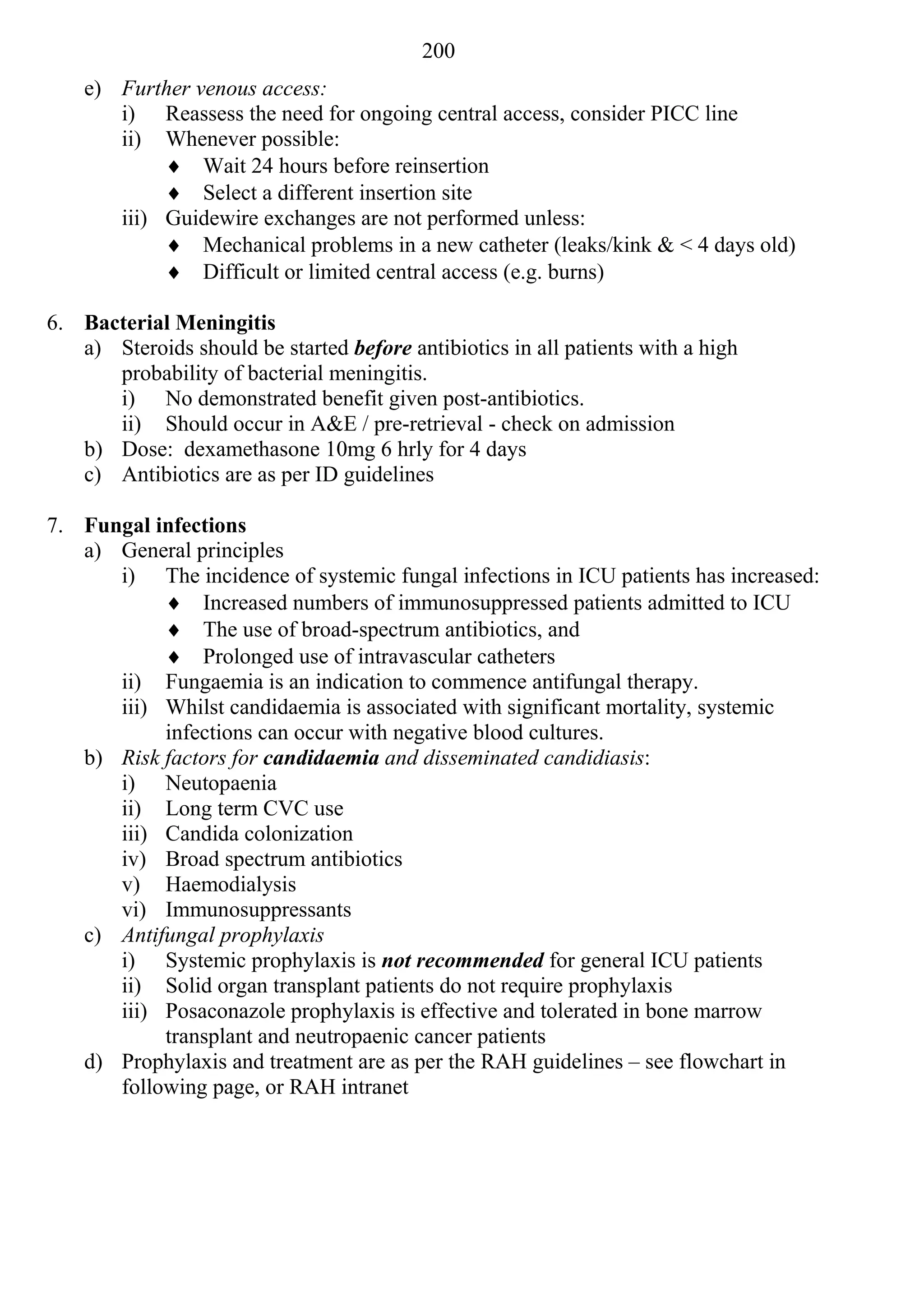 200
    e) Further venous access:
       i) Reassess the need for ongoing central access, consider PICC line
       ii) Whenever possible:
             Wait 24 hours before reinsertion
             Select a different insertion site
       iii) Guidewire exchanges are not performed unless:
             Mechanical problems in a new catheter (leaks/kink & < 4 days old)
             Difficult or limited central access (e.g. burns)

6. Bacterial Meningitis
   a) Steroids should be started before antibiotics in all patients with a high
      probability of bacterial meningitis.
      i) No demonstrated benefit given post-antibiotics.
      ii) Should occur in A&E / pre-retrieval - check on admission
   b) Dose: dexamethasone 10mg 6 hrly for 4 days
   c) Antibiotics are as per ID guidelines

7. Fungal infections
   a) General principles
      i) The incidence of systemic fungal infections in ICU patients has increased:
            Increased numbers of immunosuppressed patients admitted to ICU
            The use of broad-spectrum antibiotics, and
            Prolonged use of intravascular catheters
      ii) Fungaemia is an indication to commence antifungal therapy.
      iii) Whilst candidaemia is associated with significant mortality, systemic
           infections can occur with negative blood cultures.
   b) Risk factors for candidaemia and disseminated candidiasis:
      i) Neutopaenia
      ii) Long term CVC use
      iii) Candida colonization
      iv) Broad spectrum antibiotics
      v) Haemodialysis
      vi) Immunosuppressants
   c) Antifungal prophylaxis
      i) Systemic prophylaxis is not recommended for general ICU patients
      ii) Solid organ transplant patients do not require prophylaxis
      iii) Posaconazole prophylaxis is effective and tolerated in bone marrow
           transplant and neutropaenic cancer patients
   d) Prophylaxis and treatment are as per the RAH guidelines – see flowchart in
      following page, or RAH intranet
 