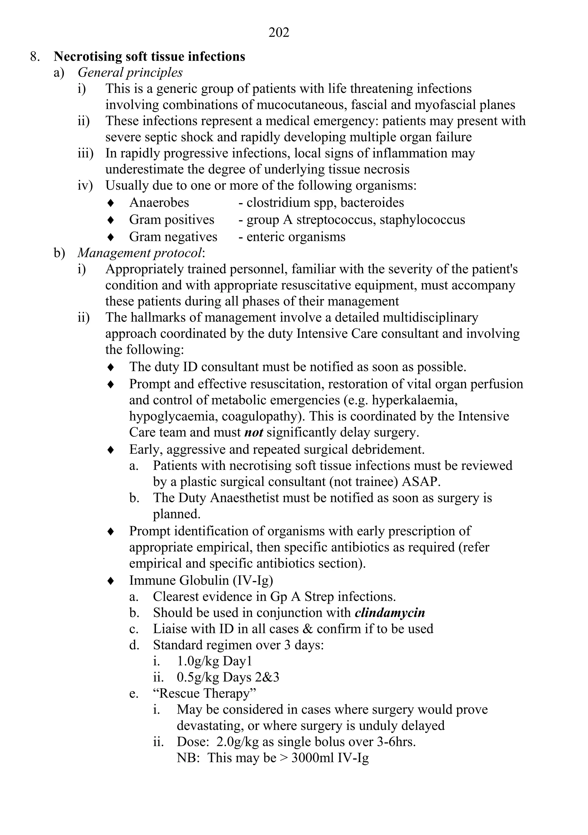 202
8. Necrotising soft tissue infections
   a) General principles
      i) This is a generic group of patients with life threatening infections
           involving combinations of mucocutaneous, fascial and myofascial planes
      ii) These infections represent a medical emergency: patients may present with
           severe septic shock and rapidly developing multiple organ failure
      iii) In rapidly progressive infections, local signs of inflammation may
           underestimate the degree of underlying tissue necrosis
      iv) Usually due to one or more of the following organisms:
            Anaerobes              - clostridium spp, bacteroides
            Gram positives         - group A streptococcus, staphylococcus
            Gram negatives - enteric organisms
   b) Management protocol:
      i) Appropriately trained personnel, familiar with the severity of the patient's
           condition and with appropriate resuscitative equipment, must accompany
           these patients during all phases of their management
      ii) The hallmarks of management involve a detailed multidisciplinary
           approach coordinated by the duty Intensive Care consultant and involving
           the following:
            The duty ID consultant must be notified as soon as possible.
            Prompt and effective resuscitation, restoration of vital organ perfusion
                and control of metabolic emergencies (e.g. hyperkalaemia,
                hypoglycaemia, coagulopathy). This is coordinated by the Intensive
                Care team and must not significantly delay surgery.
            Early, aggressive and repeated surgical debridement.
                a. Patients with necrotising soft tissue infections must be reviewed
                    by a plastic surgical consultant (not trainee) ASAP.
                b. The Duty Anaesthetist must be notified as soon as surgery is
                    planned.
            Prompt identification of organisms with early prescription of
                appropriate empirical, then specific antibiotics as required (refer
                empirical and specific antibiotics section).
            Immune Globulin (IV-Ig)
                a. Clearest evidence in Gp A Strep infections.
                b. Should be used in conjunction with clindamycin
                c. Liaise with ID in all cases & confirm if to be used
                d. Standard regimen over 3 days:
                    i. 1.0g/kg Day1
                    ii. 0.5g/kg Days 2&3
                e. “Rescue Therapy”
                    i. May be considered in cases where surgery would prove
                         devastating, or where surgery is unduly delayed
                    ii. Dose: 2.0g/kg as single bolus over 3-6hrs.
                         NB: This may be > 3000ml IV-Ig
 