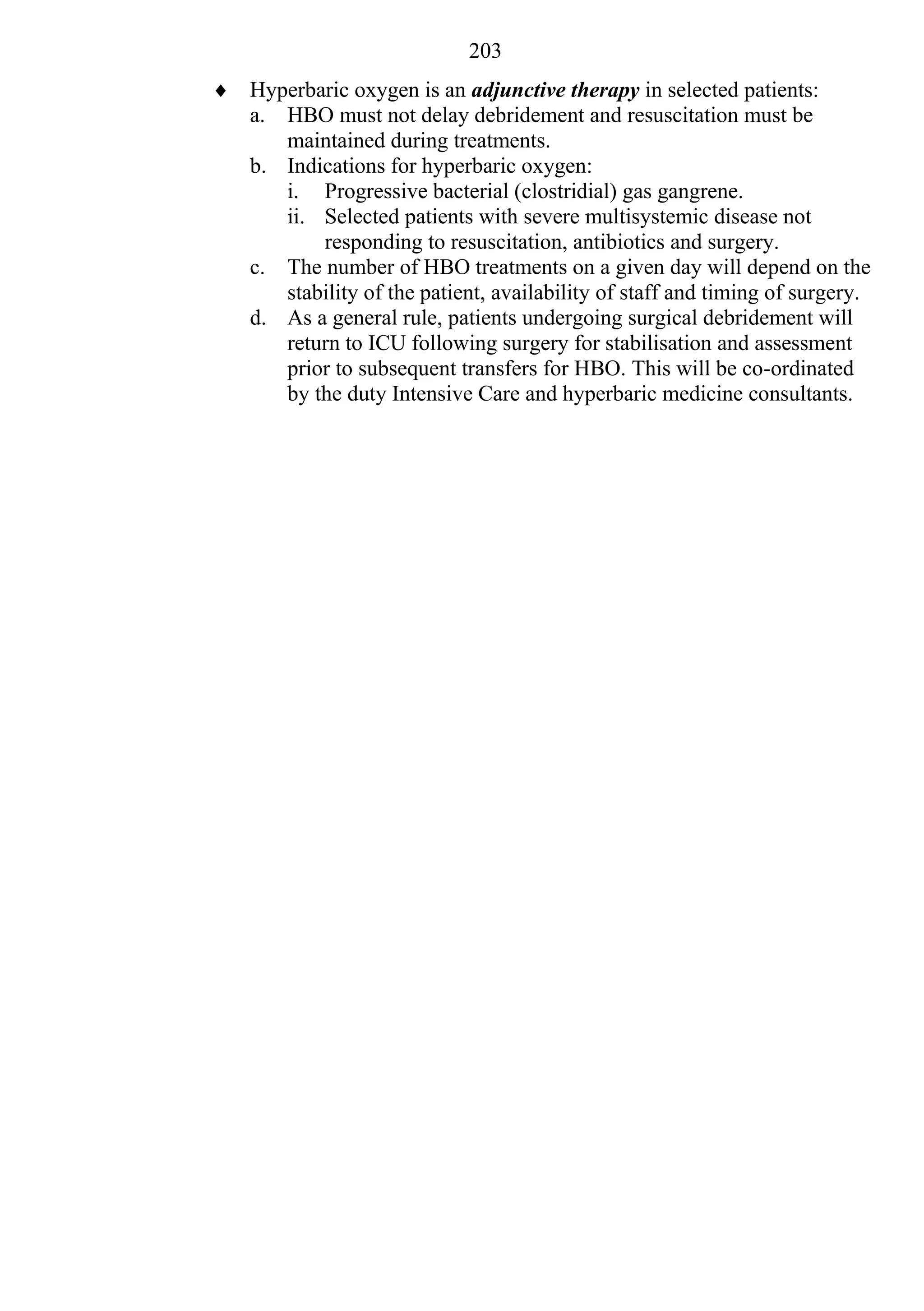 203
 Hyperbaric oxygen is an adjunctive therapy in selected patients:
  a. HBO must not delay debridement and resuscitation must be
     maintained during treatments.
  b. Indications for hyperbaric oxygen:
     i. Progressive bacterial (clostridial) gas gangrene.
     ii. Selected patients with severe multisystemic disease not
         responding to resuscitation, antibiotics and surgery.
  c. The number of HBO treatments on a given day will depend on the
     stability of the patient, availability of staff and timing of surgery.
  d. As a general rule, patients undergoing surgical debridement will
     return to ICU following surgery for stabilisation and assessment
     prior to subsequent transfers for HBO. This will be co-ordinated
     by the duty Intensive Care and hyperbaric medicine consultants.
 