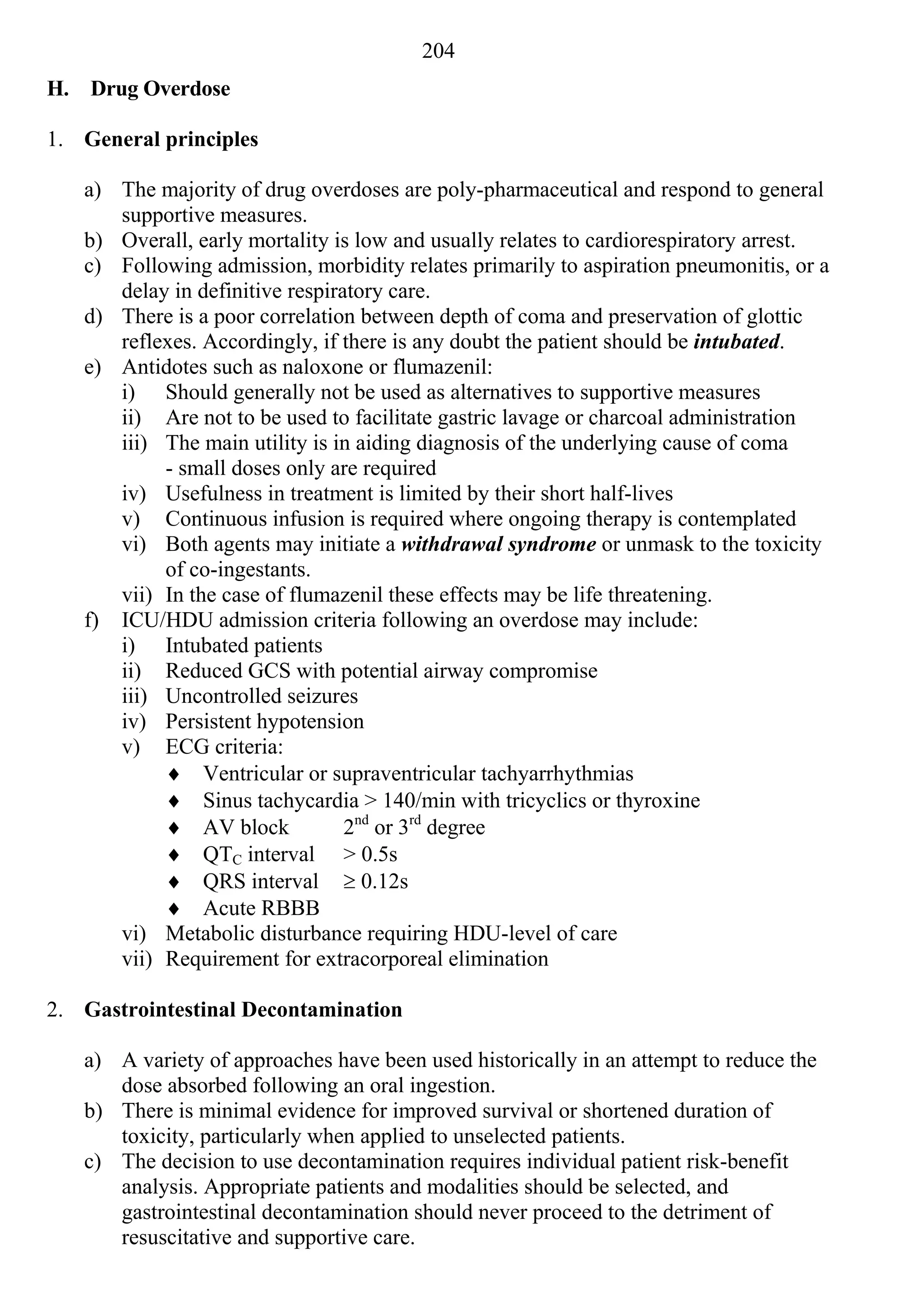 204
H. Drug Overdose

1. General principles

   a) The majority of drug overdoses are poly-pharmaceutical and respond to general
      supportive measures.
   b) Overall, early mortality is low and usually relates to cardiorespiratory arrest.
   c) Following admission, morbidity relates primarily to aspiration pneumonitis, or a
      delay in definitive respiratory care.
   d) There is a poor correlation between depth of coma and preservation of glottic
      reflexes. Accordingly, if there is any doubt the patient should be intubated.
   e) Antidotes such as naloxone or flumazenil:
      i) Should generally not be used as alternatives to supportive measures
      ii) Are not to be used to facilitate gastric lavage or charcoal administration
      iii) The main utility is in aiding diagnosis of the underlying cause of coma
           - small doses only are required
      iv) Usefulness in treatment is limited by their short half-lives
      v) Continuous infusion is required where ongoing therapy is contemplated
      vi) Both agents may initiate a withdrawal syndrome or unmask to the toxicity
           of co-ingestants.
      vii) In the case of flumazenil these effects may be life threatening.
   f) ICU/HDU admission criteria following an overdose may include:
      i) Intubated patients
      ii) Reduced GCS with potential airway compromise
      iii) Uncontrolled seizures
      iv) Persistent hypotension
      v) ECG criteria:
            Ventricular or supraventricular tachyarrhythmias
            Sinus tachycardia > 140/min with tricyclics or thyroxine
            AV block            2nd or 3rd degree
            QTC interval > 0.5s
            QRS interval  0.12s
            Acute RBBB
      vi) Metabolic disturbance requiring HDU-level of care
      vii) Requirement for extracorporeal elimination

2. Gastrointestinal Decontamination

   a) A variety of approaches have been used historically in an attempt to reduce the
      dose absorbed following an oral ingestion.
   b) There is minimal evidence for improved survival or shortened duration of
      toxicity, particularly when applied to unselected patients.
   c) The decision to use decontamination requires individual patient risk-benefit
      analysis. Appropriate patients and modalities should be selected, and
      gastrointestinal decontamination should never proceed to the detriment of
      resuscitative and supportive care.
 