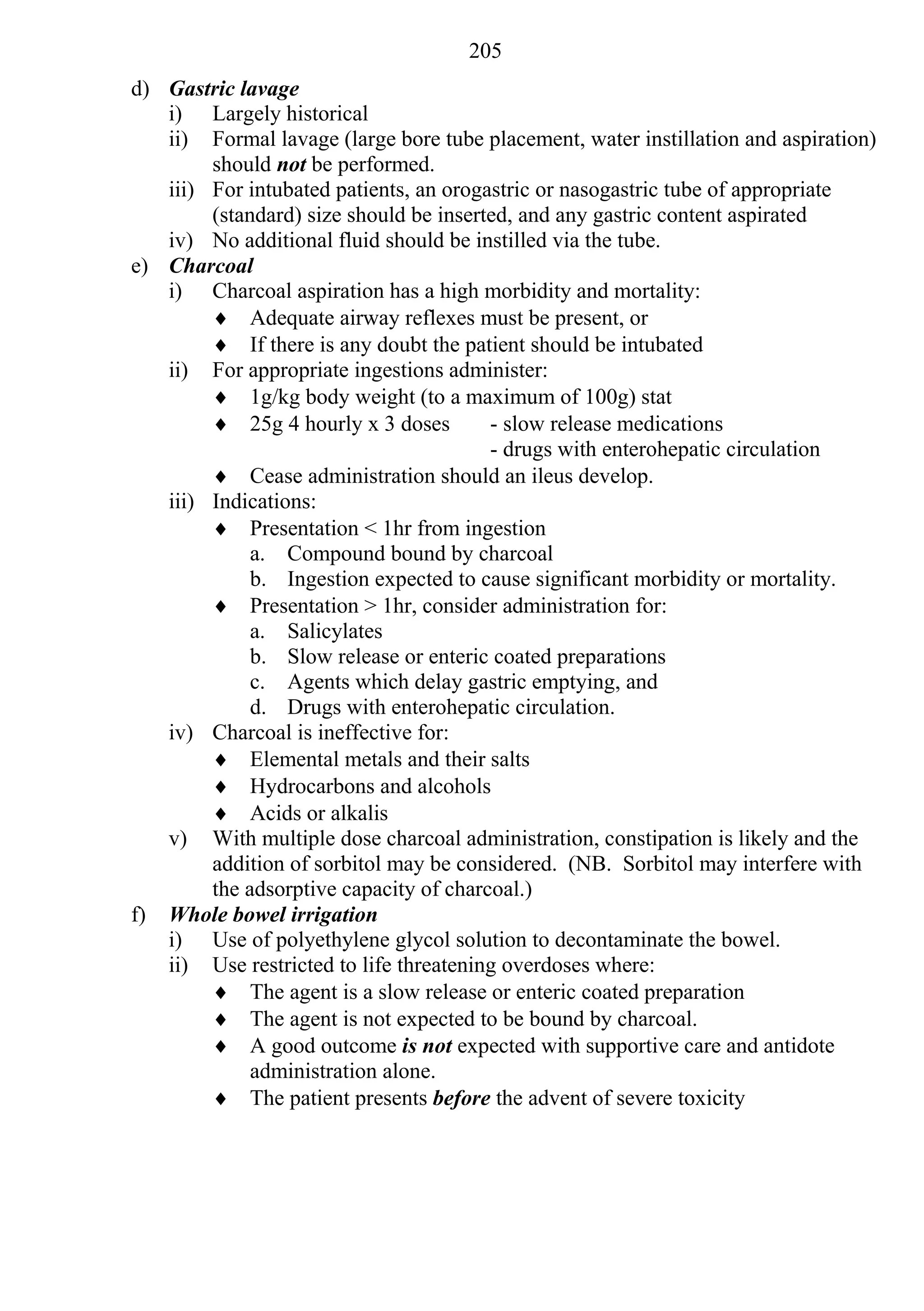 205
d) Gastric lavage
   i) Largely historical
   ii) Formal lavage (large bore tube placement, water instillation and aspiration)
        should not be performed.
   iii) For intubated patients, an orogastric or nasogastric tube of appropriate
        (standard) size should be inserted, and any gastric content aspirated
   iv) No additional fluid should be instilled via the tube.
e) Charcoal
   i) Charcoal aspiration has a high morbidity and mortality:
         Adequate airway reflexes must be present, or
         If there is any doubt the patient should be intubated
   ii) For appropriate ingestions administer:
         1g/kg body weight (to a maximum of 100g) stat
         25g 4 hourly x 3 doses        - slow release medications
                                        - drugs with enterohepatic circulation
         Cease administration should an ileus develop.
   iii) Indications:
         Presentation < 1hr from ingestion
             a. Compound bound by charcoal
             b. Ingestion expected to cause significant morbidity or mortality.
         Presentation > 1hr, consider administration for:
             a. Salicylates
             b. Slow release or enteric coated preparations
             c. Agents which delay gastric emptying, and
             d. Drugs with enterohepatic circulation.
   iv) Charcoal is ineffective for:
         Elemental metals and their salts
         Hydrocarbons and alcohols
         Acids or alkalis
   v) With multiple dose charcoal administration, constipation is likely and the
        addition of sorbitol may be considered. (NB. Sorbitol may interfere with
        the adsorptive capacity of charcoal.)
f) Whole bowel irrigation
   i) Use of polyethylene glycol solution to decontaminate the bowel.
   ii) Use restricted to life threatening overdoses where:
         The agent is a slow release or enteric coated preparation
         The agent is not expected to be bound by charcoal.
         A good outcome is not expected with supportive care and antidote
             administration alone.
         The patient presents before the advent of severe toxicity
 