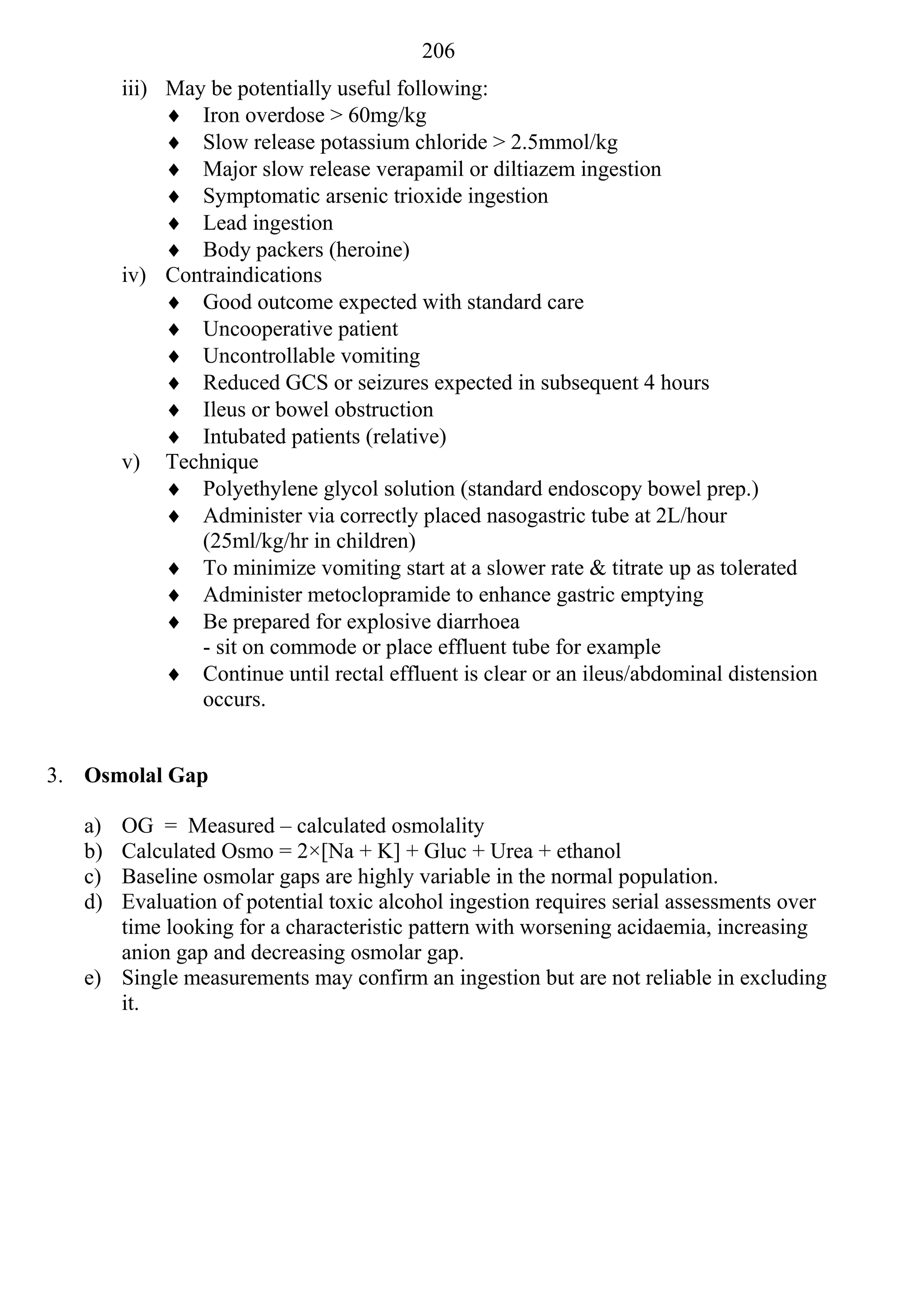 206
        iii) May be potentially useful following:
              Iron overdose > 60mg/kg
              Slow release potassium chloride > 2.5mmol/kg
              Major slow release verapamil or diltiazem ingestion
              Symptomatic arsenic trioxide ingestion
              Lead ingestion
              Body packers (heroine)
        iv) Contraindications
              Good outcome expected with standard care
              Uncooperative patient
              Uncontrollable vomiting
              Reduced GCS or seizures expected in subsequent 4 hours
              Ileus or bowel obstruction
              Intubated patients (relative)
        v) Technique
              Polyethylene glycol solution (standard endoscopy bowel prep.)
              Administer via correctly placed nasogastric tube at 2L/hour
                (25ml/kg/hr in children)
              To minimize vomiting start at a slower rate & titrate up as tolerated
              Administer metoclopramide to enhance gastric emptying
              Be prepared for explosive diarrhoea
                - sit on commode or place effluent tube for example
              Continue until rectal effluent is clear or an ileus/abdominal distension
                occurs.


3. Osmolal Gap

   a) OG = Measured – calculated osmolality
   b) Calculated Osmo = 2×[Na + K] + Gluc + Urea + ethanol
   c) Baseline osmolar gaps are highly variable in the normal population.
   d) Evaluation of potential toxic alcohol ingestion requires serial assessments over
      time looking for a characteristic pattern with worsening acidaemia, increasing
      anion gap and decreasing osmolar gap.
   e) Single measurements may confirm an ingestion but are not reliable in excluding
      it.
 