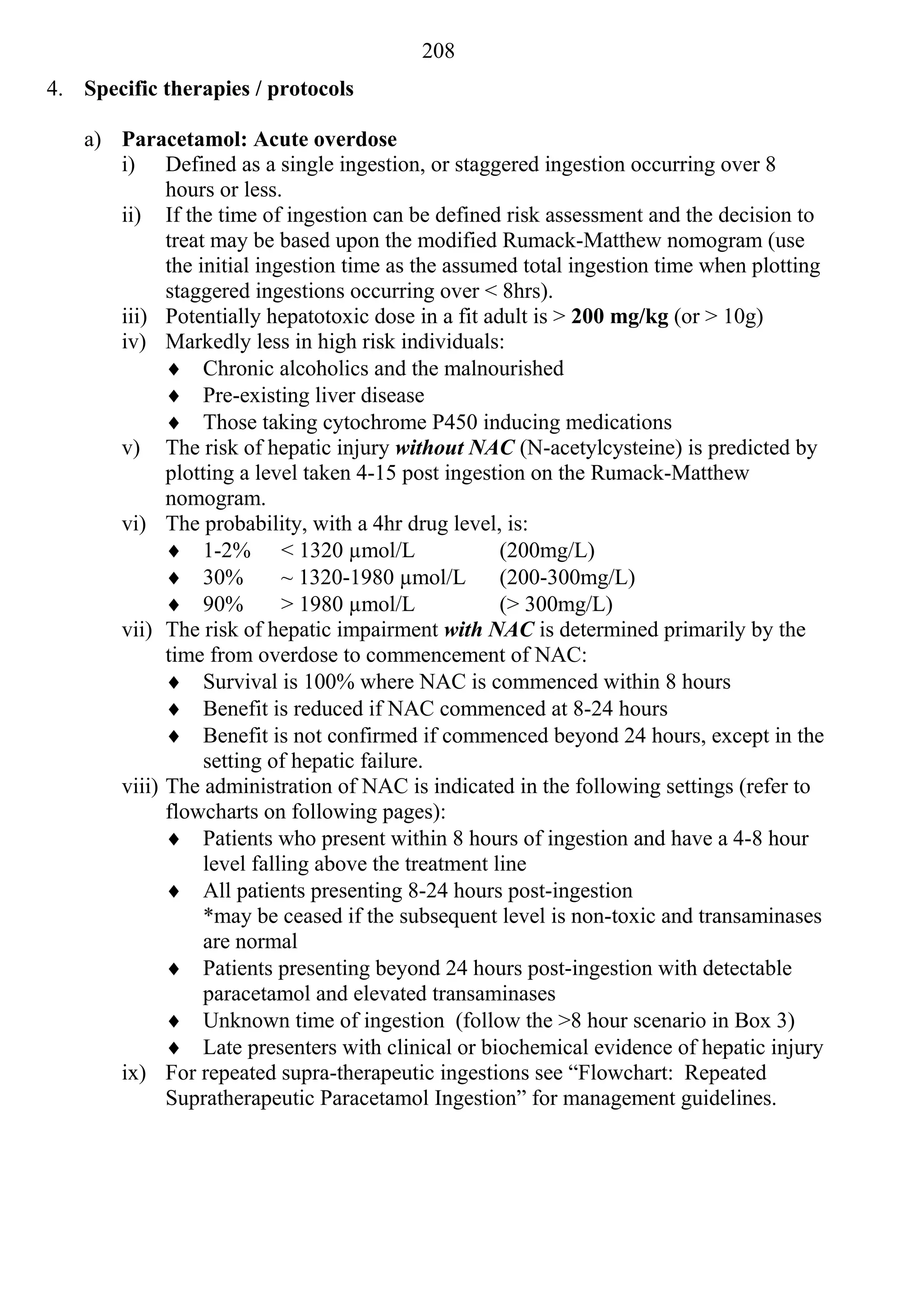 208
4. Specific therapies / protocols

    a) Paracetamol: Acute overdose
       i) Defined as a single ingestion, or staggered ingestion occurring over 8
             hours or less.
       ii) If the time of ingestion can be defined risk assessment and the decision to
             treat may be based upon the modified Rumack-Matthew nomogram (use
             the initial ingestion time as the assumed total ingestion time when plotting
             staggered ingestions occurring over < 8hrs).
       iii) Potentially hepatotoxic dose in a fit adult is > 200 mg/kg (or > 10g)
       iv) Markedly less in high risk individuals:
              Chronic alcoholics and the malnourished
              Pre-existing liver disease
              Those taking cytochrome P450 inducing medications
       v) The risk of hepatic injury without NAC (N-acetylcysteine) is predicted by
             plotting a level taken 4-15 post ingestion on the Rumack-Matthew
             nomogram.
       vi) The probability, with a 4hr drug level, is:
              1-2% < 1320 µmol/L                    (200mg/L)
              30%          ~ 1320-1980 µmol/L       (200-300mg/L)
              90%          > 1980 µmol/L            (> 300mg/L)
       vii) The risk of hepatic impairment with NAC is determined primarily by the
             time from overdose to commencement of NAC:
              Survival is 100% where NAC is commenced within 8 hours
              Benefit is reduced if NAC commenced at 8-24 hours
              Benefit is not confirmed if commenced beyond 24 hours, except in the
                  setting of hepatic failure.
       viii) The administration of NAC is indicated in the following settings (refer to
             flowcharts on following pages):
              Patients who present within 8 hours of ingestion and have a 4-8 hour
                  level falling above the treatment line
              All patients presenting 8-24 hours post-ingestion
                  *may be ceased if the subsequent level is non-toxic and transaminases
                  are normal
              Patients presenting beyond 24 hours post-ingestion with detectable
                  paracetamol and elevated transaminases
              Unknown time of ingestion (follow the >8 hour scenario in Box 3)
              Late presenters with clinical or biochemical evidence of hepatic injury
       ix) For repeated supra-therapeutic ingestions see “Flowchart: Repeated
             Supratherapeutic Paracetamol Ingestion” for management guidelines.
 