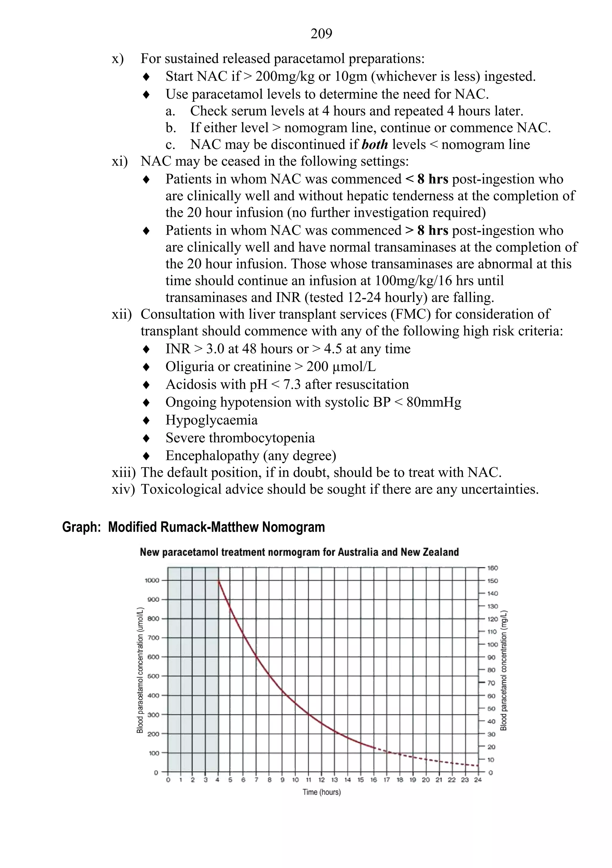 209
       x)      For sustained released paracetamol preparations:
                Start NAC if > 200mg/kg or 10gm (whichever is less) ingested.
                Use paracetamol levels to determine the need for NAC.
                   a. Check serum levels at 4 hours and repeated 4 hours later.
                   b. If either level > nomogram line, continue or commence NAC.
                   c. NAC may be discontinued if both levels < nomogram line
       xi)     NAC may be ceased in the following settings:
                Patients in whom NAC was commenced < 8 hrs post-ingestion who
                   are clinically well and without hepatic tenderness at the completion of
                   the 20 hour infusion (no further investigation required)
                Patients in whom NAC was commenced > 8 hrs post-ingestion who
                   are clinically well and have normal transaminases at the completion of
                   the 20 hour infusion. Those whose transaminases are abnormal at this
                   time should continue an infusion at 100mg/kg/16 hrs until
                   transaminases and INR (tested 12-24 hourly) are falling.
       xii)    Consultation with liver transplant services (FMC) for consideration of
               transplant should commence with any of the following high risk criteria:
                INR > 3.0 at 48 hours or > 4.5 at any time
                Oliguria or creatinine > 200 µmol/L
                Acidosis with pH < 7.3 after resuscitation
                Ongoing hypotension with systolic BP < 80mmHg
                Hypoglycaemia
                Severe thrombocytopenia
                Encephalopathy (any degree)
       xiii)   The default position, if in doubt, should be to treat with NAC.
       xiv)    Toxicological advice should be sought if there are any uncertainties.

Graph: Modified Rumack-Matthew Nomogram
 