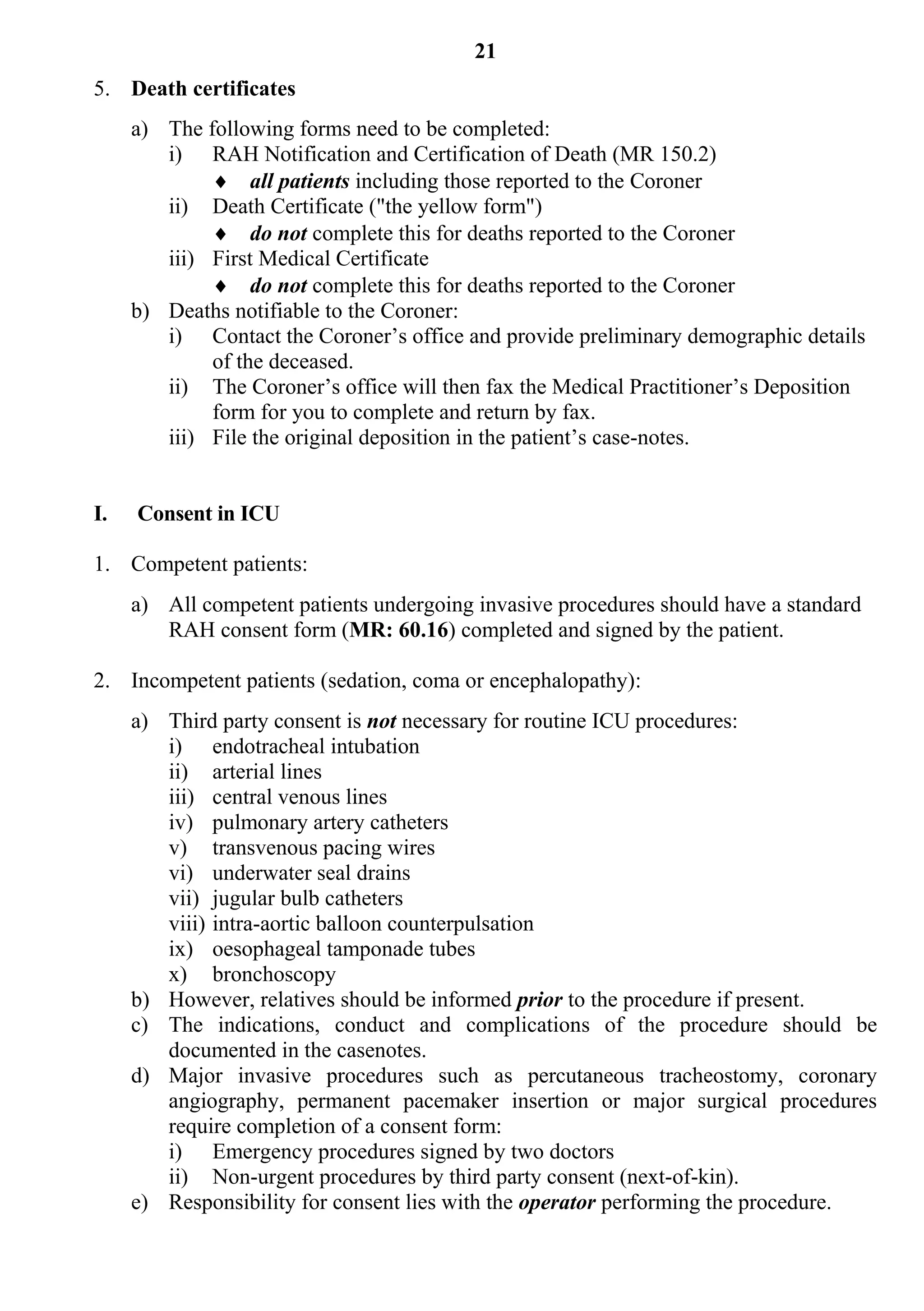 21
5. Death certificates
     a) The following forms need to be completed:
        i) RAH Notification and Certification of Death (MR 150.2)
              all patients including those reported to the Coroner
        ii) Death Certificate ("the yellow form")
              do not complete this for deaths reported to the Coroner
        iii) First Medical Certificate
              do not complete this for deaths reported to the Coroner
     b) Deaths notifiable to the Coroner:
        i) Contact the Coroner’s office and provide preliminary demographic details
             of the deceased.
        ii) The Coroner’s office will then fax the Medical Practitioner’s Deposition
             form for you to complete and return by fax.
        iii) File the original deposition in the patient’s case-notes.


I.   Consent in ICU

1. Competent patients:
     a) All competent patients undergoing invasive procedures should have a standard
        RAH consent form (MR: 60.16) completed and signed by the patient.

2. Incompetent patients (sedation, coma or encephalopathy):
     a) Third party consent is not necessary for routine ICU procedures:
        i) endotracheal intubation
        ii) arterial lines
        iii) central venous lines
        iv) pulmonary artery catheters
        v) transvenous pacing wires
        vi) underwater seal drains
        vii) jugular bulb catheters
        viii) intra-aortic balloon counterpulsation
        ix) oesophageal tamponade tubes
        x) bronchoscopy
     b) However, relatives should be informed prior to the procedure if present.
     c) The indications, conduct and complications of the procedure should be
        documented in the casenotes.
     d) Major invasive procedures such as percutaneous tracheostomy, coronary
        angiography, permanent pacemaker insertion or major surgical procedures
        require completion of a consent form:
        i) Emergency procedures signed by two doctors
        ii) Non-urgent procedures by third party consent (next-of-kin).
     e) Responsibility for consent lies with the operator performing the procedure.
 
