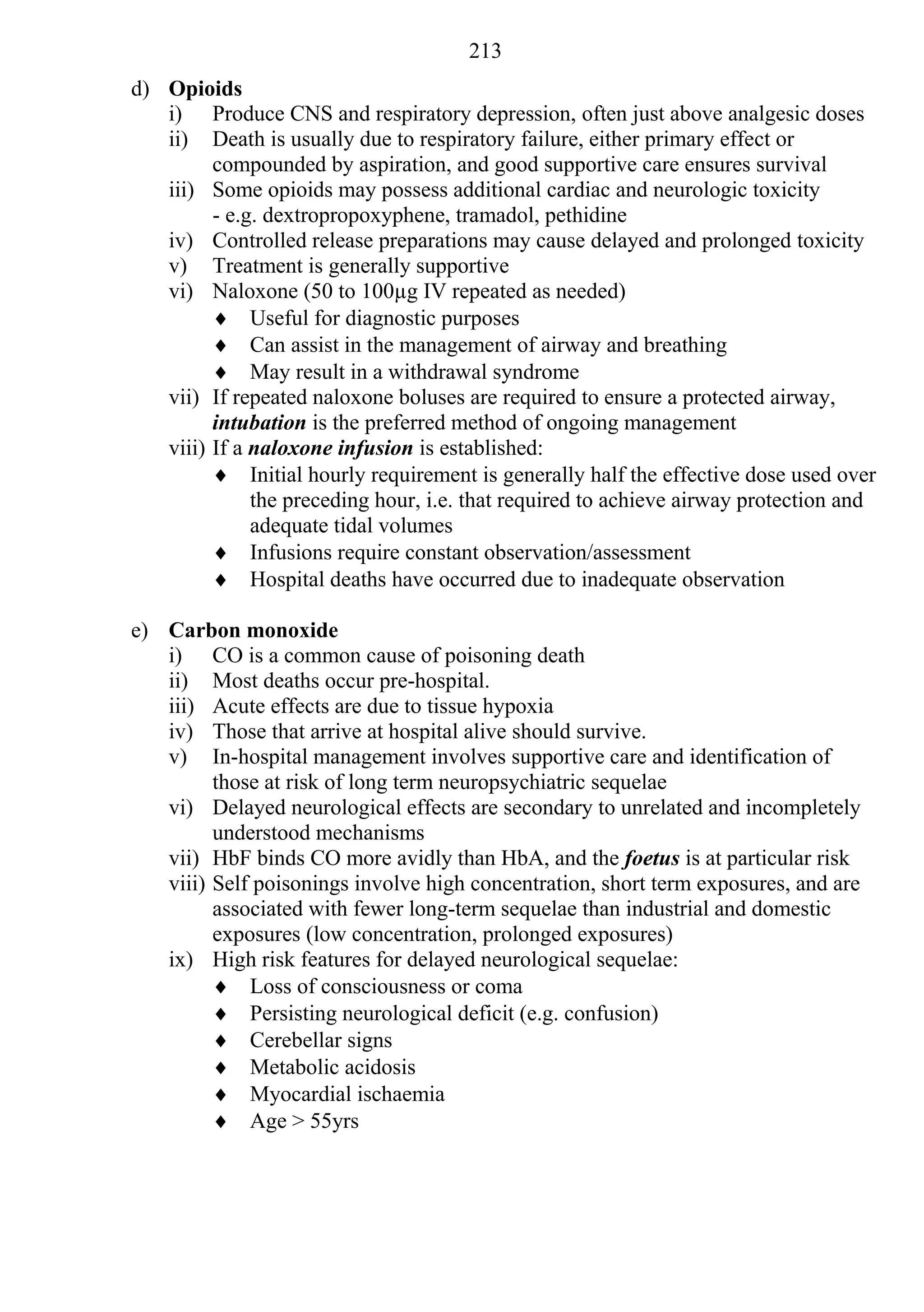 213
d) Opioids
   i) Produce CNS and respiratory depression, often just above analgesic doses
   ii) Death is usually due to respiratory failure, either primary effect or
         compounded by aspiration, and good supportive care ensures survival
   iii) Some opioids may possess additional cardiac and neurologic toxicity
         - e.g. dextropropoxyphene, tramadol, pethidine
   iv) Controlled release preparations may cause delayed and prolonged toxicity
   v) Treatment is generally supportive
   vi) Naloxone (50 to 100µg IV repeated as needed)
          Useful for diagnostic purposes
          Can assist in the management of airway and breathing
          May result in a withdrawal syndrome
   vii) If repeated naloxone boluses are required to ensure a protected airway,
         intubation is the preferred method of ongoing management
   viii) If a naloxone infusion is established:
          Initial hourly requirement is generally half the effective dose used over
              the preceding hour, i.e. that required to achieve airway protection and
              adequate tidal volumes
          Infusions require constant observation/assessment
          Hospital deaths have occurred due to inadequate observation

e) Carbon monoxide
   i) CO is a common cause of poisoning death
   ii) Most deaths occur pre-hospital.
   iii) Acute effects are due to tissue hypoxia
   iv) Those that arrive at hospital alive should survive.
   v) In-hospital management involves supportive care and identification of
         those at risk of long term neuropsychiatric sequelae
   vi) Delayed neurological effects are secondary to unrelated and incompletely
         understood mechanisms
   vii) HbF binds CO more avidly than HbA, and the foetus is at particular risk
   viii) Self poisonings involve high concentration, short term exposures, and are
         associated with fewer long-term sequelae than industrial and domestic
         exposures (low concentration, prolonged exposures)
   ix) High risk features for delayed neurological sequelae:
          Loss of consciousness or coma
          Persisting neurological deficit (e.g. confusion)
          Cerebellar signs
          Metabolic acidosis
          Myocardial ischaemia
          Age > 55yrs
 