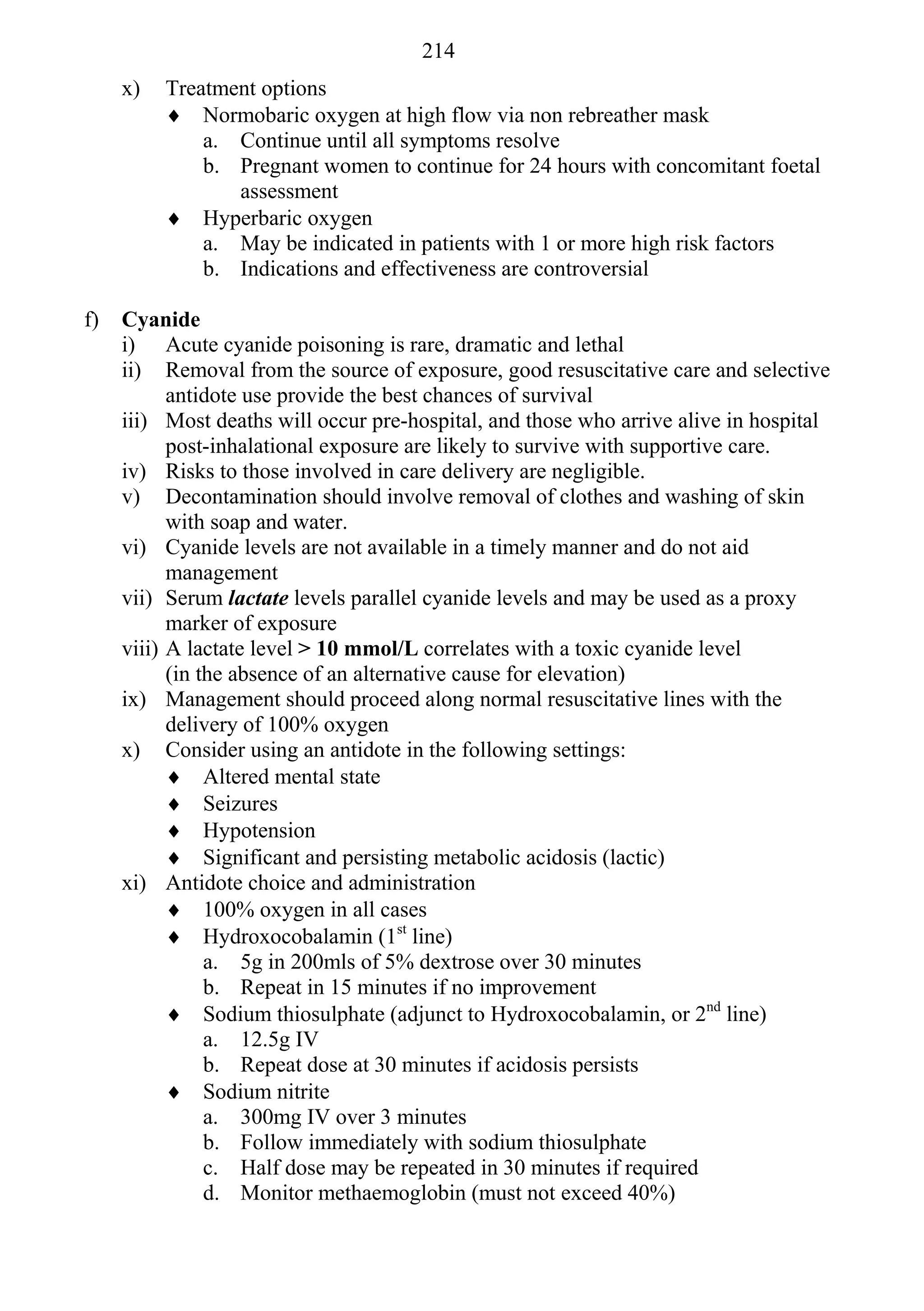 214
     x)   Treatment options
           Normobaric oxygen at high flow via non rebreather mask
              a. Continue until all symptoms resolve
              b. Pregnant women to continue for 24 hours with concomitant foetal
                 assessment
           Hyperbaric oxygen
              a. May be indicated in patients with 1 or more high risk factors
              b. Indications and effectiveness are controversial

f)   Cyanide
     i) Acute cyanide poisoning is rare, dramatic and lethal
     ii) Removal from the source of exposure, good resuscitative care and selective
           antidote use provide the best chances of survival
     iii) Most deaths will occur pre-hospital, and those who arrive alive in hospital
           post-inhalational exposure are likely to survive with supportive care.
     iv) Risks to those involved in care delivery are negligible.
     v) Decontamination should involve removal of clothes and washing of skin
           with soap and water.
     vi) Cyanide levels are not available in a timely manner and do not aid
           management
     vii) Serum lactate levels parallel cyanide levels and may be used as a proxy
           marker of exposure
     viii) A lactate level > 10 mmol/L correlates with a toxic cyanide level
           (in the absence of an alternative cause for elevation)
     ix) Management should proceed along normal resuscitative lines with the
           delivery of 100% oxygen
     x) Consider using an antidote in the following settings:
            Altered mental state
            Seizures
            Hypotension
            Significant and persisting metabolic acidosis (lactic)
     xi) Antidote choice and administration
            100% oxygen in all cases
            Hydroxocobalamin (1st line)
                a. 5g in 200mls of 5% dextrose over 30 minutes
                b. Repeat in 15 minutes if no improvement
            Sodium thiosulphate (adjunct to Hydroxocobalamin, or 2nd line)
                a. 12.5g IV
                b. Repeat dose at 30 minutes if acidosis persists
            Sodium nitrite
                a. 300mg IV over 3 minutes
                b. Follow immediately with sodium thiosulphate
                c. Half dose may be repeated in 30 minutes if required
                d. Monitor methaemoglobin (must not exceed 40%)
 