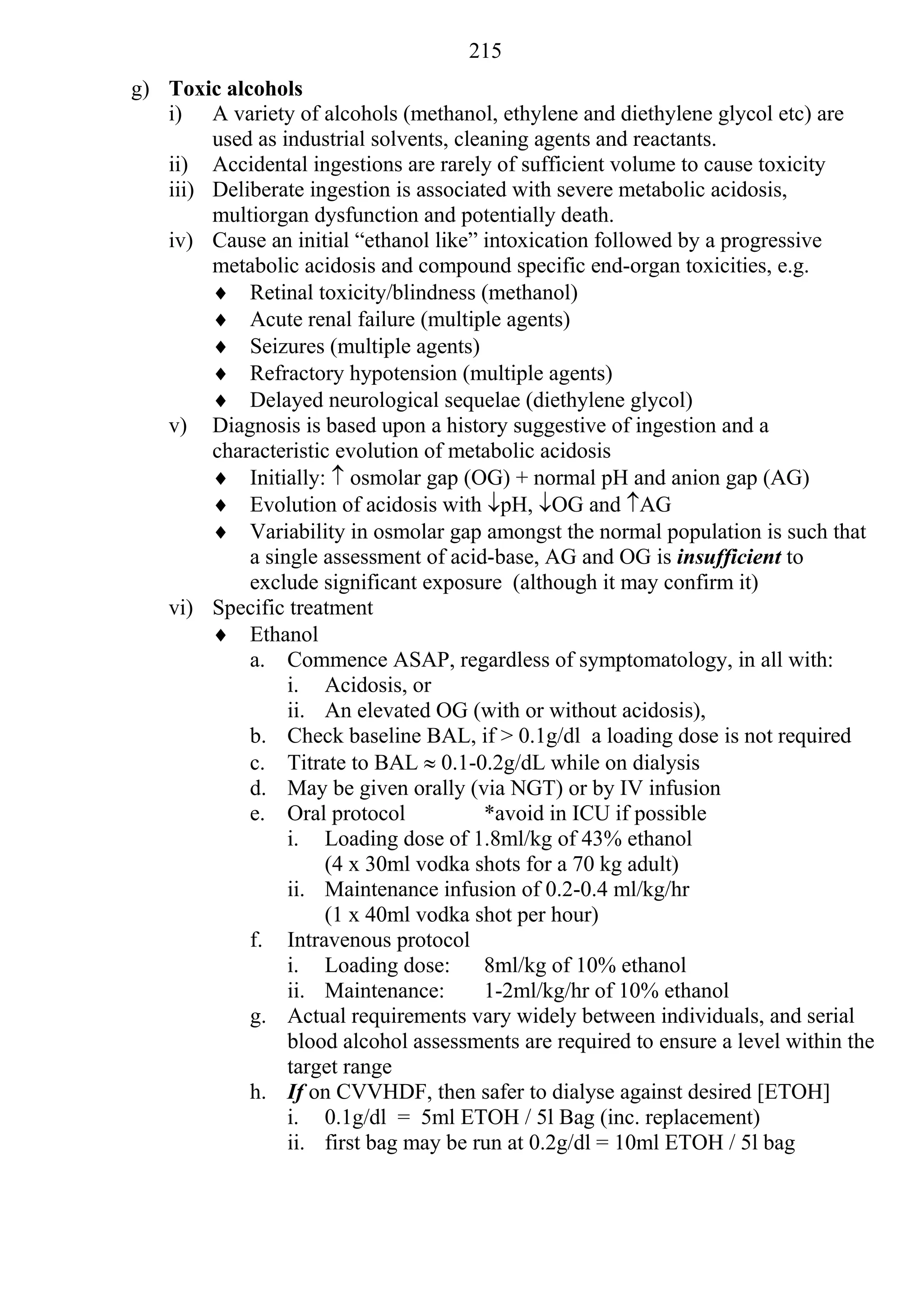 215
g) Toxic alcohols
   i) A variety of alcohols (methanol, ethylene and diethylene glycol etc) are
        used as industrial solvents, cleaning agents and reactants.
   ii) Accidental ingestions are rarely of sufficient volume to cause toxicity
   iii) Deliberate ingestion is associated with severe metabolic acidosis,
        multiorgan dysfunction and potentially death.
   iv) Cause an initial “ethanol like” intoxication followed by a progressive
        metabolic acidosis and compound specific end-organ toxicities, e.g.
         Retinal toxicity/blindness (methanol)
         Acute renal failure (multiple agents)
         Seizures (multiple agents)
         Refractory hypotension (multiple agents)
         Delayed neurological sequelae (diethylene glycol)
   v) Diagnosis is based upon a history suggestive of ingestion and a
        characteristic evolution of metabolic acidosis
         Initially:  osmolar gap (OG) + normal pH and anion gap (AG)
         Evolution of acidosis with pH, OG and AG
         Variability in osmolar gap amongst the normal population is such that
            a single assessment of acid-base, AG and OG is insufficient to
            exclude significant exposure (although it may confirm it)
   vi) Specific treatment
         Ethanol
            a. Commence ASAP, regardless of symptomatology, in all with:
                 i. Acidosis, or
                 ii. An elevated OG (with or without acidosis),
            b. Check baseline BAL, if > 0.1g/dl a loading dose is not required
            c. Titrate to BAL  0.1-0.2g/dL while on dialysis
            d. May be given orally (via NGT) or by IV infusion
            e. Oral protocol            *avoid in ICU if possible
                 i. Loading dose of 1.8ml/kg of 43% ethanol
                     (4 x 30ml vodka shots for a 70 kg adult)
                 ii. Maintenance infusion of 0.2-0.4 ml/kg/hr
                     (1 x 40ml vodka shot per hour)
            f. Intravenous protocol
                 i. Loading dose:       8ml/kg of 10% ethanol
                 ii. Maintenance:       1-2ml/kg/hr of 10% ethanol
            g. Actual requirements vary widely between individuals, and serial
                 blood alcohol assessments are required to ensure a level within the
                 target range
            h. If on CVVHDF, then safer to dialyse against desired [ETOH]
                 i. 0.1g/dl = 5ml ETOH / 5l Bag (inc. replacement)
                 ii. first bag may be run at 0.2g/dl = 10ml ETOH / 5l bag
 