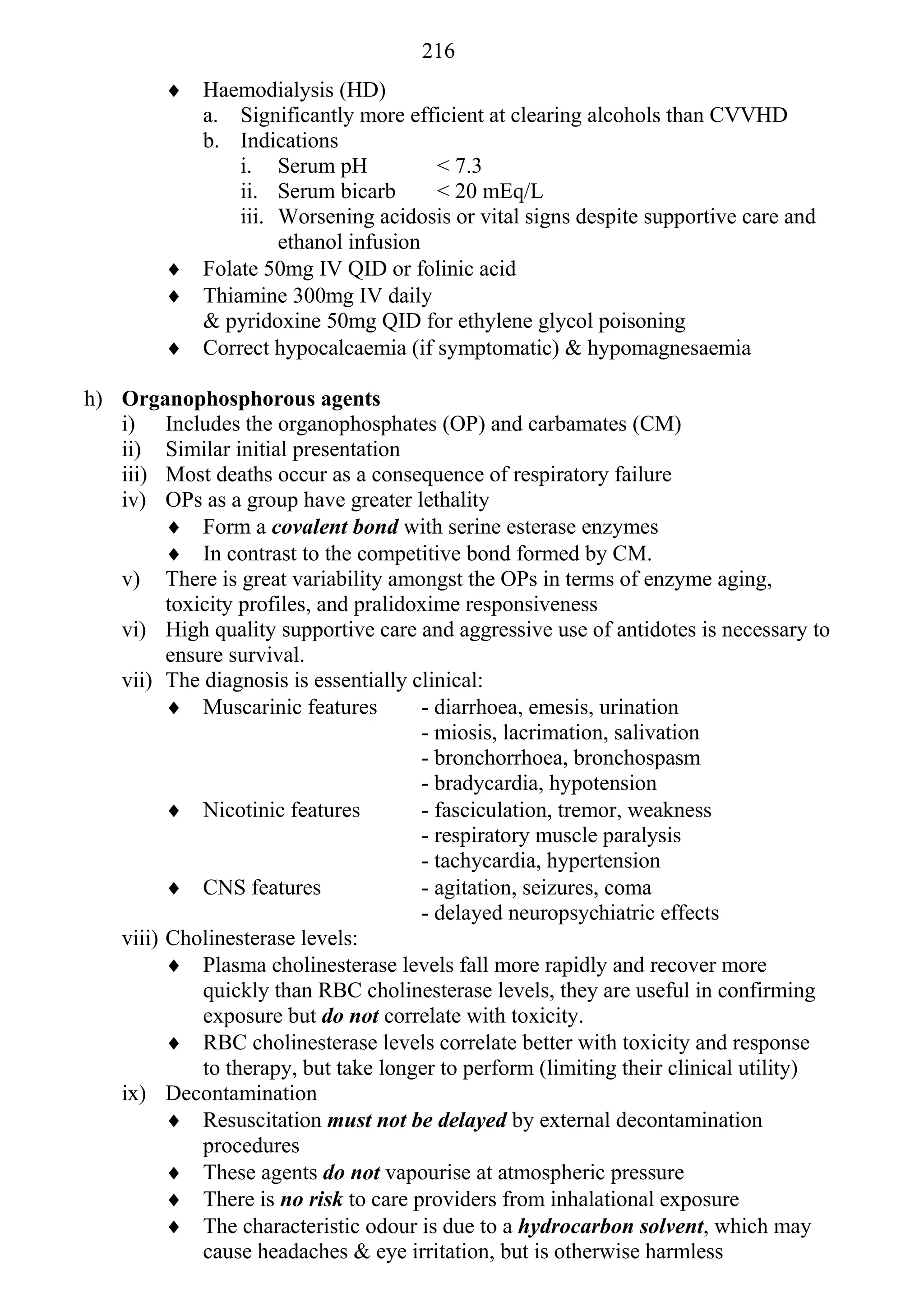 216
          Haemodialysis (HD)
           a. Significantly more efficient at clearing alcohols than CVVHD
           b. Indications
               i. Serum pH           < 7.3
               ii. Serum bicarb      < 20 mEq/L
               iii. Worsening acidosis or vital signs despite supportive care and
                    ethanol infusion
          Folate 50mg IV QID or folinic acid
          Thiamine 300mg IV daily
           & pyridoxine 50mg QID for ethylene glycol poisoning
          Correct hypocalcaemia (if symptomatic) & hypomagnesaemia

h) Organophosphorous agents
   i) Includes the organophosphates (OP) and carbamates (CM)
   ii) Similar initial presentation
   iii) Most deaths occur as a consequence of respiratory failure
   iv) OPs as a group have greater lethality
          Form a covalent bond with serine esterase enzymes
          In contrast to the competitive bond formed by CM.
   v) There is great variability amongst the OPs in terms of enzyme aging,
         toxicity profiles, and pralidoxime responsiveness
   vi) High quality supportive care and aggressive use of antidotes is necessary to
         ensure survival.
   vii) The diagnosis is essentially clinical:
          Muscarinic features         - diarrhoea, emesis, urination
                                       - miosis, lacrimation, salivation
                                       - bronchorrhoea, bronchospasm
                                       - bradycardia, hypotension
          Nicotinic features          - fasciculation, tremor, weakness
                                       - respiratory muscle paralysis
                                       - tachycardia, hypertension
          CNS features                - agitation, seizures, coma
                                       - delayed neuropsychiatric effects
   viii) Cholinesterase levels:
          Plasma cholinesterase levels fall more rapidly and recover more
             quickly than RBC cholinesterase levels, they are useful in confirming
             exposure but do not correlate with toxicity.
          RBC cholinesterase levels correlate better with toxicity and response
             to therapy, but take longer to perform (limiting their clinical utility)
   ix) Decontamination
          Resuscitation must not be delayed by external decontamination
             procedures
          These agents do not vapourise at atmospheric pressure
          There is no risk to care providers from inhalational exposure
          The characteristic odour is due to a hydrocarbon solvent, which may
             cause headaches & eye irritation, but is otherwise harmless
 