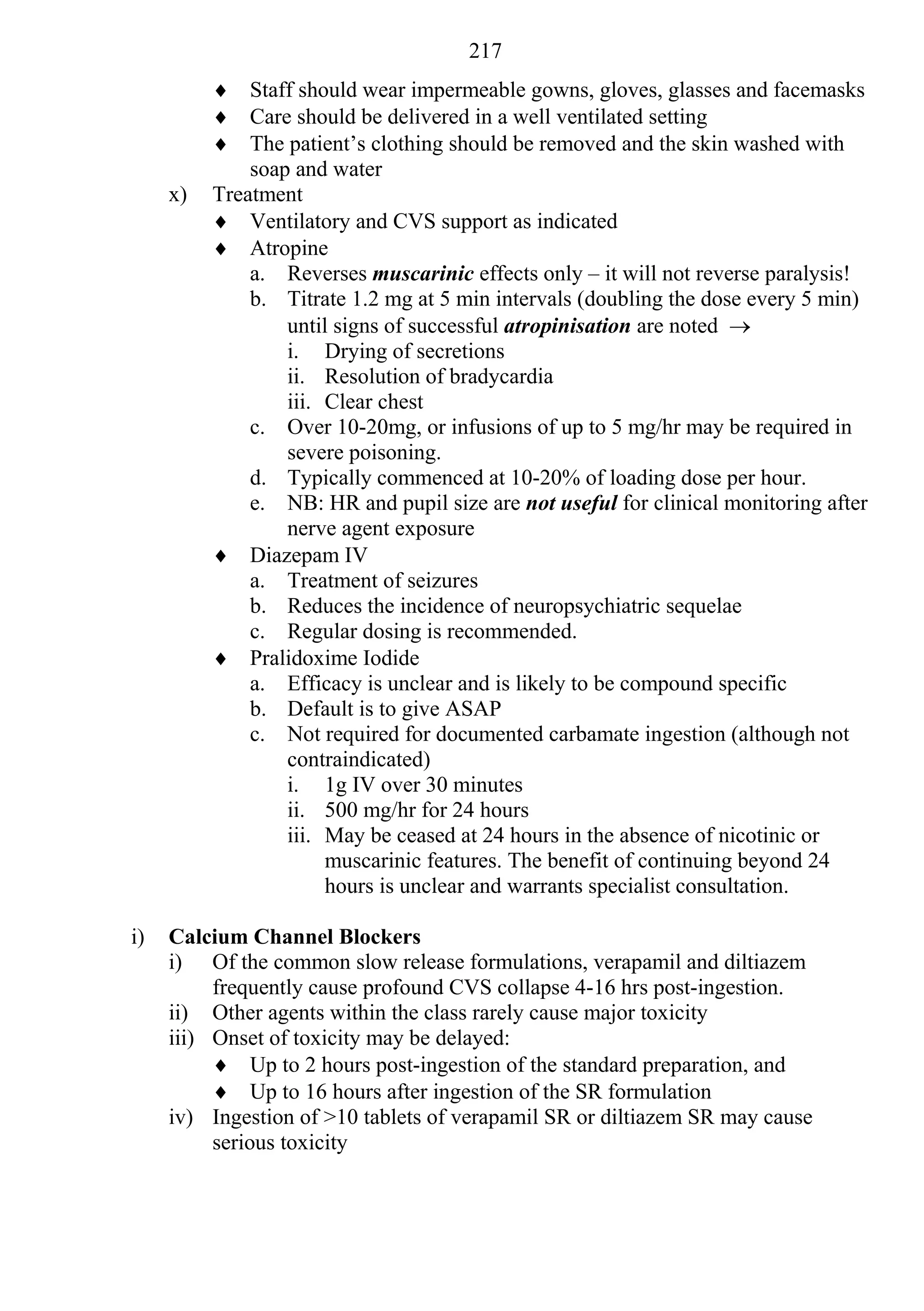217
           Staff should wear impermeable gowns, gloves, glasses and facemasks
           Care should be delivered in a well ventilated setting
           The patient’s clothing should be removed and the skin washed with
              soap and water
     x)   Treatment
           Ventilatory and CVS support as indicated
           Atropine
              a. Reverses muscarinic effects only – it will not reverse paralysis!
              b. Titrate 1.2 mg at 5 min intervals (doubling the dose every 5 min)
                  until signs of successful atropinisation are noted 
                  i. Drying of secretions
                  ii. Resolution of bradycardia
                  iii. Clear chest
              c. Over 10-20mg, or infusions of up to 5 mg/hr may be required in
                  severe poisoning.
              d. Typically commenced at 10-20% of loading dose per hour.
              e. NB: HR and pupil size are not useful for clinical monitoring after
                  nerve agent exposure
           Diazepam IV
              a. Treatment of seizures
              b. Reduces the incidence of neuropsychiatric sequelae
              c. Regular dosing is recommended.
           Pralidoxime Iodide
              a. Efficacy is unclear and is likely to be compound specific
              b. Default is to give ASAP
              c. Not required for documented carbamate ingestion (although not
                  contraindicated)
                  i. 1g IV over 30 minutes
                  ii. 500 mg/hr for 24 hours
                  iii. May be ceased at 24 hours in the absence of nicotinic or
                       muscarinic features. The benefit of continuing beyond 24
                       hours is unclear and warrants specialist consultation.

i)   Calcium Channel Blockers
     i) Of the common slow release formulations, verapamil and diltiazem
          frequently cause profound CVS collapse 4-16 hrs post-ingestion.
     ii) Other agents within the class rarely cause major toxicity
     iii) Onset of toxicity may be delayed:
           Up to 2 hours post-ingestion of the standard preparation, and
           Up to 16 hours after ingestion of the SR formulation
     iv) Ingestion of >10 tablets of verapamil SR or diltiazem SR may cause
          serious toxicity
 