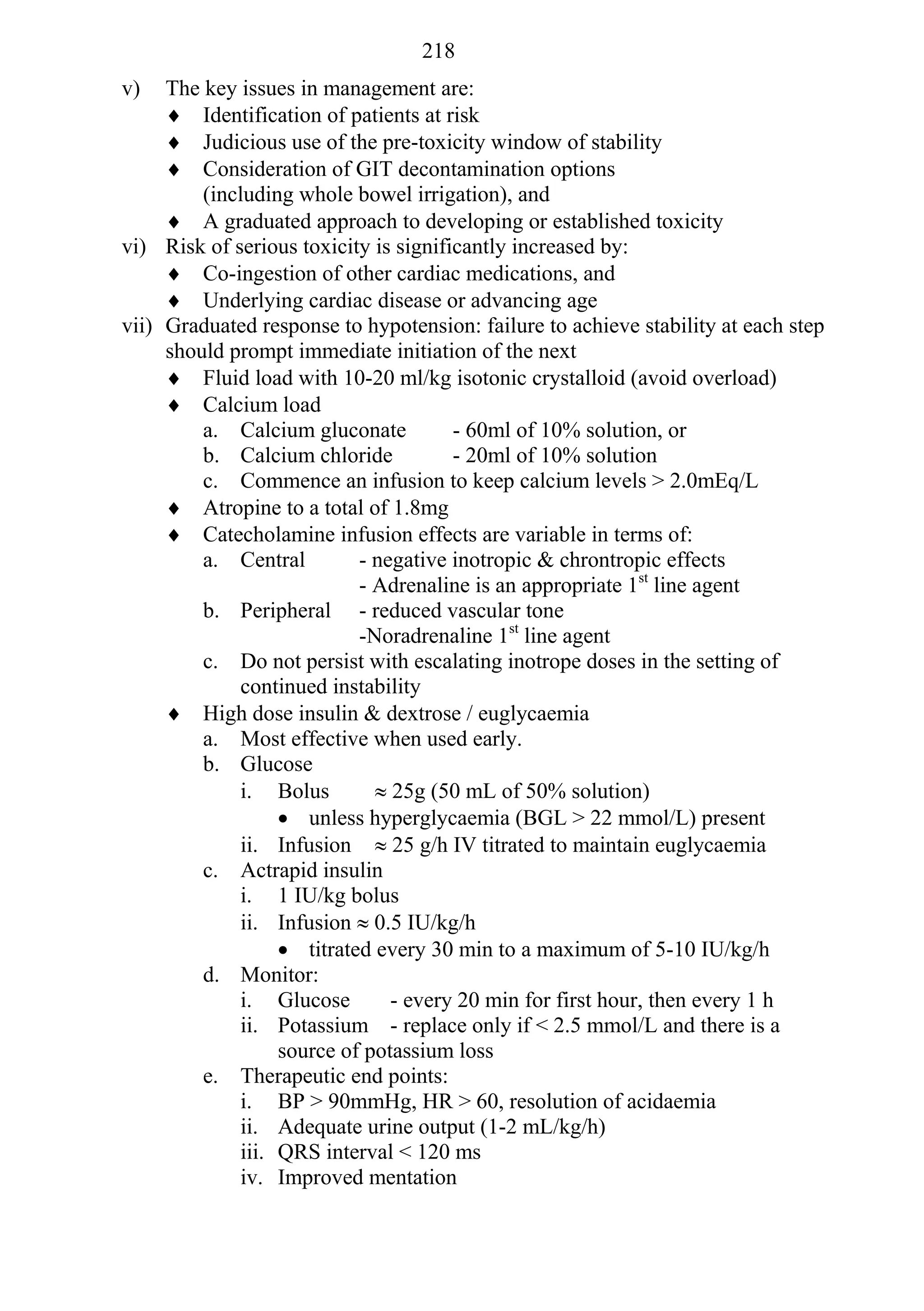 218
v)   The key issues in management are:
      Identification of patients at risk
      Judicious use of the pre-toxicity window of stability
      Consideration of GIT decontamination options
         (including whole bowel irrigation), and
      A graduated approach to developing or established toxicity
vi) Risk of serious toxicity is significantly increased by:
      Co-ingestion of other cardiac medications, and
      Underlying cardiac disease or advancing age
vii) Graduated response to hypotension: failure to achieve stability at each step
     should prompt immediate initiation of the next
      Fluid load with 10-20 ml/kg isotonic crystalloid (avoid overload)
      Calcium load
         a. Calcium gluconate          - 60ml of 10% solution, or
         b. Calcium chloride           - 20ml of 10% solution
         c. Commence an infusion to keep calcium levels > 2.0mEq/L
      Atropine to a total of 1.8mg
      Catecholamine infusion effects are variable in terms of:
         a. Central        - negative inotropic & chrontropic effects
                           - Adrenaline is an appropriate 1st line agent
         b. Peripheral - reduced vascular tone
                           -Noradrenaline 1st line agent
         c. Do not persist with escalating inotrope doses in the setting of
             continued instability
      High dose insulin & dextrose / euglycaemia
         a. Most effective when used early.
         b. Glucose
             i. Bolus         25g (50 mL of 50% solution)
                   unless hyperglycaemia (BGL > 22 mmol/L) present
             ii. Infusion  25 g/h IV titrated to maintain euglycaemia
         c. Actrapid insulin
             i. 1 IU/kg bolus
             ii. Infusion  0.5 IU/kg/h
                   titrated every 30 min to a maximum of 5-10 IU/kg/h
         d. Monitor:
             i. Glucose        - every 20 min for first hour, then every 1 h
             ii. Potassium - replace only if < 2.5 mmol/L and there is a
                  source of potassium loss
         e. Therapeutic end points:
             i. BP > 90mmHg, HR > 60, resolution of acidaemia
             ii. Adequate urine output (1-2 mL/kg/h)
             iii. QRS interval < 120 ms
             iv. Improved mentation
 