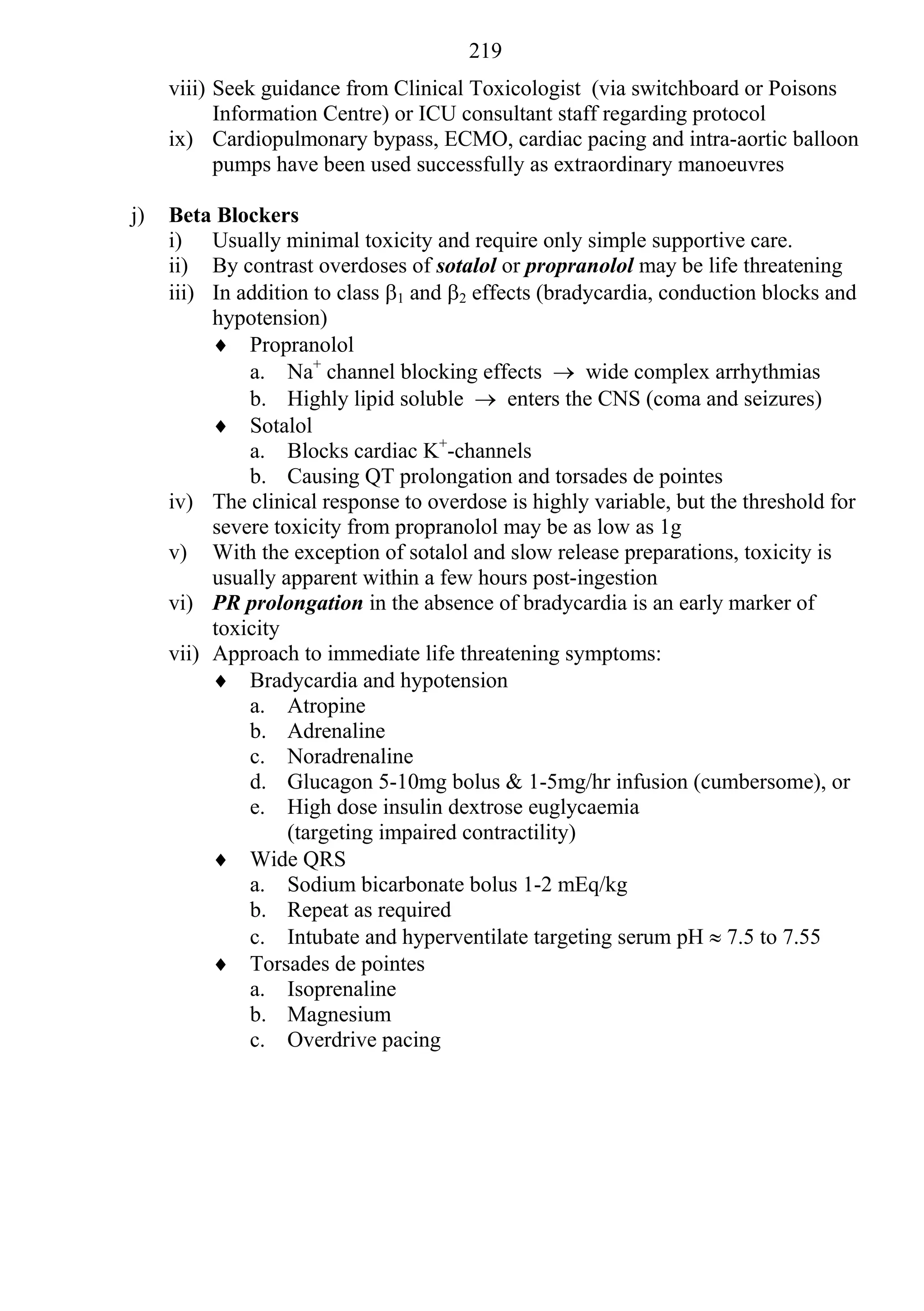 219
     viii) Seek guidance from Clinical Toxicologist (via switchboard or Poisons
           Information Centre) or ICU consultant staff regarding protocol
     ix) Cardiopulmonary bypass, ECMO, cardiac pacing and intra-aortic balloon
           pumps have been used successfully as extraordinary manoeuvres

j)   Beta Blockers
     i) Usually minimal toxicity and require only simple supportive care.
     ii) By contrast overdoses of sotalol or propranolol may be life threatening
     iii) In addition to class 1 and 2 effects (bradycardia, conduction blocks and
          hypotension)
           Propranolol
              a. Na+ channel blocking effects  wide complex arrhythmias
              b. Highly lipid soluble  enters the CNS (coma and seizures)
           Sotalol
              a. Blocks cardiac K+-channels
              b. Causing QT prolongation and torsades de pointes
     iv) The clinical response to overdose is highly variable, but the threshold for
          severe toxicity from propranolol may be as low as 1g
     v) With the exception of sotalol and slow release preparations, toxicity is
          usually apparent within a few hours post-ingestion
     vi) PR prolongation in the absence of bradycardia is an early marker of
          toxicity
     vii) Approach to immediate life threatening symptoms:
           Bradycardia and hypotension
              a. Atropine
              b. Adrenaline
              c. Noradrenaline
              d. Glucagon 5-10mg bolus & 1-5mg/hr infusion (cumbersome), or
              e. High dose insulin dextrose euglycaemia
                   (targeting impaired contractility)
           Wide QRS
              a. Sodium bicarbonate bolus 1-2 mEq/kg
              b. Repeat as required
              c. Intubate and hyperventilate targeting serum pH  7.5 to 7.55
           Torsades de pointes
              a. Isoprenaline
              b. Magnesium
              c. Overdrive pacing
 