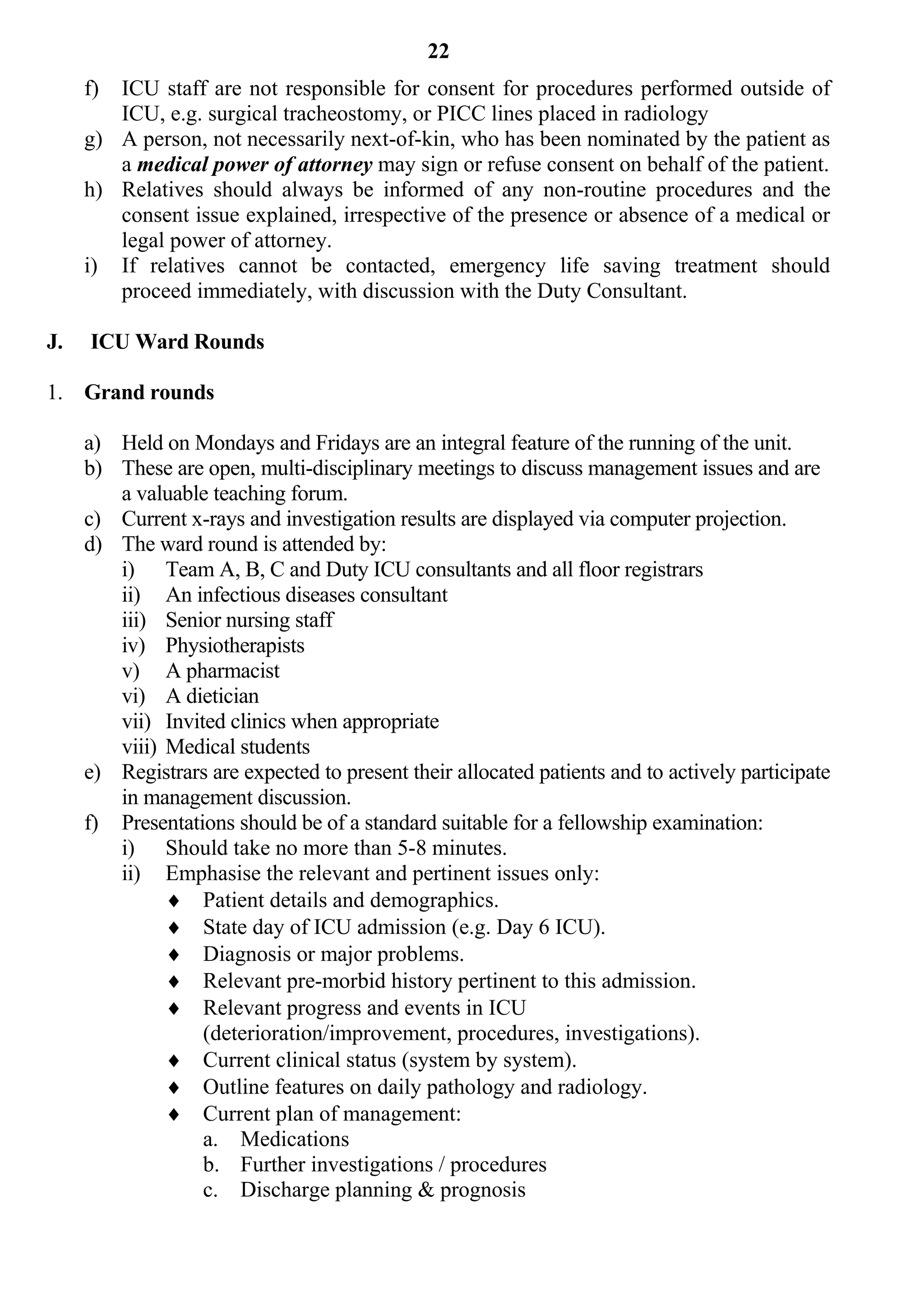 22
     f) ICU staff are not responsible for consent for procedures performed outside of
        ICU, e.g. surgical tracheostomy, or PICC lines placed in radiology
     g) A person, not necessarily next-of-kin, who has been nominated by the patient as
        a medical power of attorney may sign or refuse consent on behalf of the patient.
     h) Relatives should always be informed of any non-routine procedures and the
        consent issue explained, irrespective of the presence or absence of a medical or
        legal power of attorney.
     i) If relatives cannot be contacted, emergency life saving treatment should
        proceed immediately, with discussion with the Duty Consultant.

J.   ICU Ward Rounds

1. Grand rounds

     a) Held on Mondays and Fridays are an integral feature of the running of the unit.
     b) These are open, multi-disciplinary meetings to discuss management issues and are
        a valuable teaching forum.
     c) Current x-rays and investigation results are displayed via computer projection.
     d) The ward round is attended by:
        i) Team A, B, C and Duty ICU consultants and all floor registrars
        ii) An infectious diseases consultant
        iii) Senior nursing staff
        iv) Physiotherapists
        v) A pharmacist
        vi) A dietician
        vii) Invited clinics when appropriate
        viii) Medical students
     e) Registrars are expected to present their allocated patients and to actively participate
        in management discussion.
     f) Presentations should be of a standard suitable for a fellowship examination:
        i) Should take no more than 5-8 minutes.
        ii) Emphasise the relevant and pertinent issues only:
               Patient details and demographics.
               State day of ICU admission (e.g. Day 6 ICU).
               Diagnosis or major problems.
               Relevant pre-morbid history pertinent to this admission.
               Relevant progress and events in ICU
                  (deterioration/improvement, procedures, investigations).
               Current clinical status (system by system).
               Outline features on daily pathology and radiology.
               Current plan of management:
                  a. Medications
                  b. Further investigations / procedures
                  c. Discharge planning & prognosis
 