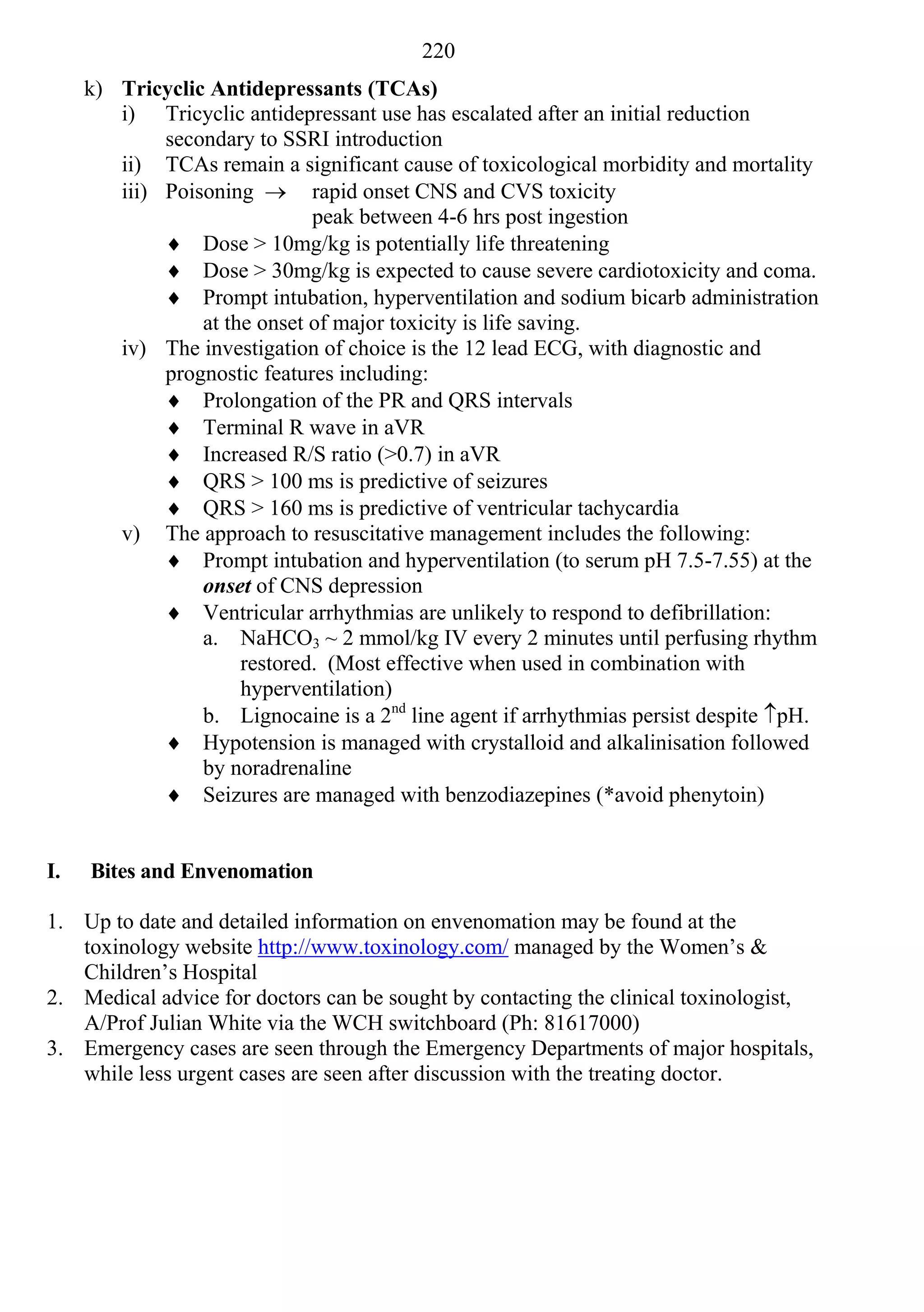 220
     k) Tricyclic Antidepressants (TCAs)
        i) Tricyclic antidepressant use has escalated after an initial reduction
             secondary to SSRI introduction
        ii) TCAs remain a significant cause of toxicological morbidity and mortality
        iii) Poisoning  rapid onset CNS and CVS toxicity
                              peak between 4-6 hrs post ingestion
              Dose > 10mg/kg is potentially life threatening
              Dose > 30mg/kg is expected to cause severe cardiotoxicity and coma.
              Prompt intubation, hyperventilation and sodium bicarb administration
                 at the onset of major toxicity is life saving.
        iv) The investigation of choice is the 12 lead ECG, with diagnostic and
             prognostic features including:
              Prolongation of the PR and QRS intervals
              Terminal R wave in aVR
              Increased R/S ratio (>0.7) in aVR
              QRS > 100 ms is predictive of seizures
              QRS > 160 ms is predictive of ventricular tachycardia
        v) The approach to resuscitative management includes the following:
              Prompt intubation and hyperventilation (to serum pH 7.5-7.55) at the
                 onset of CNS depression
              Ventricular arrhythmias are unlikely to respond to defibrillation:
                 a. NaHCO3 ~ 2 mmol/kg IV every 2 minutes until perfusing rhythm
                      restored. (Most effective when used in combination with
                      hyperventilation)
                 b. Lignocaine is a 2nd line agent if arrhythmias persist despite pH.
              Hypotension is managed with crystalloid and alkalinisation followed
                 by noradrenaline
              Seizures are managed with benzodiazepines (*avoid phenytoin)


I.   Bites and Envenomation

1. Up to date and detailed information on envenomation may be found at the
   toxinology website http://www.toxinology.com/ managed by the Women’s &
   Children’s Hospital
2. Medical advice for doctors can be sought by contacting the clinical toxinologist,
   A/Prof Julian White via the WCH switchboard (Ph: 81617000)
3. Emergency cases are seen through the Emergency Departments of major hospitals,
   while less urgent cases are seen after discussion with the treating doctor.
 