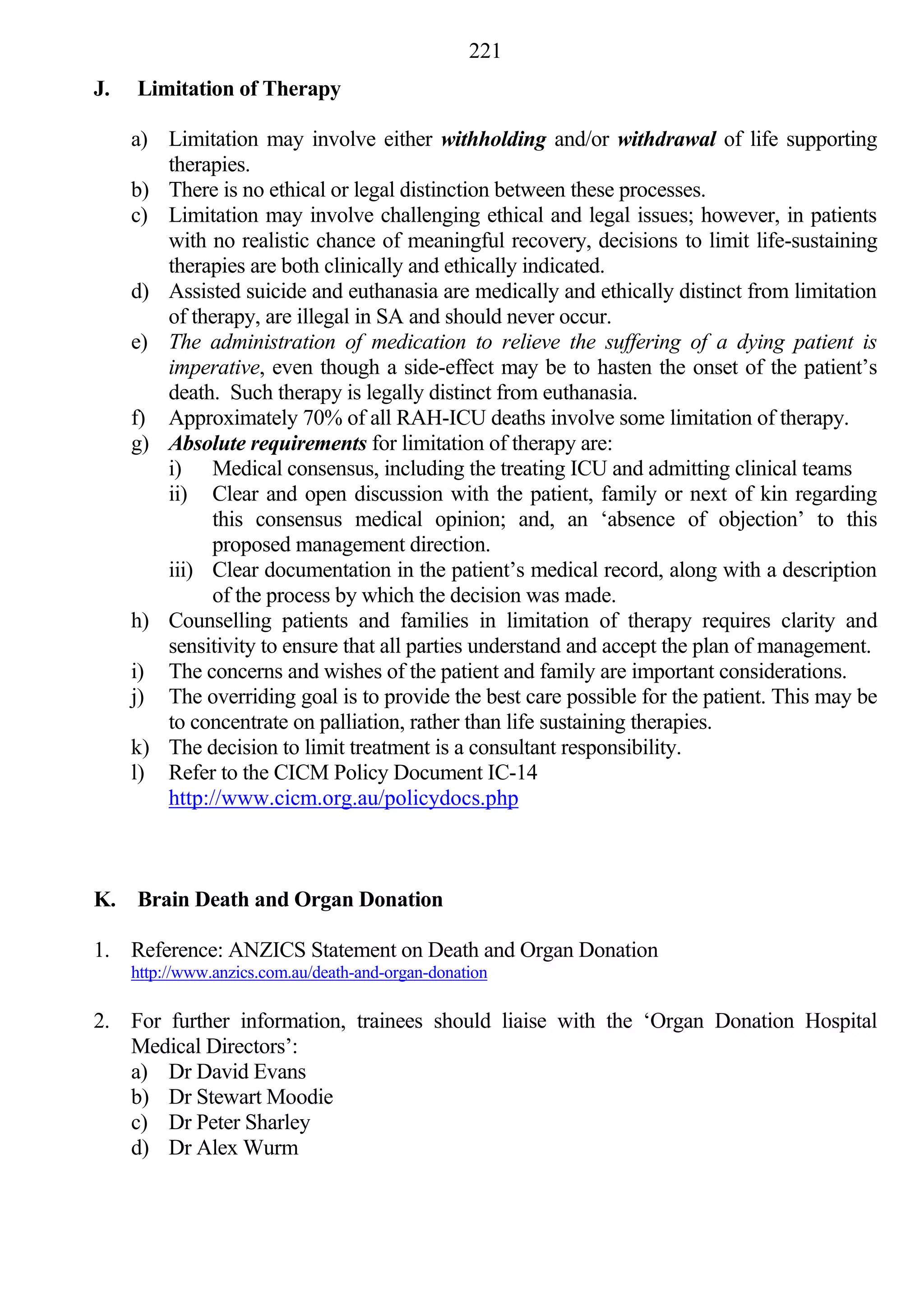 221
J.   Limitation of Therapy

     a) Limitation may involve either withholding and/or withdrawal of life supporting
        therapies.
     b) There is no ethical or legal distinction between these processes.
     c) Limitation may involve challenging ethical and legal issues; however, in patients
        with no realistic chance of meaningful recovery, decisions to limit life-sustaining
        therapies are both clinically and ethically indicated.
     d) Assisted suicide and euthanasia are medically and ethically distinct from limitation
        of therapy, are illegal in SA and should never occur.
     e) The administration of medication to relieve the suffering of a dying patient is
        imperative, even though a side-effect may be to hasten the onset of the patient’s
        death. Such therapy is legally distinct from euthanasia.
     f) Approximately 70% of all RAH-ICU deaths involve some limitation of therapy.
     g) Absolute requirements for limitation of therapy are:
        i) Medical consensus, including the treating ICU and admitting clinical teams
        ii) Clear and open discussion with the patient, family or next of kin regarding
              this consensus medical opinion; and, an ‘absence of objection’ to this
              proposed management direction.
        iii) Clear documentation in the patient’s medical record, along with a description
              of the process by which the decision was made.
     h) Counselling patients and families in limitation of therapy requires clarity and
        sensitivity to ensure that all parties understand and accept the plan of management.
     i) The concerns and wishes of the patient and family are important considerations.
     j) The overriding goal is to provide the best care possible for the patient. This may be
        to concentrate on palliation, rather than life sustaining therapies.
     k) The decision to limit treatment is a consultant responsibility.
     l) Refer to the CICM Policy Document IC-14
        http://www.cicm.org.au/policydocs.php



K. Brain Death and Organ Donation

1. Reference: ANZICS Statement on Death and Organ Donation
     http://www.anzics.com.au/death-and-organ-donation

2. For further information, trainees should liaise with the ‘Organ Donation Hospital
   Medical Directors’:
   a) Dr David Evans
   b) Dr Stewart Moodie
   c) Dr Peter Sharley
   d) Dr Alex Wurm
 