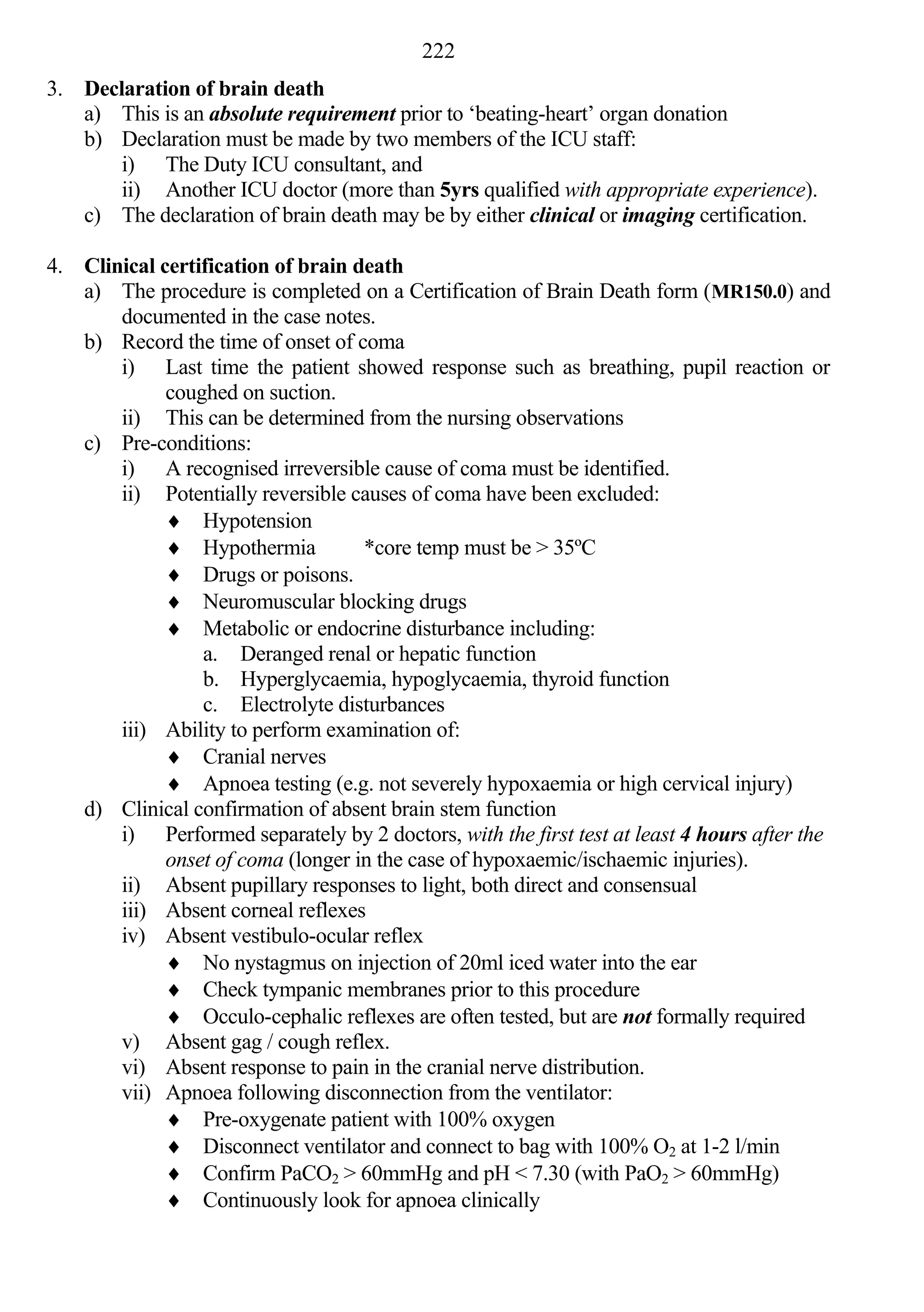 222
3. Declaration of brain death
   a) This is an absolute requirement prior to ‘beating-heart’ organ donation
   b) Declaration must be made by two members of the ICU staff:
       i) The Duty ICU consultant, and
       ii) Another ICU doctor (more than 5yrs qualified with appropriate experience).
   c) The declaration of brain death may be by either clinical or imaging certification.

4. Clinical certification of brain death
   a) The procedure is completed on a Certification of Brain Death form (MR150.0) and
       documented in the case notes.
   b) Record the time of onset of coma
       i) Last time the patient showed response such as breathing, pupil reaction or
             coughed on suction.
       ii) This can be determined from the nursing observations
   c) Pre-conditions:
       i) A recognised irreversible cause of coma must be identified.
       ii) Potentially reversible causes of coma have been excluded:
              Hypotension
              Hypothermia          *core temp must be > 35ºC
              Drugs or poisons.
              Neuromuscular blocking drugs
              Metabolic or endocrine disturbance including:
                 a. Deranged renal or hepatic function
                 b. Hyperglycaemia, hypoglycaemia, thyroid function
                 c. Electrolyte disturbances
       iii) Ability to perform examination of:
              Cranial nerves
              Apnoea testing (e.g. not severely hypoxaemia or high cervical injury)
   d) Clinical confirmation of absent brain stem function
       i) Performed separately by 2 doctors, with the first test at least 4 hours after the
             onset of coma (longer in the case of hypoxaemic/ischaemic injuries).
       ii) Absent pupillary responses to light, both direct and consensual
       iii) Absent corneal reflexes
       iv) Absent vestibulo-ocular reflex
              No nystagmus on injection of 20ml iced water into the ear
              Check tympanic membranes prior to this procedure
              Occulo-cephalic reflexes are often tested, but are not formally required
       v) Absent gag / cough reflex.
       vi) Absent response to pain in the cranial nerve distribution.
       vii) Apnoea following disconnection from the ventilator:
              Pre-oxygenate patient with 100% oxygen
              Disconnect ventilator and connect to bag with 100% O2 at 1-2 l/min
              Confirm PaCO2 > 60mmHg and pH < 7.30 (with PaO2 > 60mmHg)
              Continuously look for apnoea clinically
 