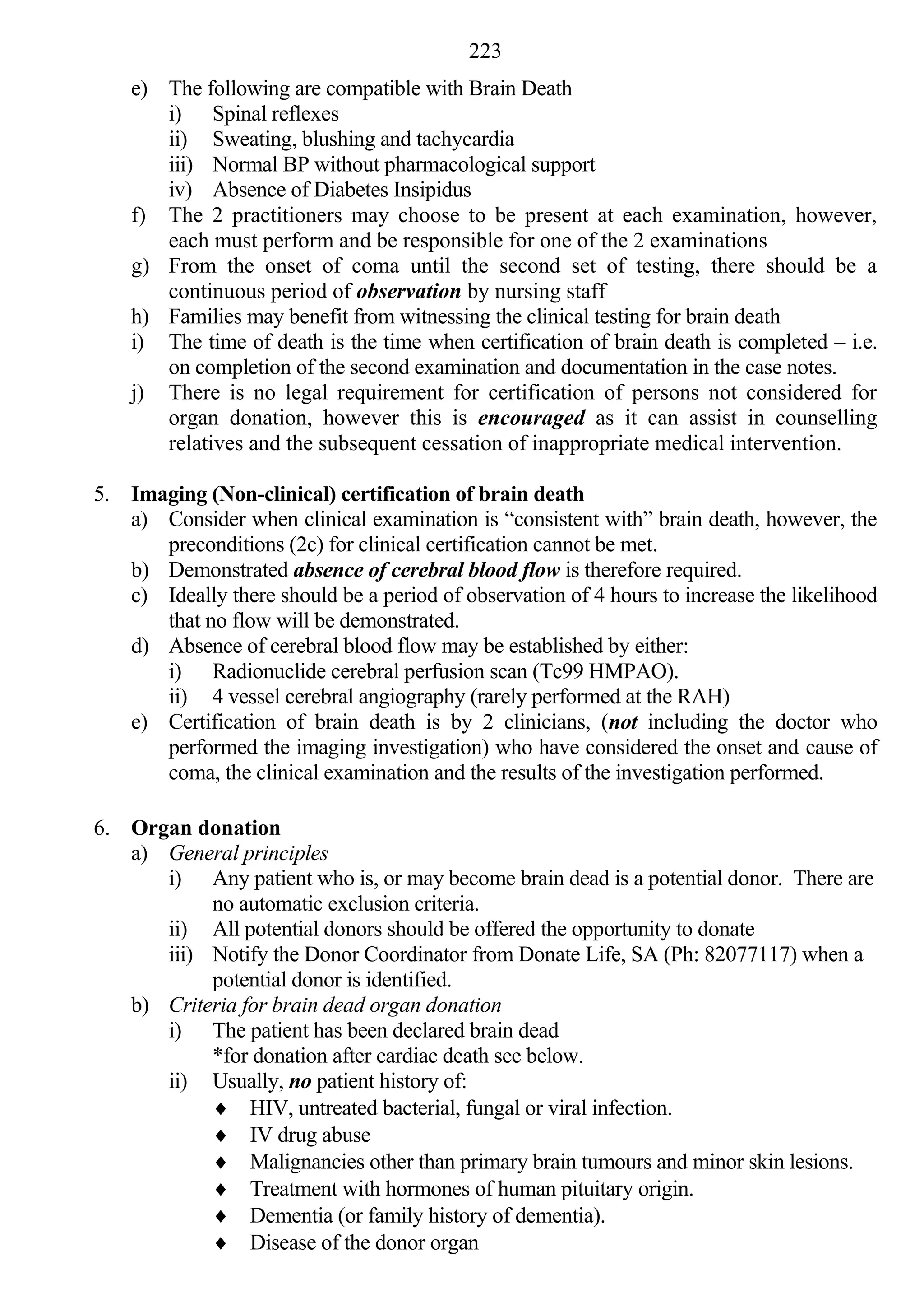 223
    e) The following are compatible with Brain Death
       i) Spinal reflexes
       ii) Sweating, blushing and tachycardia
       iii) Normal BP without pharmacological support
       iv) Absence of Diabetes Insipidus
    f) The 2 practitioners may choose to be present at each examination, however,
       each must perform and be responsible for one of the 2 examinations
    g) From the onset of coma until the second set of testing, there should be a
       continuous period of observation by nursing staff
    h) Families may benefit from witnessing the clinical testing for brain death
    i) The time of death is the time when certification of brain death is completed – i.e.
       on completion of the second examination and documentation in the case notes.
    j) There is no legal requirement for certification of persons not considered for
       organ donation, however this is encouraged as it can assist in counselling
       relatives and the subsequent cessation of inappropriate medical intervention.

5. Imaging (Non-clinical) certification of brain death
   a) Consider when clinical examination is “consistent with” brain death, however, the
      preconditions (2c) for clinical certification cannot be met.
   b) Demonstrated absence of cerebral blood flow is therefore required.
   c) Ideally there should be a period of observation of 4 hours to increase the likelihood
      that no flow will be demonstrated.
   d) Absence of cerebral blood flow may be established by either:
      i) Radionuclide cerebral perfusion scan (Tc99 HMPAO).
      ii) 4 vessel cerebral angiography (rarely performed at the RAH)
   e) Certification of brain death is by 2 clinicians, (not including the doctor who
      performed the imaging investigation) who have considered the onset and cause of
      coma, the clinical examination and the results of the investigation performed.

6. Organ donation
   a) General principles
      i) Any patient who is, or may become brain dead is a potential donor. There are
           no automatic exclusion criteria.
      ii) All potential donors should be offered the opportunity to donate
      iii) Notify the Donor Coordinator from Donate Life, SA (Ph: 82077117) when a
           potential donor is identified.
   b) Criteria for brain dead organ donation
      i) The patient has been declared brain dead
           *for donation after cardiac death see below.
      ii) Usually, no patient history of:
            HIV, untreated bacterial, fungal or viral infection.
            IV drug abuse
            Malignancies other than primary brain tumours and minor skin lesions.
            Treatment with hormones of human pituitary origin.
            Dementia (or family history of dementia).
            Disease of the donor organ
 