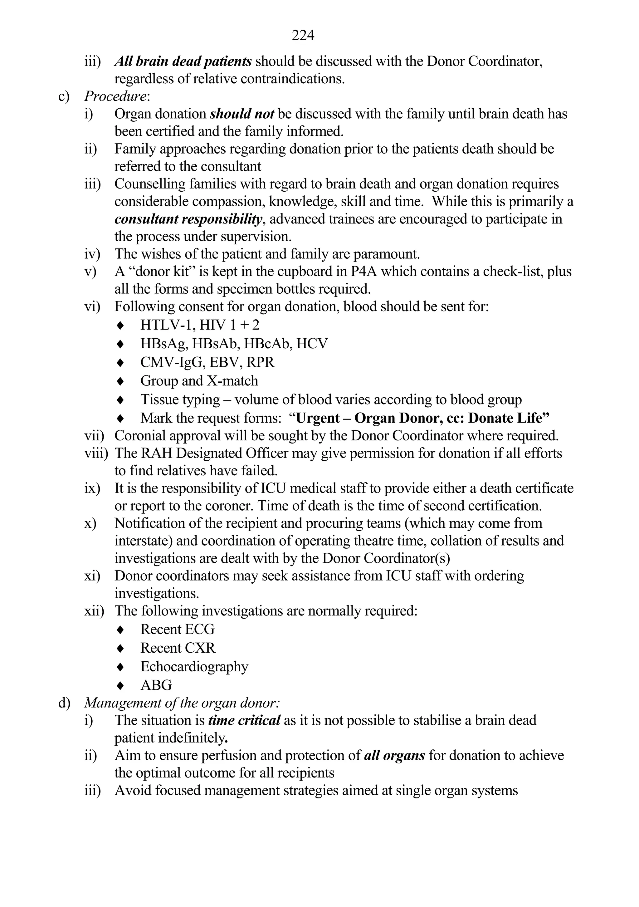 224
   iii) All brain dead patients should be discussed with the Donor Coordinator,
         regardless of relative contraindications.
c) Procedure:
   i) Organ donation should not be discussed with the family until brain death has
         been certified and the family informed.
   ii) Family approaches regarding donation prior to the patients death should be
         referred to the consultant
   iii) Counselling families with regard to brain death and organ donation requires
         considerable compassion, knowledge, skill and time. While this is primarily a
         consultant responsibility, advanced trainees are encouraged to participate in
         the process under supervision.
   iv) The wishes of the patient and family are paramount.
   v) A “donor kit” is kept in the cupboard in P4A which contains a check-list, plus
         all the forms and specimen bottles required.
   vi) Following consent for organ donation, blood should be sent for:
          HTLV-1, HIV 1 + 2
          HBsAg, HBsAb, HBcAb, HCV
          CMV-IgG, EBV, RPR
          Group and X-match
          Tissue typing – volume of blood varies according to blood group
          Mark the request forms: “Urgent – Organ Donor, cc: Donate Life”
   vii) Coronial approval will be sought by the Donor Coordinator where required.
   viii) The RAH Designated Officer may give permission for donation if all efforts
         to find relatives have failed.
   ix) It is the responsibility of ICU medical staff to provide either a death certificate
         or report to the coroner. Time of death is the time of second certification.
   x) Notification of the recipient and procuring teams (which may come from
         interstate) and coordination of operating theatre time, collation of results and
         investigations are dealt with by the Donor Coordinator(s)
   xi) Donor coordinators may seek assistance from ICU staff with ordering
         investigations.
   xii) The following investigations are normally required:
          Recent ECG
          Recent CXR
          Echocardiography
          ABG
d) Management of the organ donor:
   i) The situation is time critical as it is not possible to stabilise a brain dead
         patient indefinitely.
   ii) Aim to ensure perfusion and protection of all organs for donation to achieve
         the optimal outcome for all recipients
   iii) Avoid focused management strategies aimed at single organ systems
 
