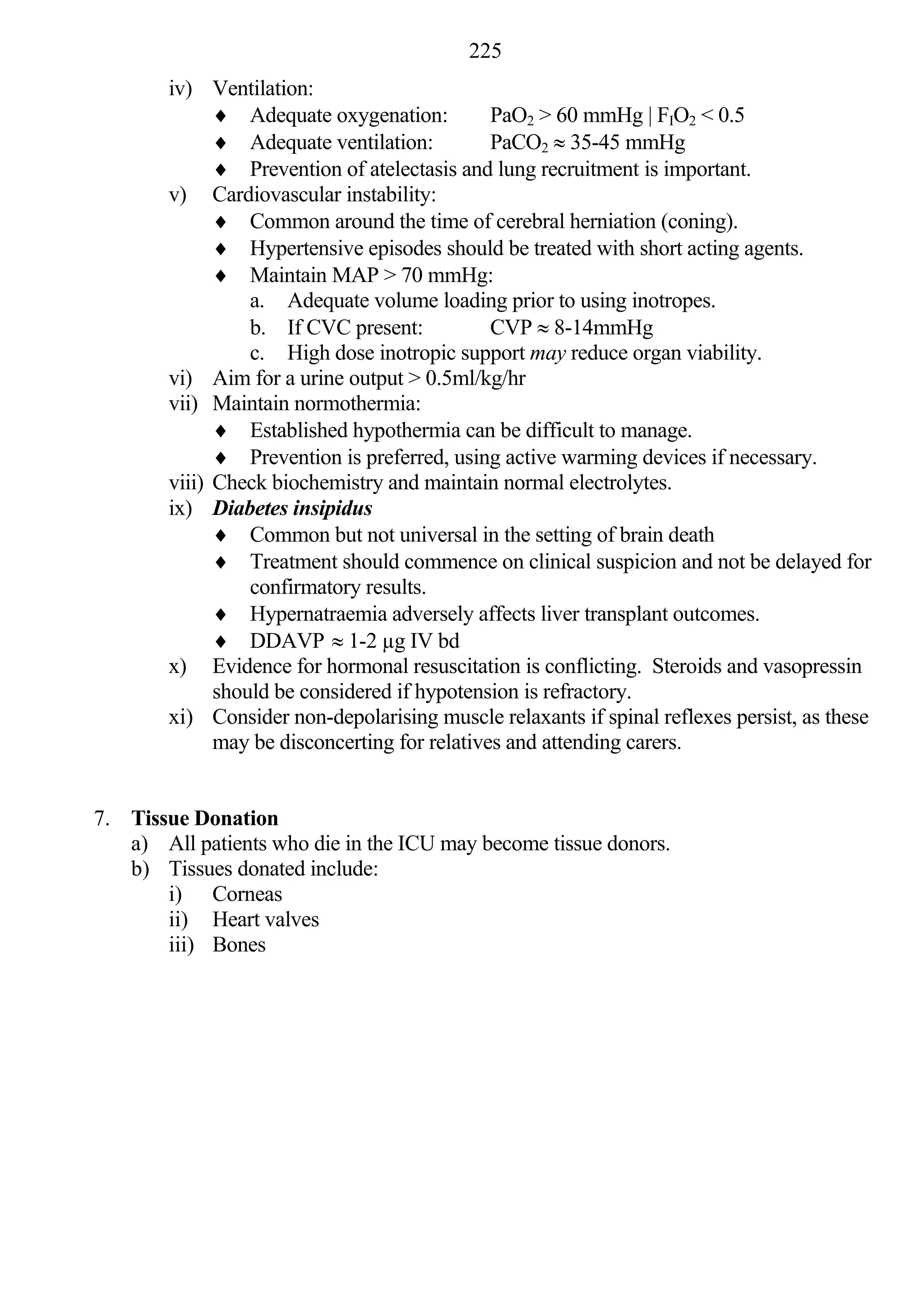 225
        iv) Ventilation:
               Adequate oxygenation:          PaO2 > 60 mmHg | FIO2 < 0.5
               Adequate ventilation:          PaCO2  35-45 mmHg
               Prevention of atelectasis and lung recruitment is important.
        v) Cardiovascular instability:
               Common around the time of cerebral herniation (coning).
               Hypertensive episodes should be treated with short acting agents.
               Maintain MAP > 70 mmHg:
                  a. Adequate volume loading prior to using inotropes.
                  b. If CVC present:           CVP  8-14mmHg
                  c. High dose inotropic support may reduce organ viability.
        vi) Aim for a urine output > 0.5ml/kg/hr
        vii) Maintain normothermia:
               Established hypothermia can be difficult to manage.
               Prevention is preferred, using active warming devices if necessary.
        viii) Check biochemistry and maintain normal electrolytes.
        ix) Diabetes insipidus
               Common but not universal in the setting of brain death
               Treatment should commence on clinical suspicion and not be delayed for
                  confirmatory results.
               Hypernatraemia adversely affects liver transplant outcomes.
               DDAVP  1-2 µg IV bd
        x) Evidence for hormonal resuscitation is conflicting. Steroids and vasopressin
              should be considered if hypotension is refractory.
        xi) Consider non-depolarising muscle relaxants if spinal reflexes persist, as these
              may be disconcerting for relatives and attending carers.


7. Tissue Donation
   a) All patients who die in the ICU may become tissue donors.
   b) Tissues donated include:
       i) Corneas
       ii) Heart valves
       iii) Bones
 