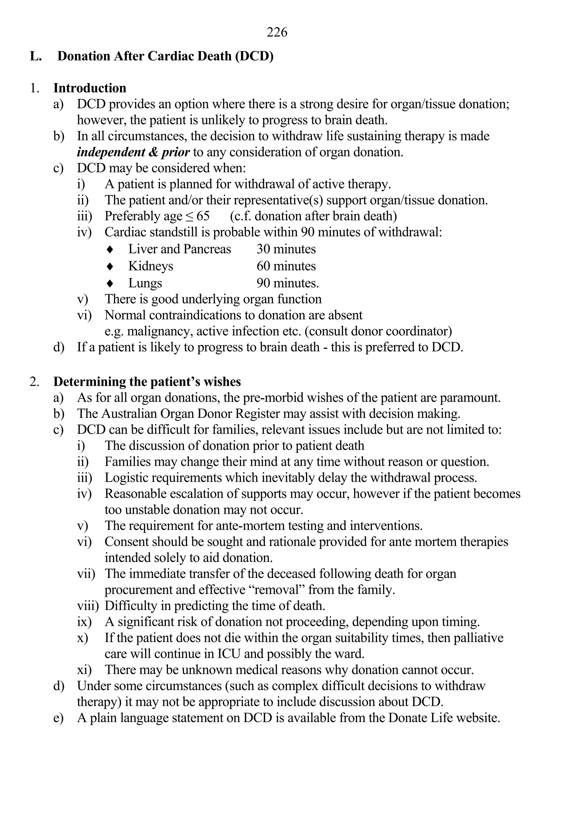 226
L.   Donation After Cardiac Death (DCD)

1. Introduction
   a) DCD provides an option where there is a strong desire for organ/tissue donation;
       however, the patient is unlikely to progress to brain death.
   b) In all circumstances, the decision to withdraw life sustaining therapy is made
       independent & prior to any consideration of organ donation.
   c) DCD may be considered when:
       i) A patient is planned for withdrawal of active therapy.
       ii) The patient and/or their representative(s) support organ/tissue donation.
       iii) Preferably age ≤ 65 (c.f. donation after brain death)
       iv) Cardiac standstill is probable within 90 minutes of withdrawal:
             Liver and Pancreas           30 minutes
             Kidneys                      60 minutes
             Lungs                        90 minutes.
       v) There is good underlying organ function
       vi) Normal contraindications to donation are absent
            e.g. malignancy, active infection etc. (consult donor coordinator)
   d) If a patient is likely to progress to brain death - this is preferred to DCD.

2. Determining the patient’s wishes
   a) As for all organ donations, the pre-morbid wishes of the patient are paramount.
   b) The Australian Organ Donor Register may assist with decision making.
   c) DCD can be difficult for families, relevant issues include but are not limited to:
       i) The discussion of donation prior to patient death
       ii) Families may change their mind at any time without reason or question.
       iii) Logistic requirements which inevitably delay the withdrawal process.
       iv) Reasonable escalation of supports may occur, however if the patient becomes
             too unstable donation may not occur.
       v) The requirement for ante-mortem testing and interventions.
       vi) Consent should be sought and rationale provided for ante mortem therapies
             intended solely to aid donation.
       vii) The immediate transfer of the deceased following death for organ
             procurement and effective “removal” from the family.
       viii) Difficulty in predicting the time of death.
       ix) A significant risk of donation not proceeding, depending upon timing.
       x) If the patient does not die within the organ suitability times, then palliative
             care will continue in ICU and possibly the ward.
       xi) There may be unknown medical reasons why donation cannot occur.
   d) Under some circumstances (such as complex difficult decisions to withdraw
       therapy) it may not be appropriate to include discussion about DCD.
   e) A plain language statement on DCD is available from the Donate Life website.
 