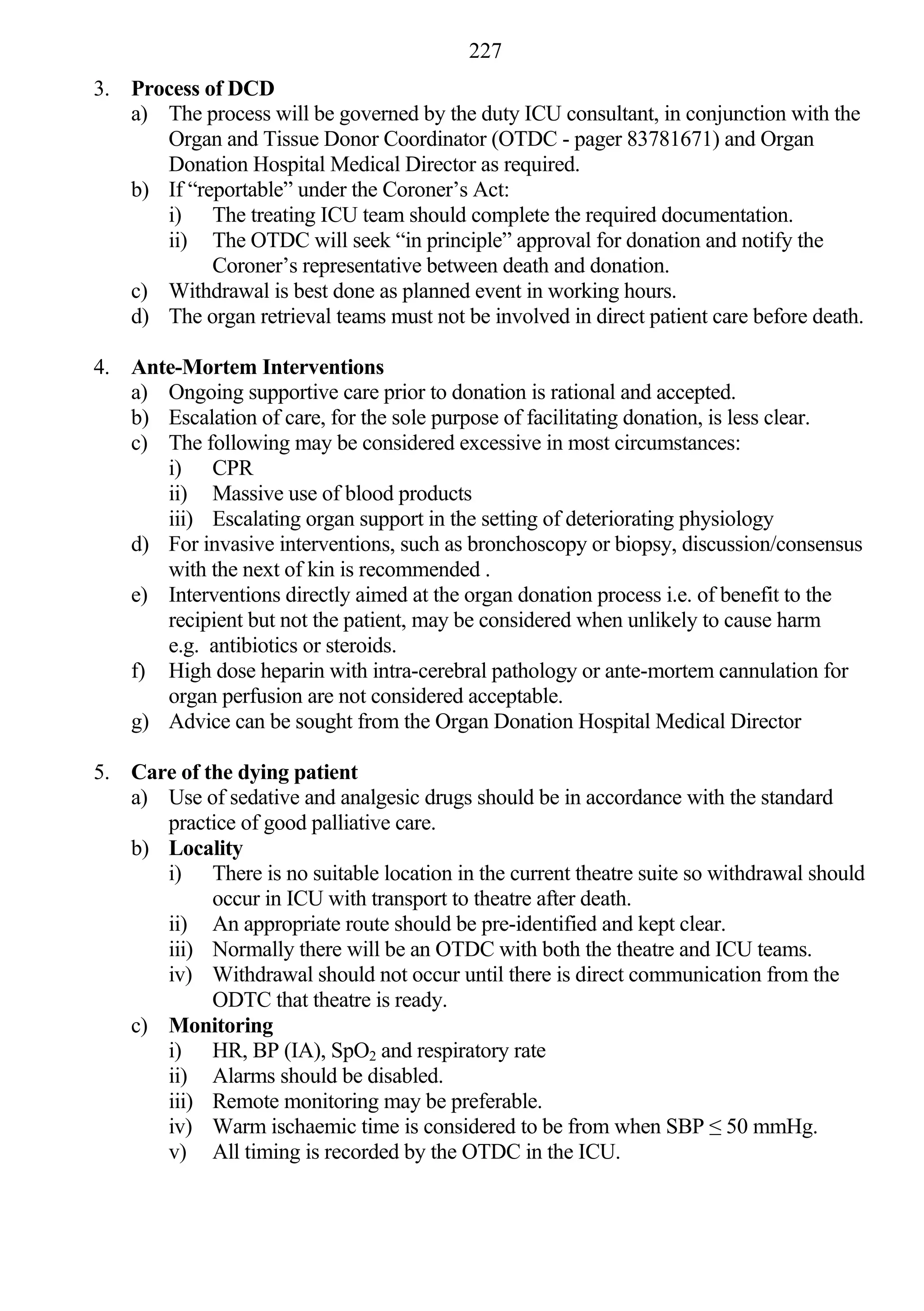 227
3. Process of DCD
   a) The process will be governed by the duty ICU consultant, in conjunction with the
      Organ and Tissue Donor Coordinator (OTDC - pager 83781671) and Organ
      Donation Hospital Medical Director as required.
   b) If “reportable” under the Coroner’s Act:
      i) The treating ICU team should complete the required documentation.
      ii) The OTDC will seek “in principle” approval for donation and notify the
            Coroner’s representative between death and donation.
   c) Withdrawal is best done as planned event in working hours.
   d) The organ retrieval teams must not be involved in direct patient care before death.

4. Ante-Mortem Interventions
   a) Ongoing supportive care prior to donation is rational and accepted.
   b) Escalation of care, for the sole purpose of facilitating donation, is less clear.
   c) The following may be considered excessive in most circumstances:
      i) CPR
      ii) Massive use of blood products
      iii) Escalating organ support in the setting of deteriorating physiology
   d) For invasive interventions, such as bronchoscopy or biopsy, discussion/consensus
      with the next of kin is recommended .
   e) Interventions directly aimed at the organ donation process i.e. of benefit to the
      recipient but not the patient, may be considered when unlikely to cause harm
      e.g. antibiotics or steroids.
   f) High dose heparin with intra-cerebral pathology or ante-mortem cannulation for
      organ perfusion are not considered acceptable.
   g) Advice can be sought from the Organ Donation Hospital Medical Director

5. Care of the dying patient
   a) Use of sedative and analgesic drugs should be in accordance with the standard
      practice of good palliative care.
   b) Locality
      i) There is no suitable location in the current theatre suite so withdrawal should
            occur in ICU with transport to theatre after death.
      ii) An appropriate route should be pre-identified and kept clear.
      iii) Normally there will be an OTDC with both the theatre and ICU teams.
      iv) Withdrawal should not occur until there is direct communication from the
            ODTC that theatre is ready.
   c) Monitoring
      i) HR, BP (IA), SpO2 and respiratory rate
      ii) Alarms should be disabled.
      iii) Remote monitoring may be preferable.
      iv) Warm ischaemic time is considered to be from when SBP ≤ 50 mmHg.
      v) All timing is recorded by the OTDC in the ICU.
 