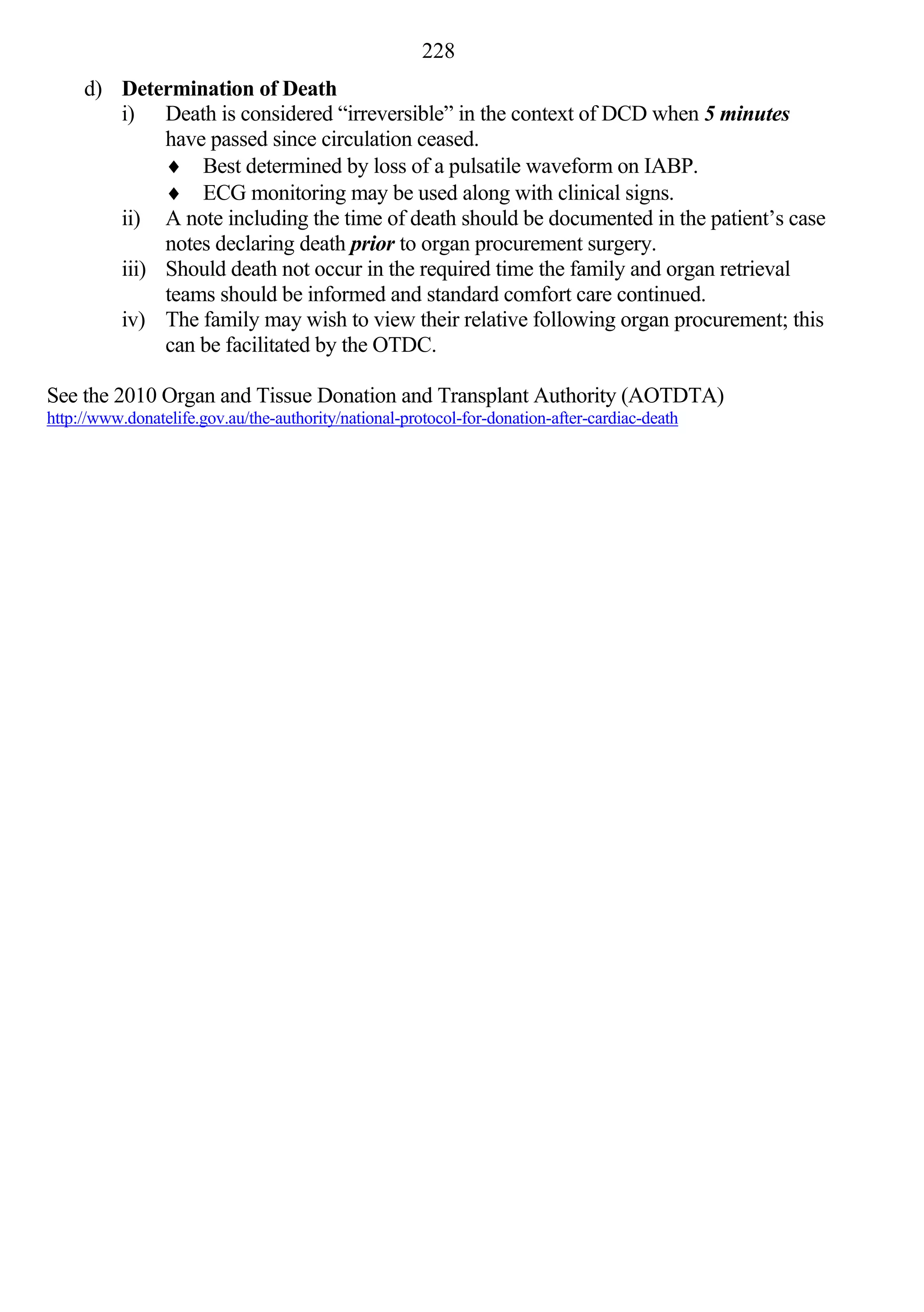 228
     d) Determination of Death
        i) Death is considered “irreversible” in the context of DCD when 5 minutes
             have passed since circulation ceased.
              Best determined by loss of a pulsatile waveform on IABP.
              ECG monitoring may be used along with clinical signs.
        ii) A note including the time of death should be documented in the patient’s case
             notes declaring death prior to organ procurement surgery.
        iii) Should death not occur in the required time the family and organ retrieval
             teams should be informed and standard comfort care continued.
        iv) The family may wish to view their relative following organ procurement; this
             can be facilitated by the OTDC.

See the 2010 Organ and Tissue Donation and Transplant Authority (AOTDTA)
http://www.donatelife.gov.au/the-authority/national-protocol-for-donation-after-cardiac-death
 