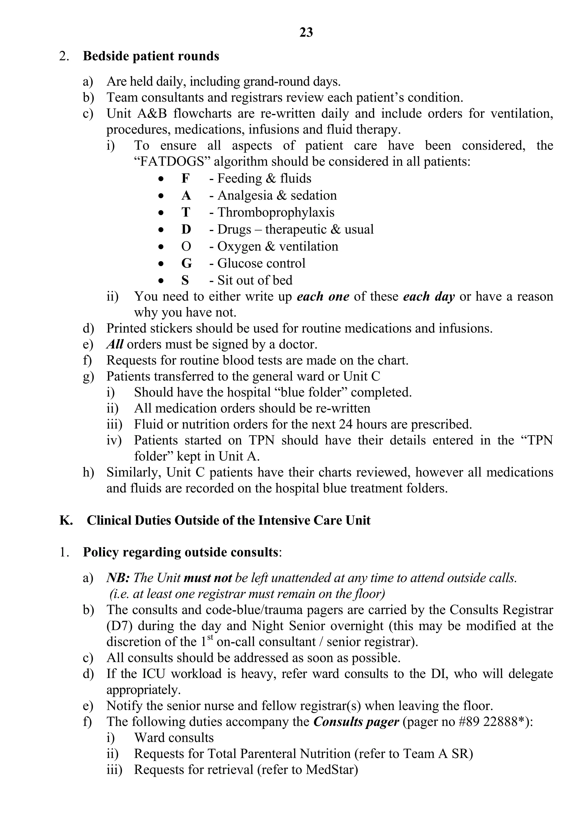 23
2. Bedside patient rounds
    a) Are held daily, including grand-round days.
    b) Team consultants and registrars review each patient’s condition.
    c) Unit A&B flowcharts are re-written daily and include orders for ventilation,
       procedures, medications, infusions and fluid therapy.
       i) To ensure all aspects of patient care have been considered, the
            “FATDOGS” algorithm should be considered in all patients:
                  F - Feeding & fluids
                  A - Analgesia & sedation
                  T - Thromboprophylaxis
                  D - Drugs – therapeutic & usual
                  O - Oxygen & ventilation
                  G - Glucose control
                  S - Sit out of bed
       ii) You need to either write up each one of these each day or have a reason
            why you have not.
    d) Printed stickers should be used for routine medications and infusions.
    e) All orders must be signed by a doctor.
    f) Requests for routine blood tests are made on the chart.
    g) Patients transferred to the general ward or Unit C
       i) Should have the hospital “blue folder” completed.
       ii) All medication orders should be re-written
       iii) Fluid or nutrition orders for the next 24 hours are prescribed.
       iv) Patients started on TPN should have their details entered in the “TPN
            folder” kept in Unit A.
    h) Similarly, Unit C patients have their charts reviewed, however all medications
       and fluids are recorded on the hospital blue treatment folders.

K. Clinical Duties Outside of the Intensive Care Unit

1. Policy regarding outside consults:
    a) NB: The Unit must not be left unattended at any time to attend outside calls.
        (i.e. at least one registrar must remain on the floor)
    b) The consults and code-blue/trauma pagers are carried by the Consults Registrar
       (D7) during the day and Night Senior overnight (this may be modified at the
       discretion of the 1st on-call consultant / senior registrar).
    c) All consults should be addressed as soon as possible.
    d) If the ICU workload is heavy, refer ward consults to the DI, who will delegate
       appropriately.
    e) Notify the senior nurse and fellow registrar(s) when leaving the floor.
    f) The following duties accompany the Consults pager (pager no #89 22888*):
       i) Ward consults
       ii) Requests for Total Parenteral Nutrition (refer to Team A SR)
       iii) Requests for retrieval (refer to MedStar)
 