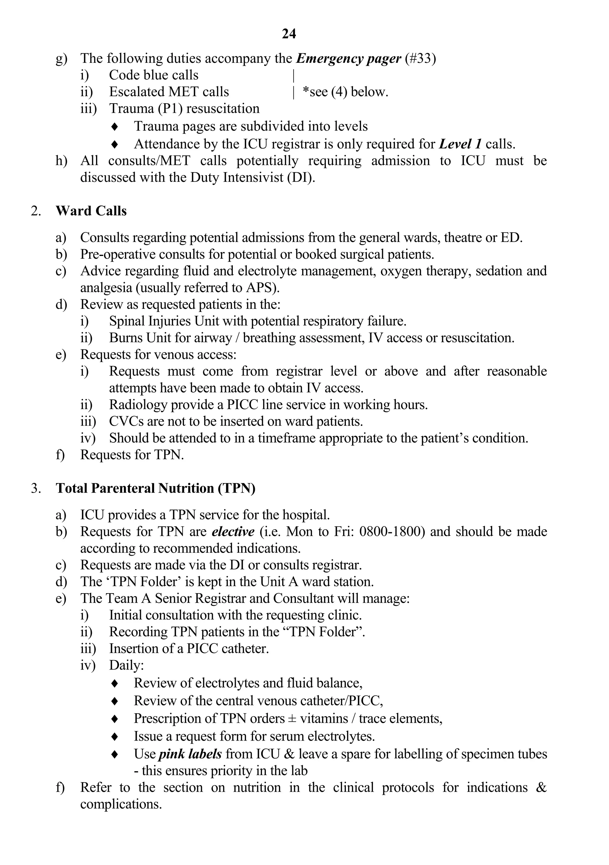 24
   g) The following duties accompany the Emergency pager (#33)
      i) Code blue calls                   |
      ii) Escalated MET calls              | *see (4) below.
      iii) Trauma (P1) resuscitation
            Trauma pages are subdivided into levels
            Attendance by the ICU registrar is only required for Level 1 calls.
   h) All consults/MET calls potentially requiring admission to ICU must be
      discussed with the Duty Intensivist (DI).

2. Ward Calls
   a) Consults regarding potential admissions from the general wards, theatre or ED.
   b) Pre-operative consults for potential or booked surgical patients.
   c) Advice regarding fluid and electrolyte management, oxygen therapy, sedation and
      analgesia (usually referred to APS).
   d) Review as requested patients in the:
      i) Spinal Injuries Unit with potential respiratory failure.
      ii) Burns Unit for airway / breathing assessment, IV access or resuscitation.
   e) Requests for venous access:
      i) Requests must come from registrar level or above and after reasonable
           attempts have been made to obtain IV access.
      ii) Radiology provide a PICC line service in working hours.
      iii) CVCs are not to be inserted on ward patients.
      iv) Should be attended to in a timeframe appropriate to the patient’s condition.
   f) Requests for TPN.

3. Total Parenteral Nutrition (TPN)
   a) ICU provides a TPN service for the hospital.
   b) Requests for TPN are elective (i.e. Mon to Fri: 0800-1800) and should be made
      according to recommended indications.
   c) Requests are made via the DI or consults registrar.
   d) The ‘TPN Folder’ is kept in the Unit A ward station.
   e) The Team A Senior Registrar and Consultant will manage:
      i) Initial consultation with the requesting clinic.
      ii) Recording TPN patients in the “TPN Folder”.
      iii) Insertion of a PICC catheter.
      iv) Daily:
            Review of electrolytes and fluid balance,
            Review of the central venous catheter/PICC,
            Prescription of TPN orders ± vitamins / trace elements,
            Issue a request form for serum electrolytes.
            Use pink labels from ICU & leave a spare for labelling of specimen tubes
               - this ensures priority in the lab
   f) Refer to the section on nutrition in the clinical protocols for indications &
      complications.
 