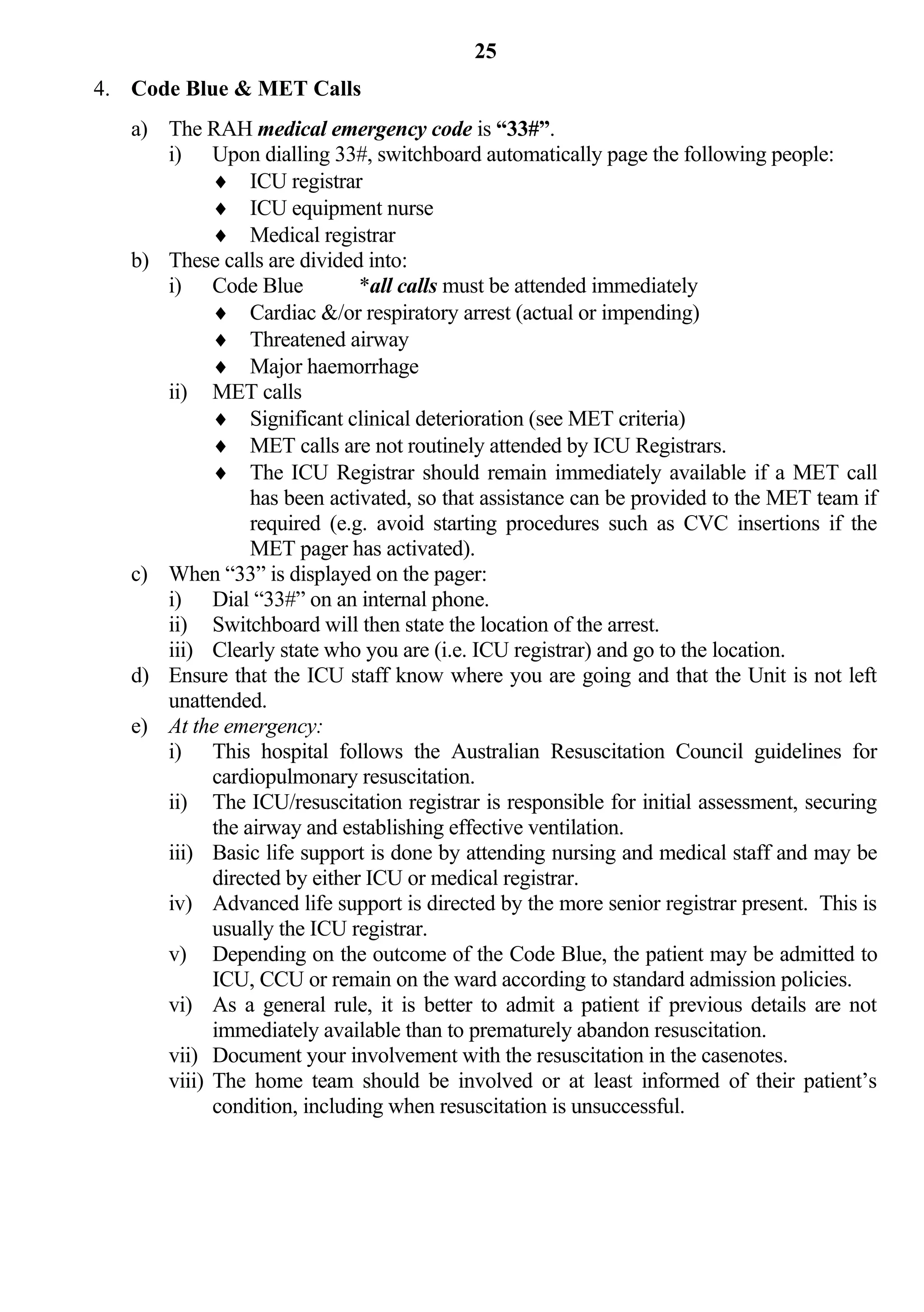 25
4. Code Blue & MET Calls
   a) The RAH medical emergency code is “33#”.
      i) Upon dialling 33#, switchboard automatically page the following people:
             ICU registrar
             ICU equipment nurse
             Medical registrar
   b) These calls are divided into:
      i) Code Blue            *all calls must be attended immediately
             Cardiac &/or respiratory arrest (actual or impending)
             Threatened airway
             Major haemorrhage
      ii) MET calls
             Significant clinical deterioration (see MET criteria)
             MET calls are not routinely attended by ICU Registrars.
             The ICU Registrar should remain immediately available if a MET call
                 has been activated, so that assistance can be provided to the MET team if
                 required (e.g. avoid starting procedures such as CVC insertions if the
                 MET pager has activated).
   c) When “33” is displayed on the pager:
      i) Dial “33#” on an internal phone.
      ii) Switchboard will then state the location of the arrest.
      iii) Clearly state who you are (i.e. ICU registrar) and go to the location.
   d) Ensure that the ICU staff know where you are going and that the Unit is not left
      unattended.
   e) At the emergency:
      i) This hospital follows the Australian Resuscitation Council guidelines for
            cardiopulmonary resuscitation.
      ii) The ICU/resuscitation registrar is responsible for initial assessment, securing
            the airway and establishing effective ventilation.
      iii) Basic life support is done by attending nursing and medical staff and may be
            directed by either ICU or medical registrar.
      iv) Advanced life support is directed by the more senior registrar present. This is
            usually the ICU registrar.
      v) Depending on the outcome of the Code Blue, the patient may be admitted to
            ICU, CCU or remain on the ward according to standard admission policies.
      vi) As a general rule, it is better to admit a patient if previous details are not
            immediately available than to prematurely abandon resuscitation.
      vii) Document your involvement with the resuscitation in the casenotes.
      viii) The home team should be involved or at least informed of their patient’s
            condition, including when resuscitation is unsuccessful.
 