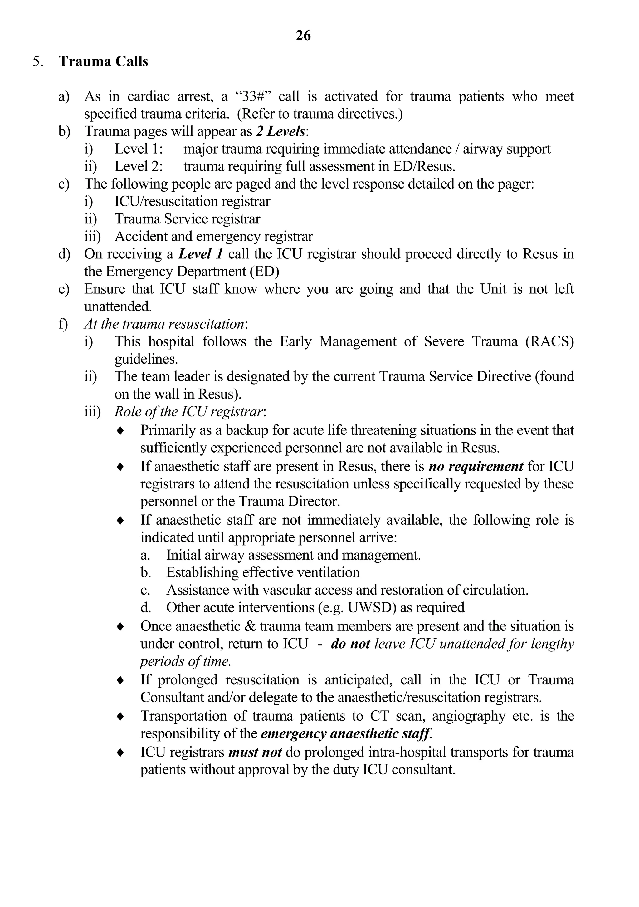 26
5. Trauma Calls

   a) As in cardiac arrest, a “33#” call is activated for trauma patients who meet
      specified trauma criteria. (Refer to trauma directives.)
   b) Trauma pages will appear as 2 Levels:
      i) Level 1: major trauma requiring immediate attendance / airway support
      ii) Level 2: trauma requiring full assessment in ED/Resus.
   c) The following people are paged and the level response detailed on the pager:
      i) ICU/resuscitation registrar
      ii) Trauma Service registrar
      iii) Accident and emergency registrar
   d) On receiving a Level 1 call the ICU registrar should proceed directly to Resus in
      the Emergency Department (ED)
   e) Ensure that ICU staff know where you are going and that the Unit is not left
      unattended.
   f) At the trauma resuscitation:
      i) This hospital follows the Early Management of Severe Trauma (RACS)
           guidelines.
      ii) The team leader is designated by the current Trauma Service Directive (found
           on the wall in Resus).
      iii) Role of the ICU registrar:
            Primarily as a backup for acute life threatening situations in the event that
                sufficiently experienced personnel are not available in Resus.
            If anaesthetic staff are present in Resus, there is no requirement for ICU
                registrars to attend the resuscitation unless specifically requested by these
                personnel or the Trauma Director.
            If anaesthetic staff are not immediately available, the following role is
                indicated until appropriate personnel arrive:
                a. Initial airway assessment and management.
                b. Establishing effective ventilation
                c. Assistance with vascular access and restoration of circulation.
                d. Other acute interventions (e.g. UWSD) as required
            Once anaesthetic & trauma team members are present and the situation is
                under control, return to ICU - do not leave ICU unattended for lengthy
                periods of time.
            If prolonged resuscitation is anticipated, call in the ICU or Trauma
                Consultant and/or delegate to the anaesthetic/resuscitation registrars.
            Transportation of trauma patients to CT scan, angiography etc. is the
                responsibility of the emergency anaesthetic staff.
            ICU registrars must not do prolonged intra-hospital transports for trauma
                patients without approval by the duty ICU consultant.
 