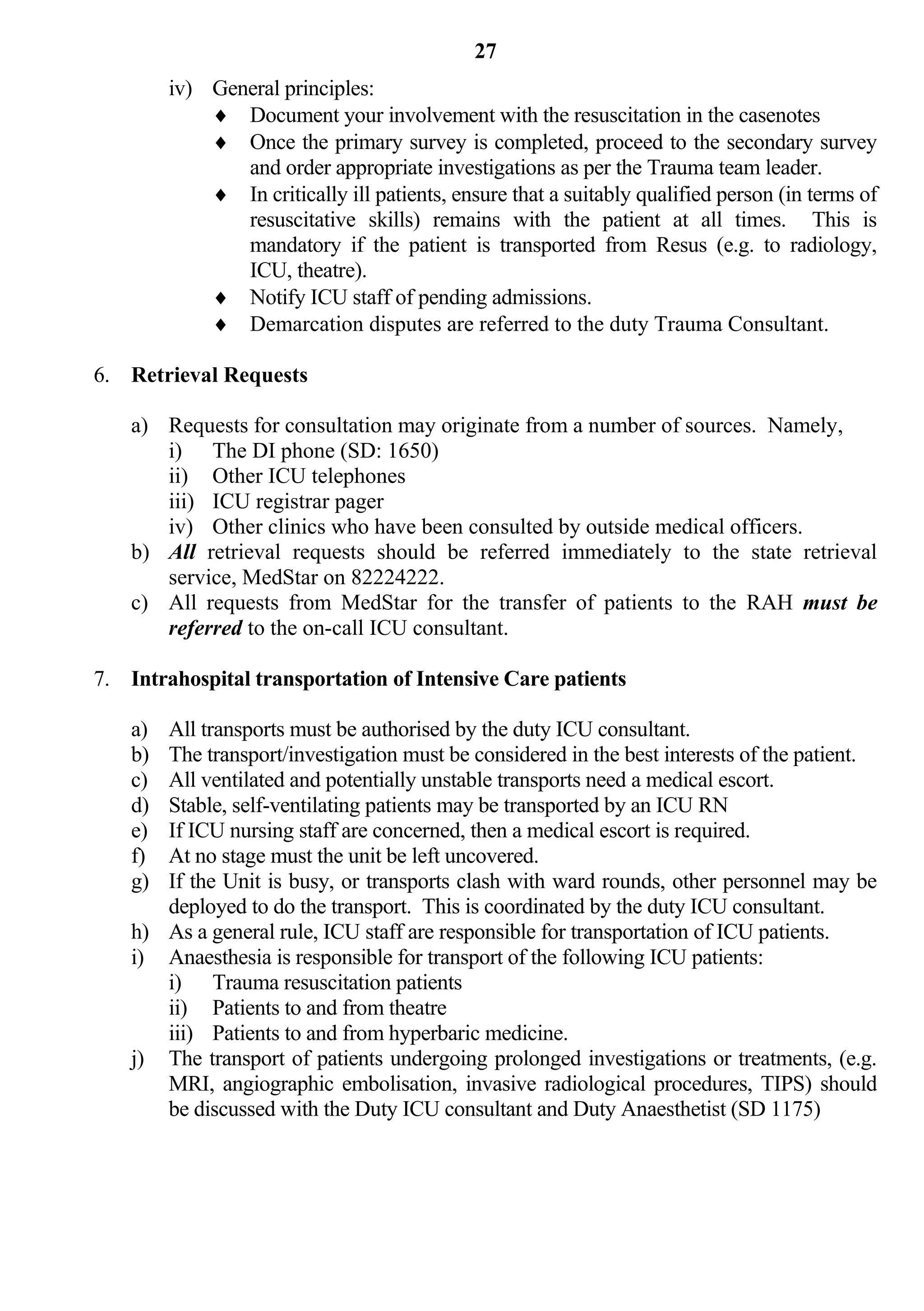 27
         iv) General principles:
              Document your involvement with the resuscitation in the casenotes
              Once the primary survey is completed, proceed to the secondary survey
                and order appropriate investigations as per the Trauma team leader.
              In critically ill patients, ensure that a suitably qualified person (in terms of
                resuscitative skills) remains with the patient at all times. This is
                mandatory if the patient is transported from Resus (e.g. to radiology,
                ICU, theatre).
              Notify ICU staff of pending admissions.
              Demarcation disputes are referred to the duty Trauma Consultant.

6. Retrieval Requests

    a) Requests for consultation may originate from a number of sources. Namely,
       i) The DI phone (SD: 1650)
       ii) Other ICU telephones
       iii) ICU registrar pager
       iv) Other clinics who have been consulted by outside medical officers.
    b) All retrieval requests should be referred immediately to the state retrieval
       service, MedStar on 82224222.
    c) All requests from MedStar for the transfer of patients to the RAH must be
       referred to the on-call ICU consultant.

7. Intrahospital transportation of Intensive Care patients

    a) All transports must be authorised by the duty ICU consultant.
    b) The transport/investigation must be considered in the best interests of the patient.
    c) All ventilated and potentially unstable transports need a medical escort.
    d) Stable, self-ventilating patients may be transported by an ICU RN
    e) If ICU nursing staff are concerned, then a medical escort is required.
    f) At no stage must the unit be left uncovered.
    g) If the Unit is busy, or transports clash with ward rounds, other personnel may be
       deployed to do the transport. This is coordinated by the duty ICU consultant.
    h) As a general rule, ICU staff are responsible for transportation of ICU patients.
    i) Anaesthesia is responsible for transport of the following ICU patients:
       i) Trauma resuscitation patients
       ii) Patients to and from theatre
       iii) Patients to and from hyperbaric medicine.
    j) The transport of patients undergoing prolonged investigations or treatments, (e.g.
       MRI, angiographic embolisation, invasive radiological procedures, TIPS) should
       be discussed with the Duty ICU consultant and Duty Anaesthetist (SD 1175)
 