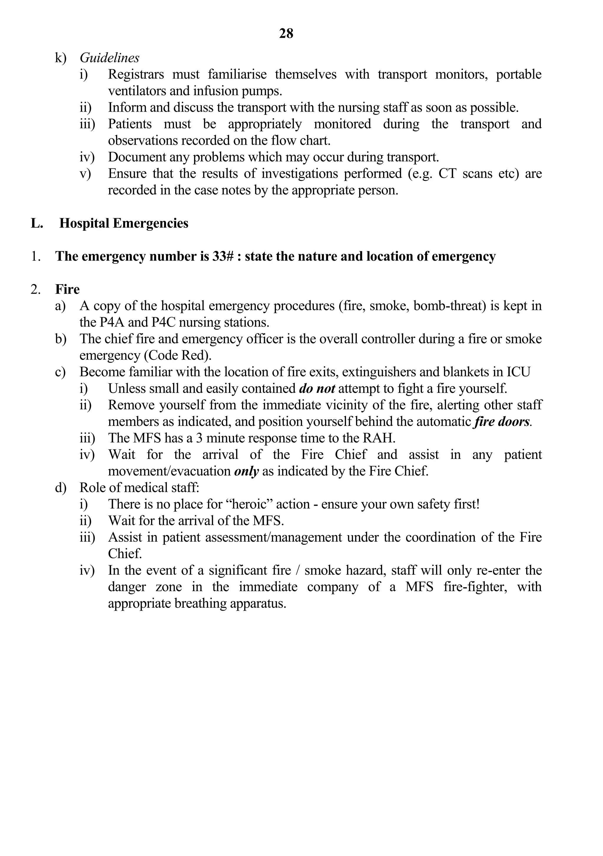28
     k) Guidelines
        i) Registrars must familiarise themselves with transport monitors, portable
             ventilators and infusion pumps.
        ii) Inform and discuss the transport with the nursing staff as soon as possible.
        iii) Patients must be appropriately monitored during the transport and
             observations recorded on the flow chart.
        iv) Document any problems which may occur during transport.
        v) Ensure that the results of investigations performed (e.g. CT scans etc) are
             recorded in the case notes by the appropriate person.

L.   Hospital Emergencies

1. The emergency number is 33# : state the nature and location of emergency

2. Fire
   a) A copy of the hospital emergency procedures (fire, smoke, bomb-threat) is kept in
       the P4A and P4C nursing stations.
   b) The chief fire and emergency officer is the overall controller during a fire or smoke
       emergency (Code Red).
   c) Become familiar with the location of fire exits, extinguishers and blankets in ICU
       i) Unless small and easily contained do not attempt to fight a fire yourself.
       ii) Remove yourself from the immediate vicinity of the fire, alerting other staff
            members as indicated, and position yourself behind the automatic fire doors.
       iii) The MFS has a 3 minute response time to the RAH.
       iv) Wait for the arrival of the Fire Chief and assist in any patient
            movement/evacuation only as indicated by the Fire Chief.
   d) Role of medical staff:
       i) There is no place for “heroic” action - ensure your own safety first!
       ii) Wait for the arrival of the MFS.
       iii) Assist in patient assessment/management under the coordination of the Fire
            Chief.
       iv) In the event of a significant fire / smoke hazard, staff will only re-enter the
            danger zone in the immediate company of a MFS fire-fighter, with
            appropriate breathing apparatus.
 