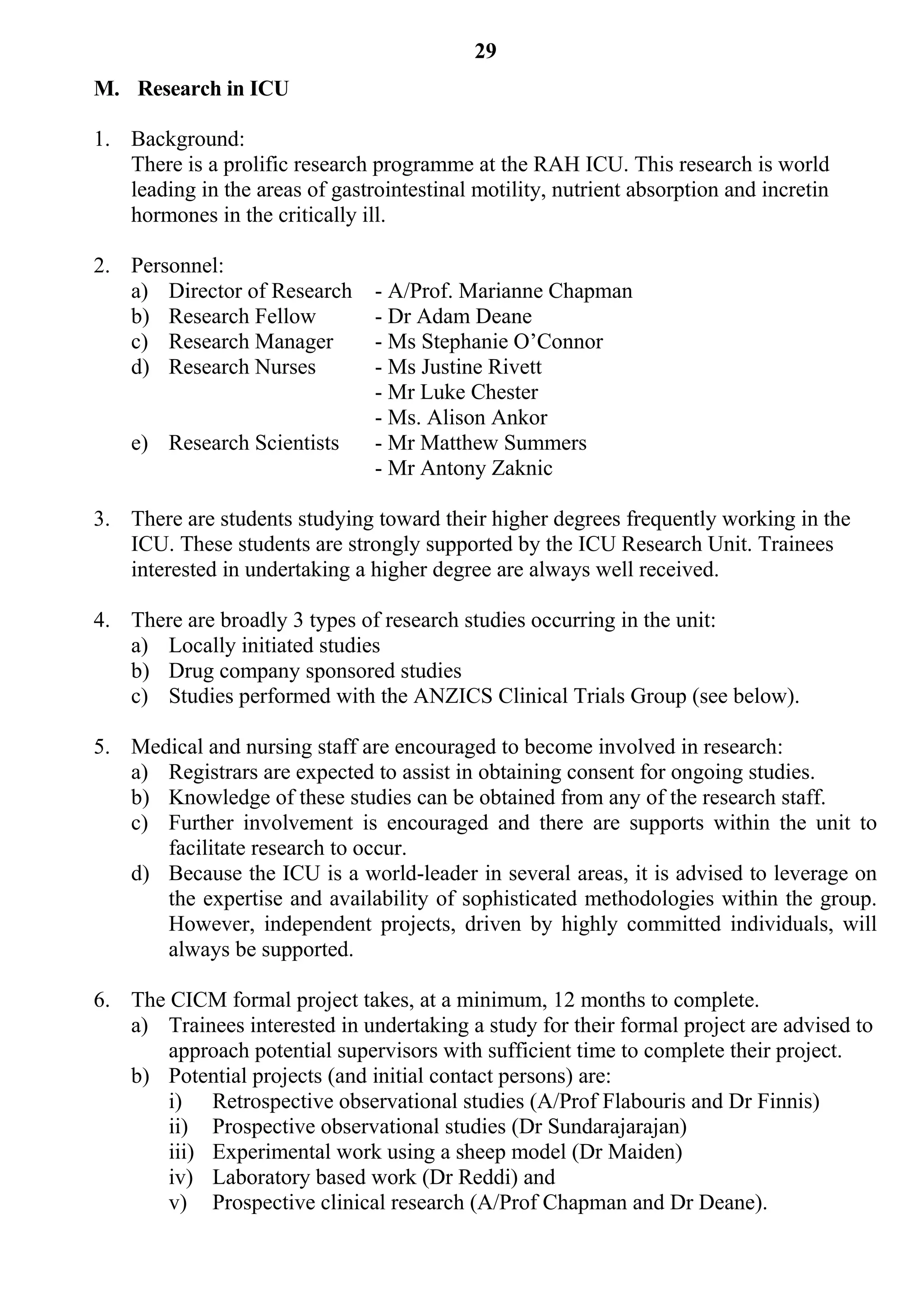 29
M. Research in ICU

1. Background:
   There is a prolific research programme at the RAH ICU. This research is world
   leading in the areas of gastrointestinal motility, nutrient absorption and incretin
   hormones in the critically ill.

2. Personnel:
   a) Director of Research      - A/Prof. Marianne Chapman
   b) Research Fellow           - Dr Adam Deane
   c) Research Manager          - Ms Stephanie O’Connor
   d) Research Nurses           - Ms Justine Rivett
                                - Mr Luke Chester
                                - Ms. Alison Ankor
    e) Research Scientists      - Mr Matthew Summers
                                - Mr Antony Zaknic

3. There are students studying toward their higher degrees frequently working in the
   ICU. These students are strongly supported by the ICU Research Unit. Trainees
   interested in undertaking a higher degree are always well received.

4. There are broadly 3 types of research studies occurring in the unit:
   a) Locally initiated studies
   b) Drug company sponsored studies
   c) Studies performed with the ANZICS Clinical Trials Group (see below).

5. Medical and nursing staff are encouraged to become involved in research:
   a) Registrars are expected to assist in obtaining consent for ongoing studies.
   b) Knowledge of these studies can be obtained from any of the research staff.
   c) Further involvement is encouraged and there are supports within the unit to
      facilitate research to occur.
   d) Because the ICU is a world-leader in several areas, it is advised to leverage on
      the expertise and availability of sophisticated methodologies within the group.
      However, independent projects, driven by highly committed individuals, will
      always be supported.

6. The CICM formal project takes, at a minimum, 12 months to complete.
   a) Trainees interested in undertaking a study for their formal project are advised to
       approach potential supervisors with sufficient time to complete their project.
   b) Potential projects (and initial contact persons) are:
       i) Retrospective observational studies (A/Prof Flabouris and Dr Finnis)
       ii) Prospective observational studies (Dr Sundarajarajan)
       iii) Experimental work using a sheep model (Dr Maiden)
       iv) Laboratory based work (Dr Reddi) and
       v) Prospective clinical research (A/Prof Chapman and Dr Deane).
 