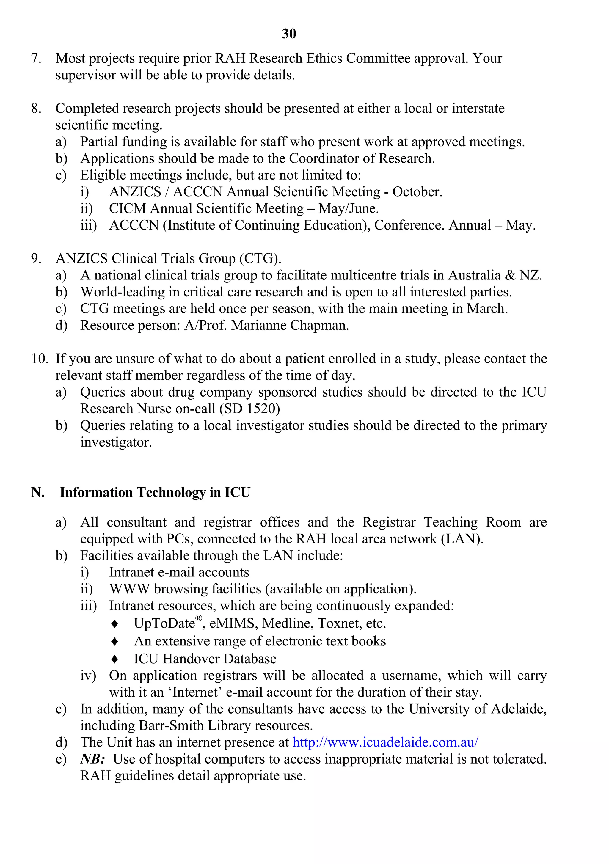 30
7. Most projects require prior RAH Research Ethics Committee approval. Your
   supervisor will be able to provide details.

8. Completed research projects should be presented at either a local or interstate
   scientific meeting.
   a) Partial funding is available for staff who present work at approved meetings.
   b) Applications should be made to the Coordinator of Research.
   c) Eligible meetings include, but are not limited to:
       i) ANZICS / ACCCN Annual Scientific Meeting - October.
       ii) CICM Annual Scientific Meeting – May/June.
       iii) ACCCN (Institute of Continuing Education), Conference. Annual – May.

9. ANZICS Clinical Trials Group (CTG).
   a) A national clinical trials group to facilitate multicentre trials in Australia & NZ.
   b) World-leading in critical care research and is open to all interested parties.
   c) CTG meetings are held once per season, with the main meeting in March.
   d) Resource person: A/Prof. Marianne Chapman.

10. If you are unsure of what to do about a patient enrolled in a study, please contact the
    relevant staff member regardless of the time of day.
    a) Queries about drug company sponsored studies should be directed to the ICU
         Research Nurse on-call (SD 1520)
    b) Queries relating to a local investigator studies should be directed to the primary
         investigator.


N.   Information Technology in ICU

     a) All consultant and registrar offices and the Registrar Teaching Room are
        equipped with PCs, connected to the RAH local area network (LAN).
     b) Facilities available through the LAN include:
        i) Intranet e-mail accounts
        ii) WWW browsing facilities (available on application).
        iii) Intranet resources, which are being continuously expanded:
              UpToDate®, eMIMS, Medline, Toxnet, etc.
              An extensive range of electronic text books
              ICU Handover Database
        iv) On application registrars will be allocated a username, which will carry
             with it an ‘Internet’ e-mail account for the duration of their stay.
     c) In addition, many of the consultants have access to the University of Adelaide,
        including Barr-Smith Library resources.
     d) The Unit has an internet presence at http://www.icuadelaide.com.au/
     e) NB: Use of hospital computers to access inappropriate material is not tolerated.
        RAH guidelines detail appropriate use.
 